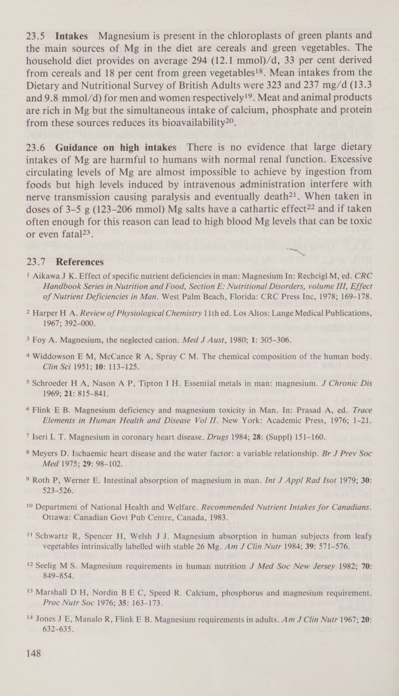 23.5 Intakes Magnesium is present in the chloroplasts of green plants and the main sources of Mg in the diet are cereals and green vegetables. The household diet provides on average 294 (12.1 mmol)/d, 33 per cent derived from cereals and 18 per cent from green vegetables!8. Mean intakes from the Dietary and Nutritional Survey of British Adults were 323 and 237 mg/d (13.3 and 9.8 mmol/d) for men and women respectively!?. Meat and animal products are rich in Mg but the simultaneous intake of calcium, phosphate and protein from these sources reduces its bioavailability2°. 23.6 Guidance on high intakes There is no evidence that large dietary intakes of Mg are harmful to humans with normal renal function. Excessive circulating levels of Mg are almost impossible to achieve by ingestion from foods but high levels induced by intravenous administration interfere with nerve transmission causing paralysis and eventually death2!. When taken in doses of 3-5 g (123-206 mmol) Mg salts have a cathartic effect?* and if taken often enough for this reason can lead to high blood Mg levels that can be toxic or even fatal?&gt;. a 23.7 References 1 Aikawa J K. Effect of specific nutrient deficiencies in man: Magnesium In: Rechcigl M, ed. CRC Handbook Series in Nutrition and Food, Section E: Nutritional Disorders, volume ITT, Effect of Nutrient Deficiencies in Man. West Palm Beach, Florida: CRC Press Inc, 1978; 169-178. 2 Harper H A. Review of Physiological Chemistry 11th ed. Los Altos: Lange Medical Publications, 1967; 392-000. 3 Foy A. Magnesium, the neglected cation. Med J Aust, 1980; 1: 305-306. 4 Widdowson E M, McCance R A, Spray C M. The chemical composition of the human body. Clin Sci 1951; 10: 113-125. 5 Schroeder H A, Nason A P, Tipton I H. Essential metals in man: magnesium. J Chronic Dis 1969; 21: 815-841. 6 Flink E B. Magnesium deficiency and magnesium toxicity in Man. In: Prasad A, ed. Trace Elements in Human Health and Disease Vol IT. New York: Academic Press, 1976; 1-21. 7 Iseri L T. Magnesium in coronary heart disease. Drugs 1984; 28: (Suppl) 151-160. 8 Meyers D. Ischaemic heart disease and the water factor: a variable relationship. Br J Prev Soc Med 1975; 29: 98-102. ° Roth P, Werner E. Intestinal absorption of magnesium in man. Int J Appl Rad Isot 1979; 30: 523-526. 10 Department of National Health and Welfare. Recommended Nutrient Intakes for Canadians. Ottawa: Canadian Govt Pub Centre, Canada, 1983. 'l Schwartz R, Spencer H, Welsh J J. Magnesium absorption in human subjects from leafy vegetables intrinsically labelled with stable 26 Mg. Am J Clin Nutr 1984; 39: 571-576. 12 Seelig M S. Magnesium requirements in human nutrition J Med Soc New Jersey 1982; 70: 849-854. 13 Marshall D H, Nordin B E C, Speed R. Calcium, phosphorus and magnesium requirement. Proc Nutr Soc 1976; 35: 163-173. '4 Jones J E, Manalo R, Flink E B. Magnesium requirements in adults. Am J Clin Nutr 1967; 20: 632-635.