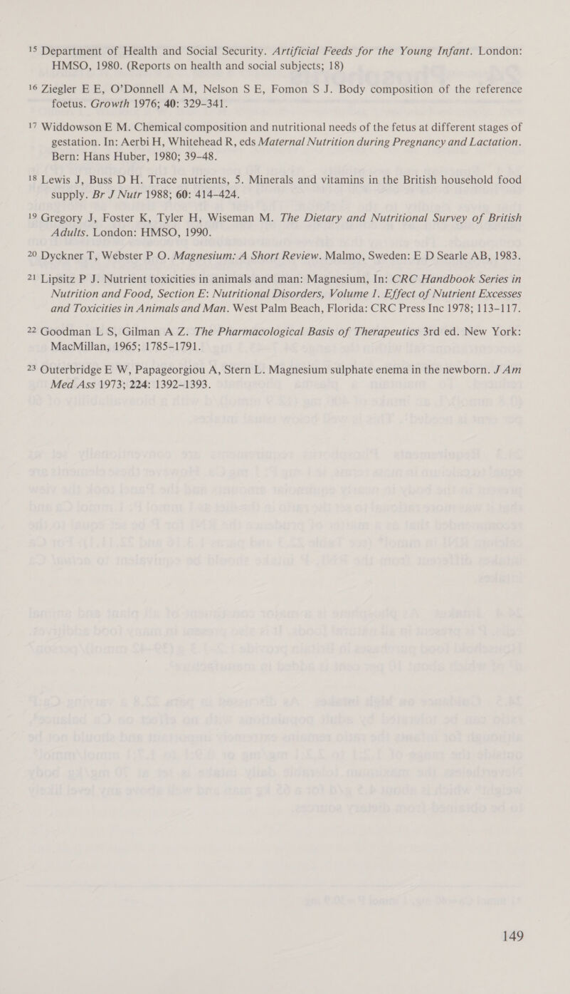 15 Department of Health and Social Security. Artificial Feeds for the Young Infant. London: HMSO, 1980. (Reports on health and social subjects; 18) 16 Ziegler EE, O’Donnell A M, Nelson S E, Fomon S J. Body composition of the reference foetus. Growth 1976; 40: 329-341. 17 Widdowson E M. Chemical composition and nutritional needs of the fetus at different stages of gestation. In: Aerbi H, Whitehead R, eds Maternal Nutrition during Pregnancy and Lactation. Bern: Hans Huber, 1980; 39-48. 18 Lewis J, Buss D H. Trace nutrients, 5. Minerals and vitamins in the British household food supply. Br J Nutr 1988; 60: 414-424. 19 Gregory J, Foster K, Tyler H, Wiseman M. The Dietary and Nutritional Survey of British Adults. London: HMSO, 1990. 20 Dyckner T, Webster P O. Magnesium: A Short Review. Malmo, Sweden: E D Searle AB, 1983. 21 Lipsitz P J. Nutrient toxicities in animals and man: Magnesium, In: CRC Handbook Series in Nutrition and Food, Section E: Nutritional Disorders, Volume 1. Effect of Nutrient Excesses and Toxicities in Animals and Man. West Palm Beach, Florida: CRC Press Inc 1978; 113-117. 22 Goodman L S, Gilman A Z. The Pharmacological Basis of Therapeutics 3rd ed. New York: MacMillan, 1965; 1785-1791. 23 Outerbridge E W, Papageorgiou A, Stern L. Magnesium sulphate enema in the newborn. J Am Med Ass 1973; 224: 1392-1393.