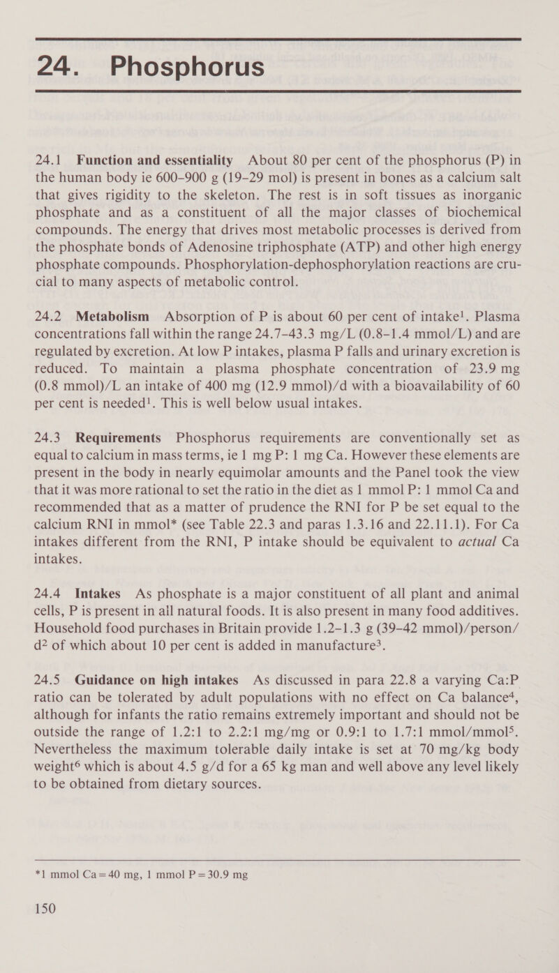  24. Phosphorus  24.1 Function and essentiality About 80 per cent of the phosphorus (P) in the human body ie 600-900 g (19-29 mol) is present in bones as a calcium salt that gives rigidity to the skeleton. The rest is in soft tissues as inorganic phosphate and as a constituent of all the major classes of biochemical compounds. The energy that drives most metabolic processes is derived from the phosphate bonds of Adenosine triphosphate (ATP) and other high energy phosphate compounds. Phosphorylation-dephosphorylation reactions are cru- cial to many aspects of metabolic control. 24.2 Metabolism Absorption of P is about 60 per cent of intake!. Plasma concentrations fall within the range 24.7-43.3 mg/L (0.8-1.4 mmol/L) and are regulated by excretion. At low P intakes, plasma P falls and urinary excretion is reduced. To maintain a plasma phosphate concentration of 23.9 mg (0.8 mmol)/L an intake of 400 mg (12.9 mmol)/d with a bioavailability of 60 per cent is needed!. This is well below usual intakes. 24.3 Requirements Phosphorus requirements are conventionally set as equal to calcium in mass terms, ie 1 mg P: 1 mg Ca. However these elements are present in the body in nearly equimolar amounts and the Panel took the view that it was more rational to set the ratio in the diet as 1 mmol P: 1 mmol Ca and recommended that as a matter of prudence the RNI for P be set equal to the calcium RNI in mmol* (see Table 22.3 and paras 1.3.16 and 22.11.1). For Ca intakes different from the RNI, P intake should be equivalent to actual Ca intakes. 24.4 Intakes As phosphate is a major constituent of all plant and animal cells, P is present in ail natural foods. It is also present in many food additives. Household food purchases in Britain provide 1.2-1.3 g (39-42 mmol)/person/ d* of which about 10 per cent is added in manufacture&gt;. 24.5 Guidance on high intakes As discussed in para 22.8 a varying Ca:P ratio can be tolerated by adult populations with no effect on Ca balance‘, although for infants the ratio remains extremely important and should not be outside the range of 1.2:1 to 2.2:1 mg/mg or 0.9:1 to 1.7:1 mmol/mmol&gt;. Nevertheless the maximum tolerable daily intake is set at 70 mg/kg body weight® which is about 4.5 g/d for a 65 kg man and well above any level likely to be obtained from dietary sources. *1 mmol Ca=40 mg, 1 mmol P= 30.9 mg