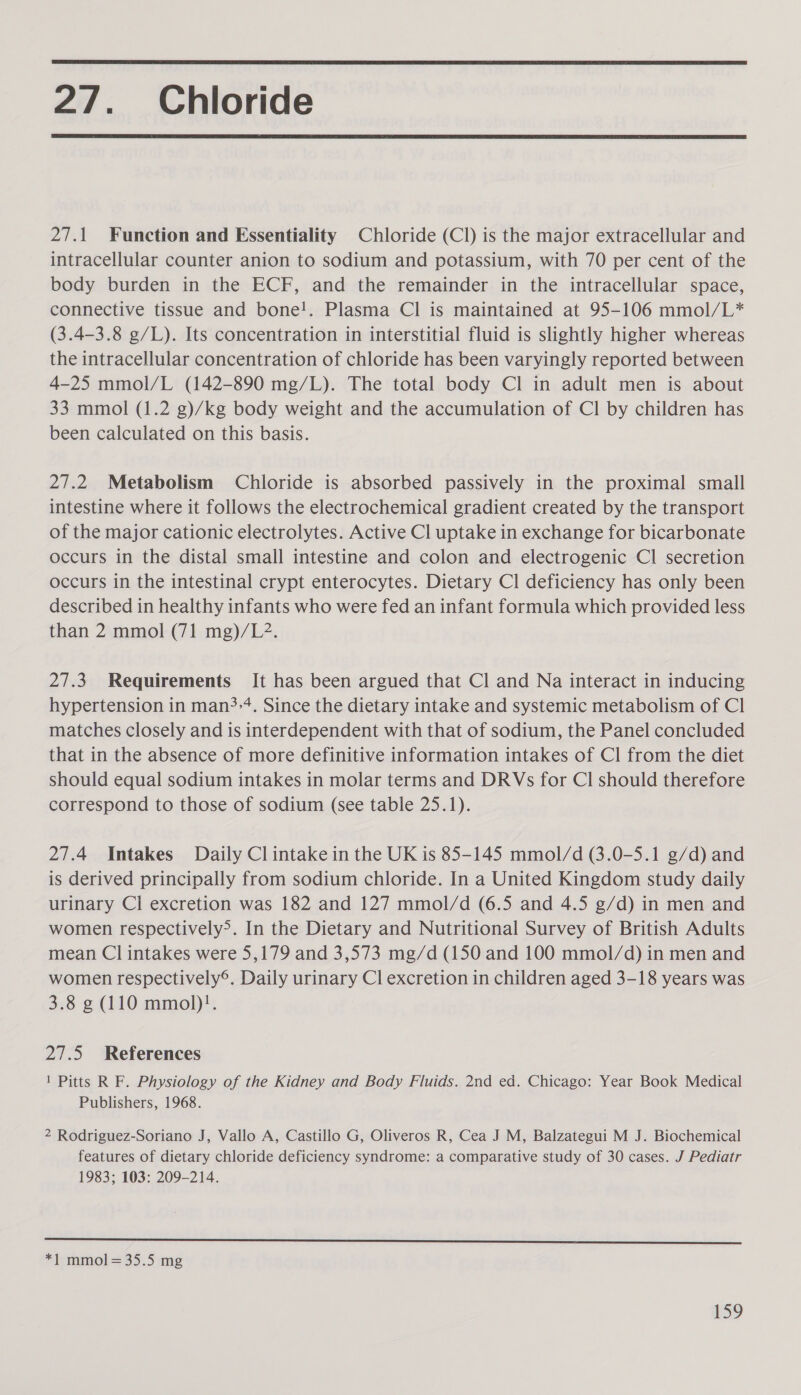  27. Chloride  27.1 Function and Essentiality Chloride (Cl) is the major extracellular and intracellular counter anion to sodium and potassium, with 70 per cent of the body burden in the ECF, and the remainder in the intracellular space, connective tissue and bone!. Plasma Cl is maintained at 95-106 mmol/L* (3.4-3.8 g/L). Its concentration in interstitial fluid is slightly higher whereas the intracellular concentration of chloride has been varyingly reported between 4-25 mmol/L (142-890 mg/L). The total body Cl in adult men is about 33 mmol (1.2 g)/kg body weight and the accumulation of Cl by children has been calculated on this basis. 27.2 Metabolism Chloride is absorbed passively in the proximal small intestine where it follows the electrochemical gradient created by the transport of the major cationic electrolytes. Active Cl uptake in exchange for bicarbonate occurs in the distal small intestine and colon and electrogenic Cl secretion occurs in the intestinal crypt enterocytes. Dietary Cl deficiency has only been described in healthy infants who were fed an infant formula which provided less than 2 mmol (71 mg)/L2. 27.3. Requirements It has been argued that Cl and Na interact in inducing hypertension in man&gt;-4. Since the dietary intake and systemic metabolism of Cl matches closely and is interdependent with that of sodium, the Panel concluded that in the absence of more definitive information intakes of Cl from the diet should equal sodium intakes in molar terms and DRVs for Cl should therefore correspond to those of sodium (see table 25.1). 27.4 Intakes Daily Cl intake in the UK is 85-145 mmol/d (3.0-5.1 g/d) and is derived principally from sodium chloride. In a United Kingdom study daily urinary Cl excretion was 182 and 127 mmol/d (6.5 and 4.5 g/d) in men and women respectively&gt;. In the Dietary and Nutritional Survey of British Adults mean Cl intakes were 5,179 and 3,573 mg/d (150 and 100 mmol/d) in men and women respectively®. Daily urinary Cl excretion in children aged 3-18 years was 3.8 g (110 mmol)!. 27.5 References 1 Pitts R F. Physiology of the Kidney and Body Fluids. 2nd ed. Chicago: Year Book Medical Publishers, 1968. 2 Rodriguez-Soriano J, Vallo A, Castillo G, Oliveros R, Cea J M, Balzategui M J. Biochemical features of dietary chloride deficiency syndrome: a comparative study of 30 cases. J Pediatr 1983; 103: 209-214. a re A 8B re as rer ac hres eh ee ok a st Len *1 mmol=35.5 mg