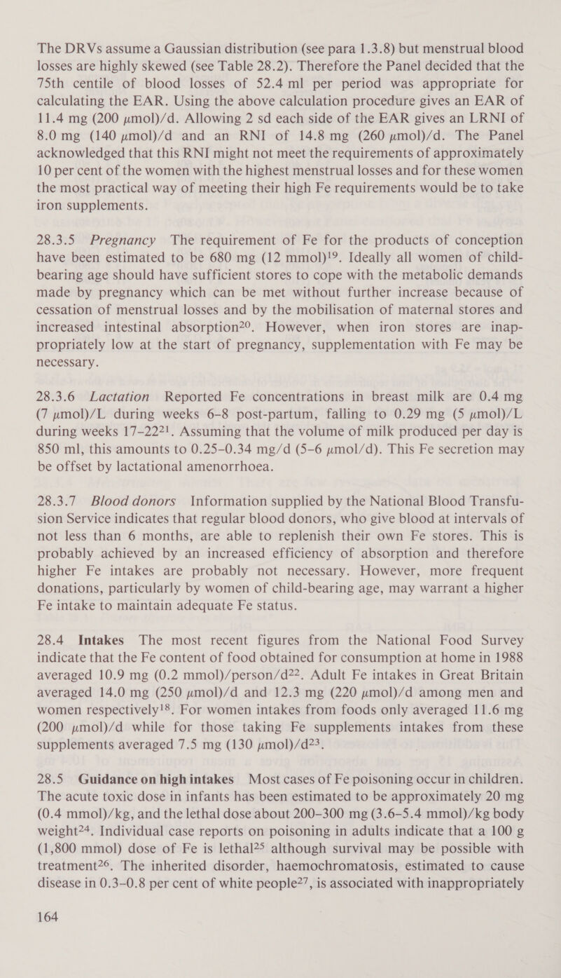 The DRVs assume a Gaussian distribution (see para 1.3.8) but menstrual blood losses are highly skewed (see Table 28.2). Therefore the Panel decided that the 75th centile of blood losses of 52.4 ml per period was appropriate for calculating the EAR. Using the above calculation procedure gives an EAR of 11.4 mg (200 pmol)/d. Allowing 2 sd each side of the EAR gives an LRNI of 8.0 mg (140 wpmol)/d and an RNI of 14.8 mg (260 umol)/d. The Panel acknowledged that this RNI might not meet the requirements of approximately 10 per cent of the women with the highest menstrual losses and for these women the most practical way of meeting their high Fe requirements would be to take iron supplements. 28.3.5 Pregnancy The requirement of Fe for the products of conception have been estimated to be 680 mg (12 mmol)!9. Ideally all women of child- bearing age should have sufficient stores to cope with the metabolic demands made by pregnancy which can be met without further increase because of cessation of menstrual losses and by the mobilisation of maternal stores and increased intestinal absorption2°. However, when iron stores are inap- propriately low at the start of pregnancy, supplementation with Fe may be necessary. 28.3.6 Lactation Reported Fe concentrations in breast milk are 0.4 mg (7 pmol)/L during weeks 6-8 post-partum, falling to 0.29 mg (5 umol)/L during weeks 17-222!. Assuming that the volume of milk produced per day is 850 ml, this amounts to 0.25-0.34 mg/d (5-6 pmol/d). This Fe secretion may be offset by lactational amenorrhoea. 28.3.7 Blood donors Information supplied by the National Blood Transfu- sion Service indicates that regular blood donors, who give blood at intervals of not less than 6 months, are able to replenish their own Fe stores. This is probably achieved by an increased efficiency of absorption and therefore higher Fe intakes are probably not necessary. However, more frequent donations, particularly by women of child-bearing age, may warrant a higher Fe intake to maintain adequate Fe status. 28.4 Intakes The most recent figures from the National Food Survey indicate that the Fe content of food obtained for consumption at home in 1988 averaged 10.9 mg (0.2 mmol)/person/d22. Adult Fe intakes in Great Britain averaged 14.0 mg (250 pmol)/d and 12.3 mg (220 uymol)/d among men and women respectively!8. For women intakes from foods only averaged 11.6 mg (200 pmol)/d while for those taking Fe supplements intakes from these supplements averaged 7.5 mg (130 pmol)/d?&gt;. 28.5 Guidance on highintakes Most cases of Fe poisoning occur in children. The acute toxic dose in infants has been estimated to be approximately 20 mg (0.4 mmol)/kg, and the lethal dose about 200-300 mg (3.6-5.4 mmol)/kg body weight2*. Individual case reports on poisoning in adults indicate that a 100 g (1,800 mmol) dose of Fe is lethal?&gt; although survival may be possible with treatment2°. The inherited disorder, haemochromatosis, estimated to cause disease in 0.3-0.8 per cent of white people?’, is associated with inappropriately