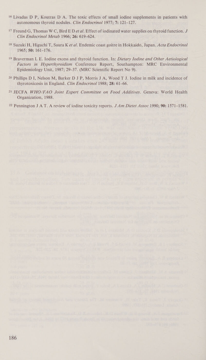 16 Livadas D P, Koutras D A. The toxic effects of small iodine supplements in patients with autonomous thyroid nodules. Clin Endocrinol 1977; 7: 121-127. 17 Freund G, Thomas W C, Bird ED et al. Effect of iodinated water supplies on thyroid function. J Clin Endocrinol Metab 1966; 26: 619-624. 18 Suzuki H, Higuchi T, Saura K ef a/. Endemic coast goitre in Hokkaido, Japan. Acta Endocrinol 1965; 50: 161-176. 19 Braverman L E. Iodine excess and thyroid function. In: Dietary Iodine and Other Aetiological Factors in Hyperthyroidism Conference Report, Southampton: MRC Environmental Epidemiology Unit, 1987; 29-37. (MRC Scientific Report No 9). 20 Phillips D I, Nelson M, Barker D J P, Morris J A, Wood T J. Iodine in milk and incidence of thyrotoxicosis in England. Clin Endocrinol 1988; 28: 61-66. 21 JECFA WHO/FAO Joint Expert Committee on Food Additives. Geneva: World Health Organization, 1988. 22 Pennington J A T. A review of iodine toxicity reports. J Am Dietet Assoc 1990; 90: 1571-1581.