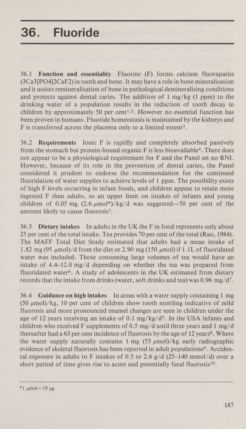  36. Fluoride  36.1 Function and essentiality Fluorine (F) forms calcium fluorapatite (3Ca3[PO4]2Cak2) in tooth and bone. It may have a role in bone mineralisation and it assists remineralisation of bone in pathological demineralising conditions and protects against dental caries. The addition of 1 mg/kg (1 ppm) to the drinking water of a population results in the reduction of tooth decay in children by approximately 50 per cent!.2. However no essential function has been proven in humans. Fluoride homeostasis is maintained by the kidneys and F is transferred across the placenta only to a limited extent?. 36.2 Requirements [onic F is rapidly and completely absorbed passively from the stomach but protein-bound organic F is less bioavailable+. There does not appear to be a physiological requirement for F and the Panel set no RNI. However, because of its role in the prevention of dental caries, the Panel considered it prudent to endorse the recommendation for the continued fluoridation of water supplies to achieve levels of 1 ppm. The possibility exists of high F levels occurring in infant foods, and children appear to retain more ingested F than adults, so an upper limit on intakes of infants and young children of 0.05 mg (2.6 pmol*)/kg/d was suggested—S50O per cent of the amount likely to cause fluorosis&gt;. 36.3 Dietary intakes In adults in the UK the F in food represents only about 25 per cent of the total intake. Tea provides 70 per cent of the total (Rao, 1984). The MAFF Total Diet Study estimated that adults had a mean intake of 1.82 mg (95 pmol)/d from the diet or 2.90 mg (150 pmol) if 1.1L of fluoridated water was included. Those consuming large volumes of tea would have an intake of 4.4-12.0 mg/d depending on whether the tea was prepared from fluoridated water®. A study of adolescents in the UK estimated from dietary records that the intake from drinks (water, soft drinks and tea) was 0.96 mg/d’. 36.4 Guidance on highintakes In areas with a water supply containing 1 mg (50 pmol)/kg, 10 per cent of children show tooth mottling indicative of mild fluorosis and more pronounced enamel changes are seen in children under the age of 12 years receiving an intake of 0.1 mg/kg/d&gt;. In the USA infants and children who received F supplements of 0.5 mg/d until three years and 1 mg/d thereafter had a 63 per cent incidence of fluorosis by the age of 12 years®. Where the water supply naturally contains 1 mg (53 pmol)/kg early radiographic evidence of skeletal fluorosis has been reported in adult populations’. Acciden- tal exposure in adults to F intakes of 0.5 to 2.6 g/d (25-140 mmol/d) over a short period of time gives rise to acute and potentially fatal fluorosis!°. *1 umol= 19 pg