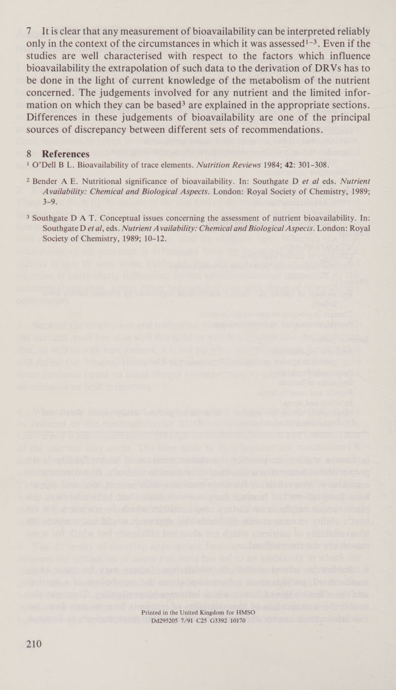 7 Itisclear that any measurement of bioavailability can be interpreted reliably only in the context of the circumstances in which it was assessed!-3. Even if the studies are well characterised with respect to the factors which influence bioavailability the extrapolation of such data to the derivation of DRVs has to be done in the light of current knowledge of the metabolism of the nutrient concerned. The judgements involved for any nutrient and the limited infor- mation on which they can be based? are explained in the appropriate sections. Differences in these judgements of bioavailability are one of the principal sources of discrepancy between different sets of recommendations. 8 References 1 O’Dell B L. Bioavailability of trace elements. Nutrition Reviews 1984; 42: 301-308. 2 Bender A E. Nutritional significance of bioavailability. In: Southgate D et al eds. Nutrient Availability: Chemical and Biological Aspects. London: Royal Society of Chemistry, 1989; 3-9. 3 Southgate D A T. Conceptual issues concerning the assessment of nutrient bioavailability. In: Southgate D et al, eds. Nutrient Availability: Chemical and Biological Aspecis. London: Royal Society of Chemistry, 1989; 10-12. Printed in the United Kingdom for HMSO Dd295205 7/91 C25 G3392 10170