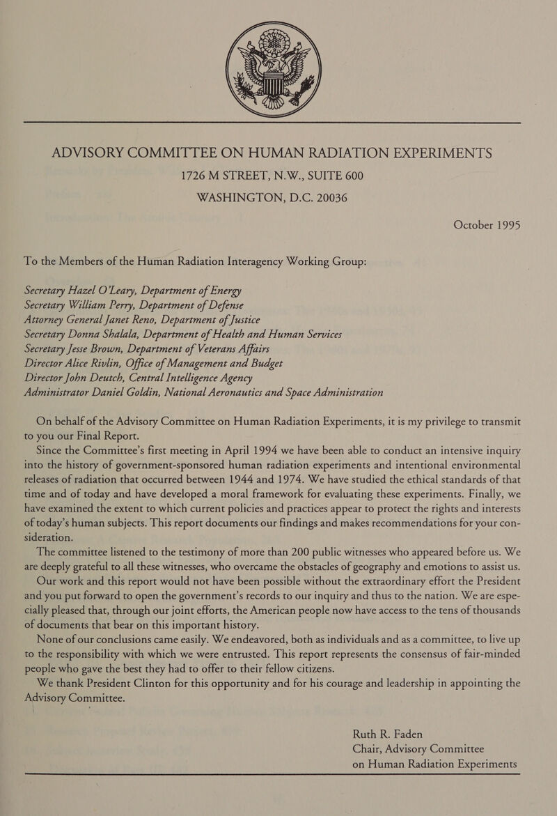       Tp, af, ae rf} SS PD U3 “od ZZ =F VPA &gt; Ch = Sa. ‘Allin be y  ADVISORY COMMITTEE ON HUMAN RADIATION EXPERIMENTS 1726 M STREET, N.W., SUITE 600 WASHINGTON, D.C. 20036 October 1995 To the Members of the Human Radiation Interagency Working Group: Secretary Hazel O'Leary, Department of Energy Secretary William Perry, Department of Defense Attorney General Janet Reno, Department of Justice Secretary Donna Shalala, Department of Health and Human Services Secretary Jesse Brown, Department of Veterans Affairs Director Alice Rivlin, Office of Management and Budget Director John Deutch, Central Intelligence Agency Administrator Daniel Goldin, National Aeronautics and Space Administration On behalf of the Advisory Committee on Human Radiation Experiments, it is my privilege to transmit to you our Final Report. Since the Committee’s first meeting in April 1994 we have been able to conduct an intensive inquiry into the history of government-sponsored human radiation experiments and intentional environmental releases of radiation that occurred between 1944 and 1974. We have studied the ethical standards of that time and of today and have developed a moral framework for evaluating these experiments. Finally, we have examined the extent to which current policies and practices appear to protect the rights and interests of today’s human subjects. This report documents our findings and makes recommendations for your con- sideration. The committee listened to the testimony of more than 200 public witnesses who appeared before us. We are deeply grateful to all these witnesses, who overcame the obstacles of geography and emotions to assist us. Our work and this report would not have been possible without the extraordinary effort the President and you put forward to open the government’s records to our inquiry and thus to the nation. We are espe- cially pleased that, through our joint efforts, the American people now have access to the tens of thousands of documents that bear on this important history. None of our conclusions came easily. We endeavored, both as individuals and as a committee, to live up to the responsibility with which we were entrusted. This report represents the consensus of fair-minded people who gave the best they had to offer to their fellow citizens. We thank President Clinton for this opportunity and for his courage and leadership in appointing the Advisory Committee. Ruth R. Faden Chair, Advisory Committee on Human Radiation Experiments