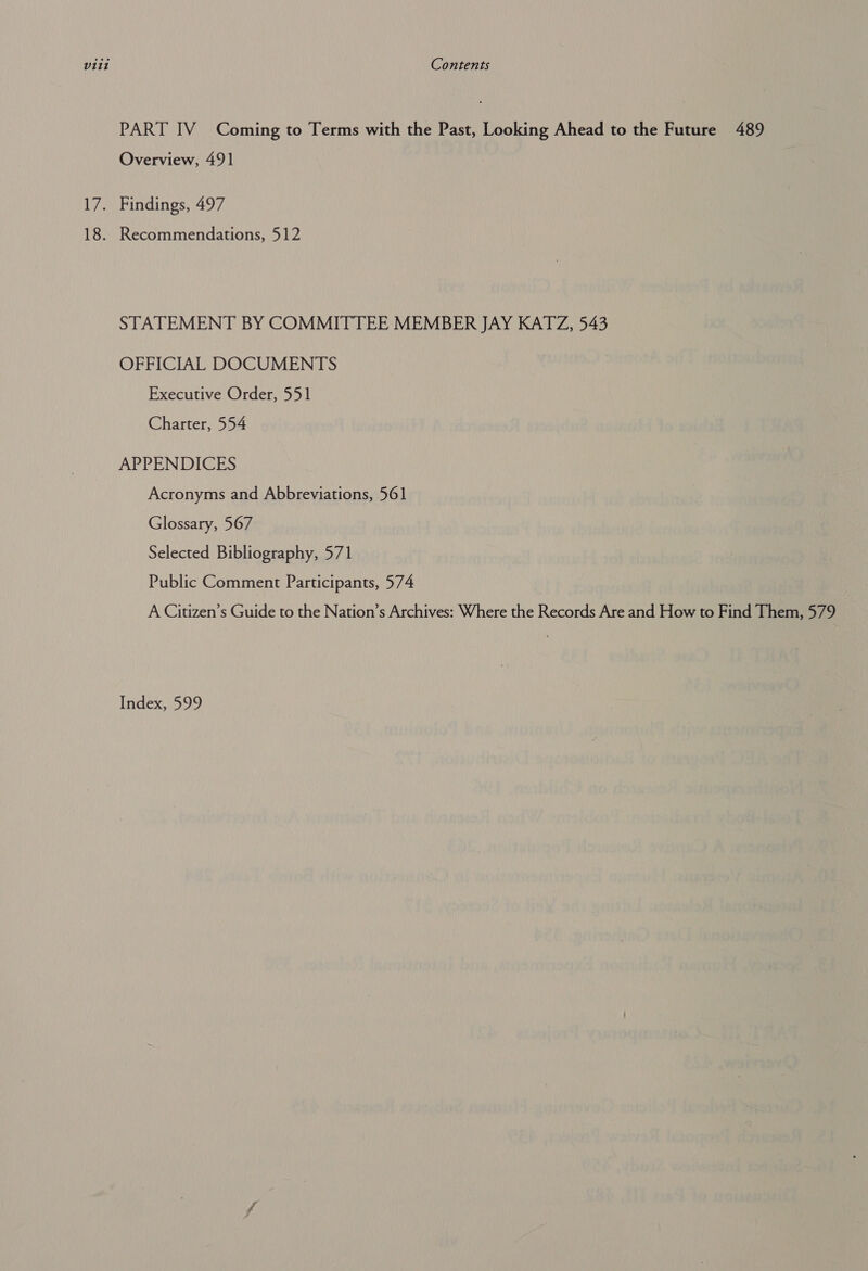 NG 18. PART IV Coming to Terms with the Past, Looking Ahead to the Future 489 Overview, 491 Findings, 497 Recommendations, 512 STATEMENT BY COMMITTEE MEMBER JAY KATZ, 543 OFFICIAL DOCUMENTS Executive Order, 551 Charter, 554 APPENDICES Acronyms and Abbreviations, 561 Glossary, 567 Selected Bibliography, 571 Public Comment Participants, 574 A Citizen’s Guide to the Nation’s Archives: Where the Records Are and How to Find Them, 579 Index, 599