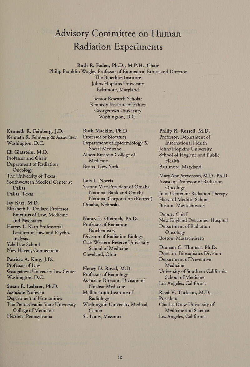 Kenneth R. Feinberg, J.D. Kenneth R. Feinberg &amp; Associates Washington, D.C. Eli Glatstein, M.D. Professor and Chair Department of Radiation Oncology The University of Texas Southwestern Medical Center at Dallas Dallas, Texas Jay Katz, M.D. Elizabeth K. Dollard Professor Emeritus of Law, Medicine and Psychiatry Harvey L. Karp Professorial Lecturer in Law and Psycho- analysis Yale Law School New Haven, Connecticut Patricia A. King, J.D. Professor of Law Georgetown University Law Center Washington, D.C. Susan E. Lederer, Ph.D. Associate Professor Department of Humanities The Pennsylvania State University College of Medicine Hershey, Pennsylvania The Bioethics Institute Johns Hopkins University Baltimore, Maryland Senior Research Scholar Kennedy Institute of Ethics Georgetown University Washington, D.C. Ruth Macklin, Ph.D. Professor of Bioethics Department of Epidemiology &amp; Social Medicine Albert Einstein College of Medicine Bronx, New York Lois L. Norris Second Vice President of Omaha National Bank and Omaha National Corporation (Retired) Omaha, Nebraska Nancy L. Oleinick, Ph.D. Professor of Radiation Biochemistry Division of Radiation Biology Case Western Reserve University School of Medicine Cleveland, Ohio Henry D. Royal, M.D. Professor of Radiology Associate Director, Division of Nuclear Medicine Mallinckrodt Institute of Radiology Washington University Medical Center St. Louis, Missouri ix Philip K. Russell, M.D. Professor, Department of International Health Johns Hopkins University School of Hygiene and Public Health Baltimore, Maryland Mary Ann Stevenson, M.D., Ph.D. Assistant Professor of Radiation Oncology Joint Center for Radiation Therapy Harvard Medical School Boston, Massachusetts Deputy Chief New England Deaconess Hospital Department of Radiation Oncology Boston, Massachusetts Duncan C. Thomas, Ph.D. Director, Biostatistics Division Department of Preventive Medicine University of Southern California School of Medicine Los Angeles, California Reed V. Tuckson, M.D. President Charles Drew University of Medicine and Science Los Angeles, California