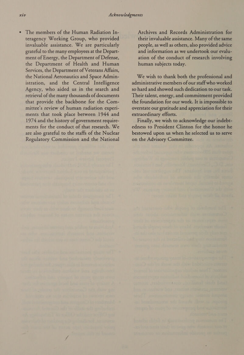 The members of the Human Radiation In- teragency Working Group, who provided invaluable assistance. We are particularly grateful to the many employees at the Depart- ment of Energy, the Department of Defense, the Department of Health and Human Services, the Department of Veterans Affairs, the National Aeronautics and Space Admin- istration, and the Central Intelligence Agency, who aided us in the search and retrieval of the many thousands of documents that provide the backbone for the Com- mittee’s review of human radiation experi- ments that took place between 1944 and 1974 and the history of government require- ments for the conduct of that research. We are also grateful to the staffs of the Nuclear Regulatory Commission and the National Archives and Records Administration for their invaluable assistance. Many of the same people, as well as others, also provided advice and information as we undertook our evalu- ation of the conduct of research involving human subjects today. We wish to thank both the professional and administrative members of our staff who worked so hard and showed such dedication to our task. Their talent, energy, and commitment provided the foundation for our work. It is impossible to overstate our gratitude and appreciation for their extraordinary efforts. Finally, we wish to acknowledge our indebt- edness to President Clinton for the honor he bestowed upon us when he selected us to serve on the Advisory Committee.