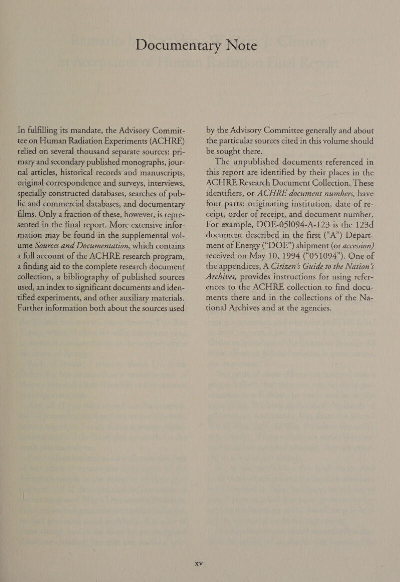 tee on Human Radiation Experiments (ACHRE) relied on several thousand separate sources: pri- mary and secondary published monographs, jour- nal articles, historical records and manuscripts, original correspondence and surveys, interviews, specially constructed databases, searches of pub- lic and commercial databases, and documentary films. Only a fraction of these, however, is repre- sented in the final report. More extensive infor- mation may be found in the supplemental vol- ume Sources and Documentation, which contains a full account of the ACHRE research program, a finding aid to the complete research document collection, a bibliography of published sources used, an index to significant documents and iden- tified experiments, and other auxiliary materials. Further information both about the sources used XV the particular sources cited in this volume should be sought there. The unpublished documents referenced in this report are identified by their places in the ACHRE Research Document Collection. These identifiers, or ACHRE document numbers, have four parts: originating institution, date of re- ceipt, order of receipt, and document number. For example, DOE-051094-A-123 is the 123d document described in the first (“A”) Depart- ment of Energy (“DOE”) shipment (or accession) received on May 10, 1994 (“051094”). One of the appendices, A Citizen’s Guide to the Nation’s Archives, provides instructions for using refer- ences to the ACHRE collection to find docu- ments there and in the collections of the Na- tional Archives and at the agencies.