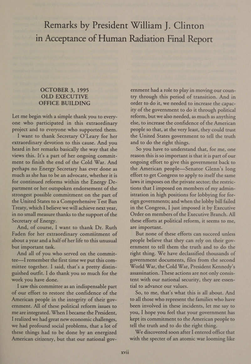 OCTOBER 3, 1995 OLD EXECUTIVE OFFICE BUILDING Let me begin with a simple thank you to every- one who participated in this extraordinary project and to everyone who supported them. I want to thank Secretary O’Leary for her extraordinary devotion to this cause. And you heard in her remarks basically the way that she views this. It’s a part of her ongoing commit- ment to finish the end of the Cold War. And perhaps no Energy Secretary has ever done as much as she has to be an advocate, whether it is for continued reforms within the Energy De- partment or her outspoken endorsement of the strongest possible commitment on the part of the United States to a Comprehensive Test Ban Treaty, which I believe we will achieve next year, in no small measure thanks to the support of the Secretary of Energy. And, of course, I want to thank Dr. Ruth Faden for her extraordinary commitment of about a year and a half of her life to this unusual but important task. And all of you who served on the commit- tee—TI remember the first time we put this com- mittee together. I said, that’s a pretty distin- guished outfit. I do thank you so much for the work you have done. I saw this committee as an indispensable part of our effort to restore the confidence of the American people in the integrity of their gov- ernment. All of these political reform issues to me are integrated. When I became the President, I realized we had great new economic challenges, we had profound social problems, that a lot of these things had to be done by an energized American citizenry, but that our national gov- XVII ernment had a role to play in moving our coun- try through this period of transition. And in order to do it, we needed to increase the capac- ity of the government to do it through political reform, but we also needed, as much as anything else, to increase the confidence of the American people so that, at the very least, they could trust the United States government to tell the truth and to do the right things. So you have to understand that, for me, one reason this is so important is that it is part of our ongoing effort to give this government back to the American people—Senator Glenn’s long effort to get Congress to apply to itself the same laws it imposes on the private sector; the restric- tions that I imposed on members of my admin- istration in high positions for lobbying for for- eign governments; and when the lobby bill failed in the Congress, I just imposed it by Executive Order on members of the Executive Branch. All these efforts at political reform, it seems to me, are important. But none of these efforts can succeed unless people believe that they can rely on their goy- ernment to tell them the truth and to do the right thing. We have declassified thousands of government documents, files from the second World War, the Cold War, President Kennedy’s assassination. [hese actions are not only consis- tent with our national security, they are essen- tial to advance our values. So, to me, that’s what this is all about. And to all those who represent the families who have been involved in these incidents, let me say to you, I hope you feel that your government has kept its commitment to the American people to tell the truth and to do the right thing. We discovered soon after I entered office that with the specter of an atomic war looming like