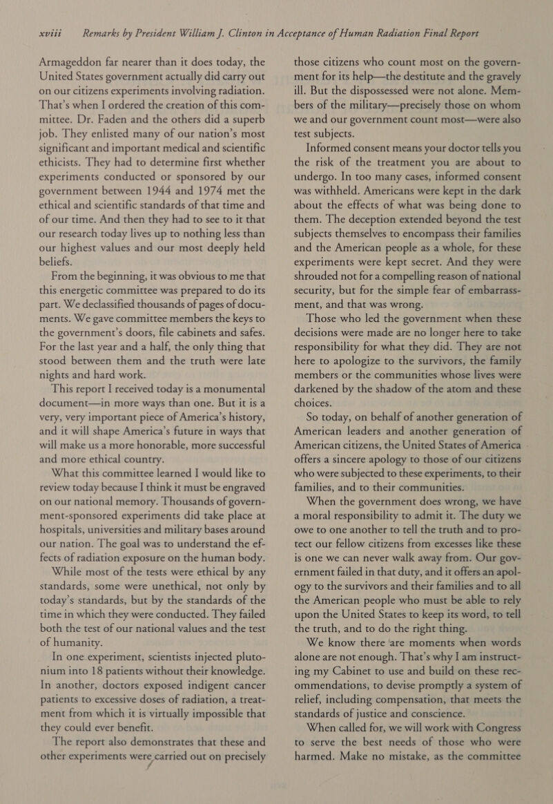 Armageddon far nearer than it does today, the United States government actually did carry out on our citizens experiments involving radiation. That’s when I ordered the creation of this com- mittee. Dr. Faden and the others did a superb job. They enlisted many of our nation’s most significant and important medical and scientific ethicists. They had to determine first whether experiments conducted or sponsored by our government between 1944 and 1974 met the ethical and scientific standards of that time and of our time. And then they had to see to it that our research today lives up to nothing less than our highest values and our most deeply held beliefs. From the beginning, it was obvious to me that this energetic committee was prepared to do its part. We declassified thousands of pages of docu- ments. We gave committee members the keys to the government’s doors, file cabinets and safes. For the last year and a half, the only thing that stood between them and the truth were late nights and hard work. This report I received today is a monumental document—in more ways than one. But it is a very, very important piece of America’s history, and it will shape America’s future in ways that will make us a more honorable, more successful and more ethical country. What this committee learned I would like to review today because | think it must be engraved on our national memory. Thousands of govern- ment-sponsored experiments did take place at hospitals, universities and military bases around our nation. [he goal was to understand the ef- fects of radiation exposure on the human body. While most of the tests were ethical by any standards, some were unethical, not only by today’s standards, but by the standards of the time in which they were conducted. They failed both the test of our national values and the test of humanity. In one.experiment, scientists injected pluto- nium into 18 patients without their knowledge. In another, doctors exposed indigent cancer patients to excessive doses of radiation, a treat- ment from which it is virtually impossible that they could ever benefit. The report also demonstrates that these and other experiments were, carried out on precisely those citizens who count most on the govern- ment for its help—the destitute and the gravely ill. But the dispossessed were not alone. Mem- bers of the military—precisely those on whom we and our government count most—were also test subjects. Informed consent means your doctor tells you the risk of the treatment you are about to undergo. In too many cases, informed consent was withheld. Americans were kept in the dark about the effects of what was being done to them. The deception extended beyond the test subjects themselves to encompass their families and the American people as a whole, for these experiments were kept secret. And they were shrouded not for a compelling reason of national security, but for the simple fear of embarrass- ment, and that was wrong. Those who led the government when these decisions were made are no longer here to take responsibility for what they did. They are not here to apologize to the survivors, the family members or the communities whose lives were darkened by the shadow of the atom and these choices. So today, on behalf of another generation of American leaders and another generation of American citizens, the United States of America - offers a sincere apology to those of our citizens who were subjected to these experiments, to their families, and to their communities. When the government does wrong, we have a moral responsibility to admit it. The duty we owe to one another to tell the truth and to pro- tect our fellow citizens from excesses like these is one we can never walk away from. Our gov- ernment failed in that duty, and it offers an apol- ogy to the survivors and their families and to all the American people who must be able to rely upon the United States to keep its word, to tell the truth, and to do the right thing. We know there 'are moments when words alone are not enough. That’s why I am instruct- ing my Cabinet to use and build on these rec- ommendations, to devise promptly a system of relief, including compensation, that meets the standards of justice and conscience. When called for, we will work with Congress to serve the best needs of those who were harmed. Make no mistake, as the committee