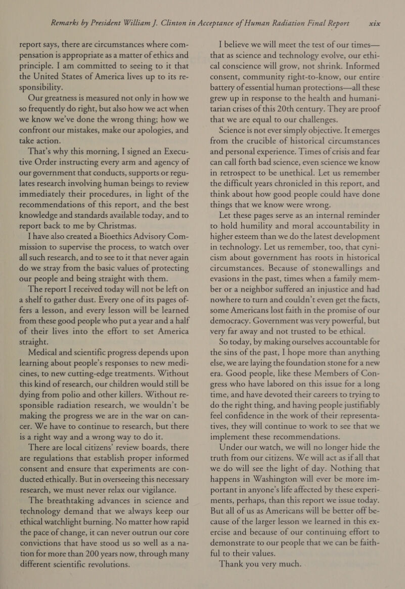 report says, there are circumstances where com- pensation is appropriate as a matter of ethics and principle. I am committed to seeing to it that the United States of America lives up to its re- sponsibility. Our greatness is measured not only in how we so frequently do right, but also how we act when we know we've done the wrong thing; how we confront our mistakes, make our apologies, and take action. That’s why this morning, I signed an Execu- tive Order instructing every arm and agency of our government that conducts, supports or regu- lates research involving human beings to review immediately their procedures, in light of the recommendations of this report, and the best knowledge and standards available today, and to report back to me by Christmas. I have also created a Bioethics Advisory Com- mission to supervise the process, to watch over all such research, and to see to it that never again do we stray from the basic values of protecting our people and being straight with them. The report I received today will not be left on a shelf to gather dust. Every one of its pages of- fers a lesson, and every lesson will be learned from these good people who puta year and a half of their lives into the effort to set America straight. Medical and scientific progress depends upon learning about people’s responses to new medi- cines, to new cutting-edge treatments. Without this kind of research, our children would still be dying from polio and other killers. Without re- sponsible radiation research, we wouldn’t be making the progress we are in the war on can- cer. We have to continue to research, but there is a right way and a wrong way to do it. There are local citizens’ review boards, there are regulations that establish proper informed consent and ensure that experiments are con- ducted ethically. But in overseeing this necessary research, we must never relax our vigilance. The breathtaking advances in science and technology demand that we always keep our ethical watchlight burning. No matter how rapid the pace of change, it can never outrun our core convictions that have stood us so well as a na- tion for more than 200 years now, through many different scientific revolutions. I believe we will meet the test of our times— that as science and technology evolve, our ethi- cal conscience will grow, not shrink. Informed consent, community right-to-know, our entire battery of essential human protections—all these grew up in response to the health and humani- tarian crises of this 20th century. They are proof that we are equal to our challenges. Science is not ever simply objective. It emerges from the crucible of historical circumstances and personal experience. Times of crisis and fear can call forth bad science, even science we know in retrospect to be unethical. Let us remember the difficult years chronicled in this report, and think about how good people could have done things that we know were wrong. Let these pages serve as an internal reminder to hold humility and moral accountability in higher esteem than we do the latest development in technology. Let us remember, too, that cyni- cism about government has roots in historical circumstances. Because of stonewallings and evasions in the past, times when a family mem- ber or a neighbor suffered an injustice and had nowhere to turn and couldn’t even get the facts, some Americans lost faith in the promise of our democracy. Government was very powerful, but very far away and not trusted to be ethical. So today, by making ourselves accountable for the sins of the past, I hope more than anything else, we are laying the foundation stone for a new era. Good people, like these Members of Con- gress who have labored on this issue for a long time, and have devoted their careers to trying to do the right thing, and having people justifiably feel confidence in the work of their representa- tives, they will continue to work to see that we implement these recommendations. Under our watch, we will no longer hide the truth from our citizens. We will act as if all that we do will see the light of day. Nothing that happens in Washington will ever be more im- portant in anyone’s life affected by these experi- ments, perhaps, than this report we issue today. But all of us as Americans will be better off be- cause of the larger lesson we learned in this ex- ercise and because of our continuing effort to demonstrate to our people that we can be faith- ful to their values. Thank you very much.
