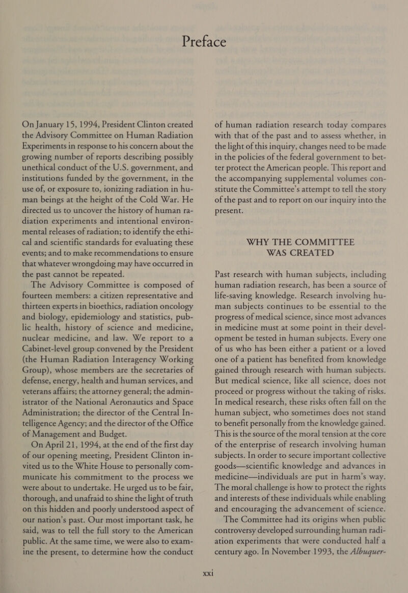 On January 15, 1994, President Clinton created the Advisory Committee on Human Radiation Experiments in response to his concern about the growing number of reports describing possibly unethical conduct of the U.S. government, and institutions funded by the government, in the use of, or exposure to, ionizing radiation in hu- man beings at the height of the Cold War. He directed us to uncover the history of human ra- diation experiments and intentional environ- mental releases of radiation; to identify the ethi- cal and scientific standards for evaluating these events; and to make recommendations to ensure that whatever wrongdoing may have occurred in the past cannot be repeated. The Advisory Committee is composed of fourteen members: a citizen representative and thirteen experts in bioethics, radiation oncology and biology, epidemiology and statistics, pub- lic health, history of science and medicine, nuclear medicine, and law. We report to a Cabinet-level group convened by the President (the Human Radiation Interagency Working Group), whose members are the secretaries of defense, energy, health and human services, and veterans affairs; the attorney general; the admin- istrator of the National Aeronautics and Space Administration; the director of the Central In- telligence Agency; and the director of the Office of Management and Budget. On April 21, 1994, at the end of the first day of our opening meeting, President Clinton in- vited us to the White House to personally com- municate his commitment to the process we were about to undertake. He urged us to be fair, thorough, and unafraid to shine the light of truth on this hidden and poorly understood aspect of our nation’s past. Our most important task, he said, was to tell the full story to the American public. At the same time, we were also to exam- ine the present, to determine how the conduct XXI of human radiation research today compares with that of the past and to assess whether, in the light of this inquiry, changes need to be made in the policies of the federal government to bet- ter protect the American people. This report and the accompanying supplemental volumes con- stitute the Committee’s attempt to tell the story of the past and to report on our inquiry into the present. WHY THE COMMITTEE WAS CREATED Past research with human subjects, including human radiation research, has been a source of life-saving knowledge. Research involving hu- man subjects continues to be essential to the progress of medical science, since most advances in medicine must at some point in their devel- opment be tested in human subjects. Every one of us who has been either a patient or a loved one of a patient has benefited from knowledge gained through research with human subjects. But medical science, like all science, does not proceed or progress without the taking of risks. In medical research, these risks often fall on the human subject, who sometimes does not stand to benefit personally from the knowledge gained. This is the source of the moral tension at the core of the enterprise of research involving human subjects. In order to secure important collective goods—scientific knowledge and advances in medicine—individuals are put in harm’s way. The moral challenge is how to protect the rights and interests of these individuals while enabling and encouraging the advancement of science. The Committee had its origins when public controversy developed surrounding human radi- ation experiments that were conducted half a century ago. In November.1993, the Albuquer-