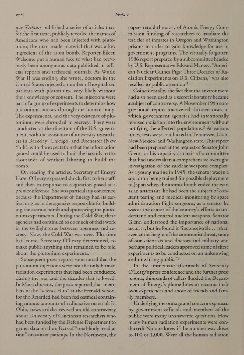 gue Tribune published a series of articles that, for the first time, publicly revealed the names of Americans who had been injected with pluto- nium, the man-made material that was a key ingredient of the atom bomb. Reporter Eileen Welsome put a human face to what had previ- ously been anonymous data published in offi- cial reports and technical journals. As World War II was ending, she wrote, doctors in the United States injected a number of hospitalized patients with plutonium, very likely without their knowledge or consent. The injections were part of a group of experiments to determine how plutonium courses through the human body. The experiments, and the very existence of plu- tonium, were shrouded in secrecy. They were conducted at the direction of the U.S. govern- ment, with the assistance of university research- ers in Berkeley, Chicago, and Rochester (New York), with the expectation that the information gained could be used to limit the hazards to the thousands of workers laboring to build the bomb. | On reading the articles, Secretary of Energy Hazel O’Leary expressed shock, first to her staff, and then in response to a question posed at a press conference. She was particularly concerned because the Department of Energy had its ear- liest origins in the agencies responsible for build- ing the atomic bomb and sponsoring the pluto- nium experiments. During the Cold War, these agencies had continued to do much of their work in the twilight zone between openness and se- crecy. Now, the Cold War was over. The time had come, Secretary O’Leary determined, to make public anything that remained to be told about the plutonium experiments. Subsequent press reports soon noted that the plutonium injections were not the only human radiation experiments that had been conducted during the war and the decades that followed. In Massachusetts, the press reported that mem- bers of the “science club” at the Fernald School for the Retarded had been fed oatmeal contain- ing minute amounts of radioactive material. In Ohio, news articles revived an old controversy about University of Cincinnati researchers who had been funded by the Defense Department to gather data on the effects of “total-body irradia- tion’ on cancer patients. In the Northwest, the papers retold the story of Atomic Energy Com- mission funding of researchers to irradiate the testicles of inmates in Oregon and Washington prisons in order to gain knowledge for use in government programs. The virtually forgotten 1986 report prepared by a subcommittee headed by U.S. Representative Edward Markey, “Ameri- can Nuclear Guinea Pigs: Three Decades of Ra- diation Experiments on U.S. Citizens,” was also recalled to public attention.! Coincidentally, the fact that the environment had also been used as a secret laboratory became a subject of controversy. A November 1993 con- gressional report uncovered thirteen cases in which government agencies had intentionally released radiation into the environment without notifying the affected populations.” At various times, tests were conducted in Tennessee, Utah, New Mexico, and Washington state. This report had been prepared at the request of Senator John Glenn in his capacity as chair of a committee that had undertaken a comprehensive oversight investigation of the nuclear weapons complex. As a young marine in 1945, the senator was in a squadron being trained for possible deployment to Japan when the atomic bomb ended the war; as an astronaut, he had been the subject of con- stant testing and medical monitoring by space - administration flight surgeons; as a senator he was at the center of the country’s efforts to un- derstand and control nuclear weapons. Senator Glenn understood the importance of national security, but he found it “inconceivable . . . that, even at the height of the communist threat, some of our scientists and doctors and military and perhaps political leaders approved some of these experiments to be conducted on an unknowing and unwitting public.” In the immediate aftermath of Secretary O’Leary’s press conference and the further press reports, thousands of callers flooded the Depart- ment of Energy’s phone lines to recount their own experiences and those of friends and fam- ily members. Underlying the outrage and concern expressed by government officials and members of the public were many unanswered questions. How many human radiation experiments were con- ducted? No one knew if the number was closer to 100 or 1,000. Were all the human radiation