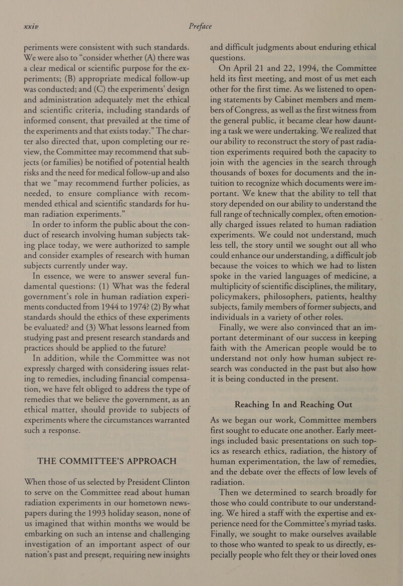 periments were consistent with such standards. We were also to “consider whether (A) there was a clear medical or scientific purpose for the ex- periments; (B) appropriate medical follow-up was conducted; and (C) the experiments’ design and administration adequately met the ethical and scientific criteria, including standards of informed consent, that prevailed at the time of the experiments and that exists today.” The char- ter also directed that, upon completing our re- view, the Committee may recommend that sub- jects (or families) be notified of potential health risks and the need for medical follow-up and also that we “may recommend further policies, as needed, to ensure compliance with recom- mended ethical and scientific standards for hu- man radiation experiments.” In order to inform the public about the con- duct of research involving human subjects tak- ing place today, we were authorized to sample and consider examples of research with human subjects currently under way. In essence, we were to answer several fun- damental questions: (1) What was the federal government's role in human radiation experi- ments conducted from 1944 to 1974? (2) By what standards should the ethics of these experiments be evaluated? and (3) What lessons learned from studying past and present research standards and practices should be applied to the future? In addition, while the Committee was not expressly charged with considering issues relat- ing to remedies, including financial compensa- tion, we have felt obliged to address the type of remedies that we believe the government, as an ethical matter, should provide to subjects of experiments where the circumstances warranted such a response. THE COMMITTEE’S APPROACH When those of us selected by President Clinton to serve on the Committee read about human radiation experiments in our hometown news- papers during the 1993 holiday season, none of us imagined that within months we would be embarking on such an intense and challenging investigation of an important aspect of our nation’s past and presemt, requiring new insights and difficult judgments about enduring ethical questions. On April 21 and 22, 1994, the Committee held its first meeting, and most of us met each other for the first time. As we listened to open- ing statements by Cabinet members and mem- bers of Congress, as well as the first witness from the general public, it became clear how daunt- ing a task we were undertaking. We realized that our ability to reconstruct the story of past radia- tion experiments required both the capacity to join with the agencies in the search through thousands of boxes for documents and the in- tuition to recognize which documents were im- portant. We knew that the ability to tell that story depended on our ability to understand the full range of technically complex, often emotion- ally charged issues related to human radiation — experiments. We could not understand, much less tell, the story until we sought out all who could enhance our understanding, a difficult job because the voices to which we had to listen spoke in the varied languages of medicine, a multiplicity of scientific disciplines, the military, policymakers, philosophers, patients, healthy subjects, family members of former subjects, and individuals in a variety of other roles. Finally, we were also convinced that an im- © portant determinant of our success in keeping faith with the American people would be to understand not only how human subject re- search was conducted in the past but also how it is being conducted in the present. Reaching In and Reaching Out As we began our work, Committee members first sought to educate one another. Early meet- ings included basic presentations on such top- ics as research ethics, radiation, the history of human experimentation, the law of remedies, and the debate over the effects of low levels of radiation. Then we determined to search broadly for those who could contribute to our understand- ing. We hired a staff with the expertise and ex- perience need for the Committee’s myriad tasks. Finally, we sought to make ourselves available to those who wanted to speak to us directly, es- pecially people who felt they or their loved ones