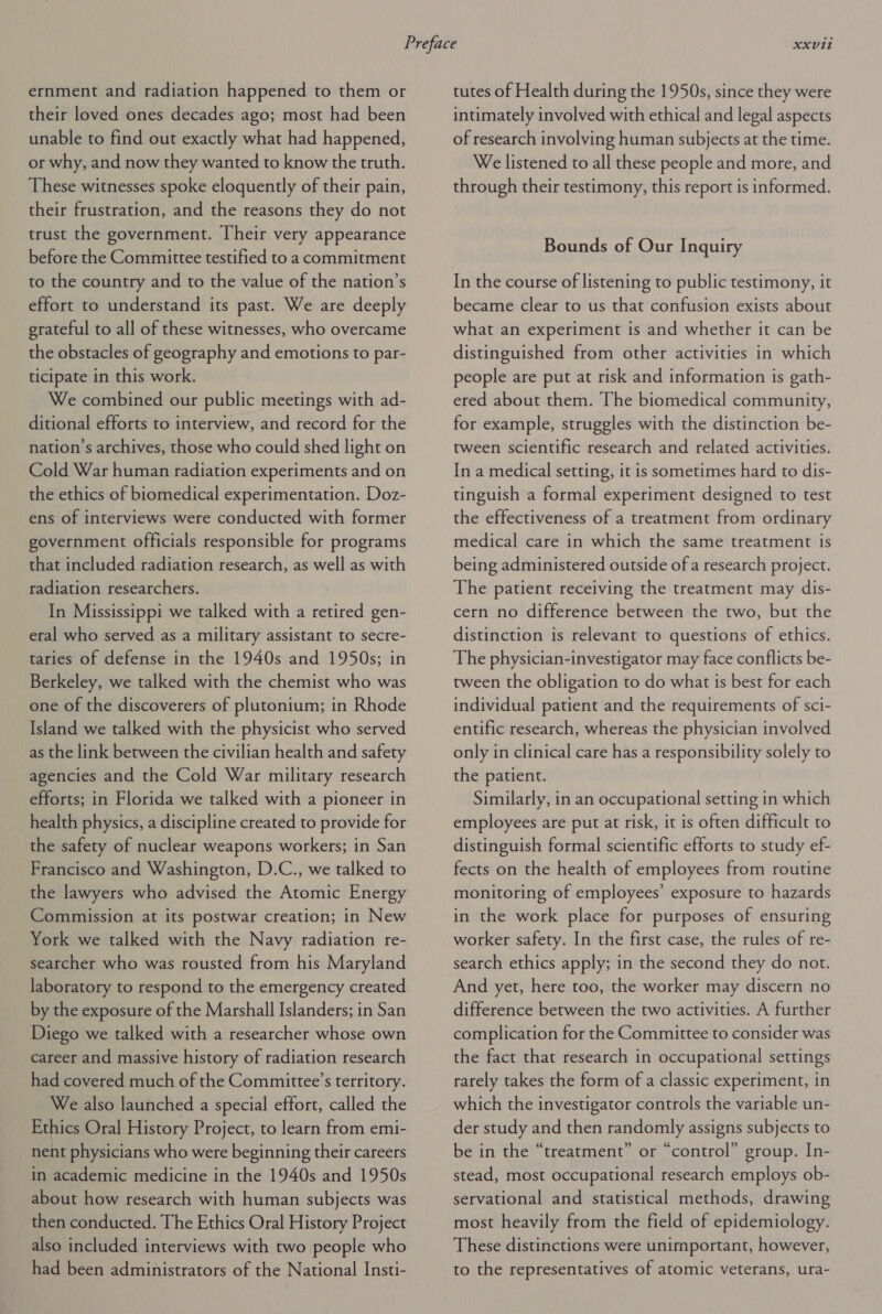 ernment and radiation happened to them or their loved ones decades ago; most had been unable to find out exactly what had happened, or why, and now they wanted to know the truth. These witnesses spoke eloquently of their pain, their frustration, and the reasons they do not trust the government. Their very appearance before the Committee testified to a commitment to the country and to the value of the nation’s effort to understand its past. We are deeply grateful to all of these witnesses, who overcame the obstacles of geography and emotions to par- ticipate in this work. We combined our public meetings with ad- ditional efforts to interview, and record for the nation’s archives, those who could shed light on Cold War human radiation experiments and on the ethics of biomedical experimentation. Doz- ens of interviews were conducted with former government officials responsible for programs that included radiation research, as well as with radiation researchers. In Mississippi we talked with a retired gen- eral who served as a military assistant to secre- taries of defense in the 1940s and 1950s; in Berkeley, we talked with the chemist who was one of the discoverers of plutonium; in Rhode Island we talked with the physicist who served as the link between the civilian health and safety agencies and the Cold War military research efforts; in Florida we talked with a pioneer in health physics, a discipline created to provide for the safety of nuclear weapons workers; in San Francisco and Washington, D.C., we talked to the lawyers who advised the Atomic Energy Commission at its postwar creation; in New York we talked with the Navy radiation re- searcher who was rousted from his Maryland laboratory to respond to the emergency created by the exposure of the Marshall Islanders; in San Diego we talked with a researcher whose own career and massive history of radiation research had covered much of the Committee’s territory. We also launched a special effort, called the Ethics Oral History Project, to learn from emi- nent physicians who were beginning their careers in academic medicine in the 1940s and 1950s about how research with human subjects was then conducted. The Ethics Oral History Project also included interviews with two people who had been administrators of the National Insti- tutes of Health during the 1950s, since they were intimately involved with ethical and legal aspects of research involving human subjects at the time. We listened to all these people and more, and through their testimony, this report is informed. Bounds of Our Inquiry In the course of listening to public testimony, it became clear to us that confusion exists about what an experiment is and whether it can be distinguished from other activities in which people are put at risk and information is gath- ered about them. The biomedical community, for example, struggles with the distinction be- tween scientific research and related activities. In a medical setting, it is sometimes hard to dis- tinguish a formal experiment designed to test the effectiveness of a treatment from ordinary medical care in which the same treatment is being administered outside of a research project. The patient receiving the treatment may dis- cern no difference between the two, but the distinction is relevant to questions of ethics. The physician-investigator may face conflicts be- tween the obligation to do what ts best for each individual patient and the requirements of sci- entific research, whereas the physician involved only in clinical care has a responsibility solely to the patient. Similarly, in an occupational setting in which employees are put at risk, it is often difficult to distinguish formal scientific efforts to study ef- fects on the health of employees from routine monitoring of employees’ exposure to hazards in the work place for purposes of ensuring worker safety. In the first case, the rules of re- search ethics apply; in the second they do not. And yet, here too, the worker may discern no difference between the two activities. A further complication for the Committee to consider was the fact that research in occupational settings rarely takes the form of a classic experiment, in which the investigator controls the variable un- der study and then randomly assigns subjects to be in the “treatment” or “control” group. In- stead, most occupational research employs ob- servational and statistical methods, drawing most heavily from the field of epidemiology. These distinctions were unimportant, however, to the representatives of atomic veterans, ura-