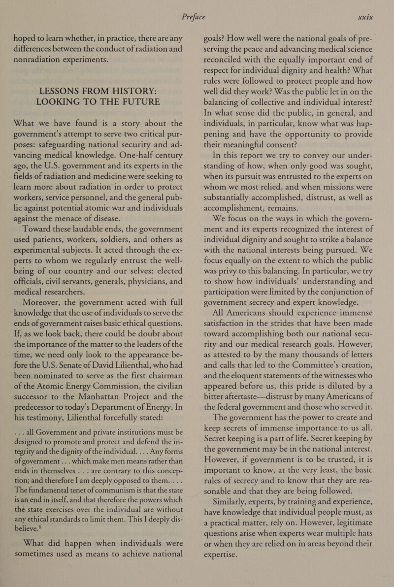 hoped to learn whether, in practice, there are any differences between the conduct of radiation and nonradiation experiments. LESSONS FROM HISTORY: LOOKING TO THE FUTURE What we have found is a story about the government s attempt to serve two critical pur- poses: safeguarding national security and ad- vancing medical knowledge. One-half century ago, the U.S. government and its experts in the fields of radiation and medicine were seeking to learn more about radiation in order to protect workers, service personnel, and the general pub- lic against potential atomic war and individuals against the menace of disease. Toward these laudable ends, the government used patients, workers, soldiers, and others as experimental subjects. It acted through the ex- perts to whom we regularly entrust the well- being of our country and our selves: elected officials, civil servants, generals, physicians, and medical researchers. Moreover, the government acted with full knowledge that the use of individuals to serve the ends of government raises basic ethical questions. If, as we look back, there could be doubt about the importance of the matter to the leaders of the time, we need only look to the appearance be- fore the U.S. Senate of David Lilienthal, who had been nominated to serve as the first chairman of the Atomic Energy Commission, the civilian successor to the Manhattan Project and the predecessor to today’s Department of Energy. In his testimony, Lilienthal forcefully stated: ... all Government and private institutions must be designed to promote and protect and defend the in- tegrity and the dignity of the individual. ... Any forms of government... which make men means rather than ends in themselves . . . are contrary to this concep- tion; and therefore I am deeply opposed to them... . The fundamental tenet of communism is that the state is an end in itself, and that therefore the powers which the state exercises over the individual are without any ethical standards to limit them. This I deeply dis- believe.® What did happen when individuals were sometimes used as means to achieve national goals? How well were the national goals of pre- serving the peace and advancing medical science reconciled with the equally important end of respect for individual dignity and health? What rules were followed to protect people and how well did they work? Was the public let in on the balancing of collective and individual interest? In what sense did the public, in general, and individuals, in particular, know what was hap- pening and have the opportunity to provide their meaningful consent? In this report we try to convey our under- standing of how, when only good was sought, when its pursuit was entrusted to the experts on whom we most relied, and when missions were substantially accomplished, distrust, as well as accomplishment, remains. We focus on the ways in which the govern- ment and its experts recognized the interest of individual dignity and sought to strike a balance with the national interests being pursued. We focus equally on the extent to which the public was privy to this balancing. In particular, we try to show how individuals’ understanding and participation were limited by the conjunction of government secrecy and expert knowledge. All Americans should experience immense satisfaction in the strides that have been made toward accomplishing both our national secu- rity and our medical research goals. However, as attested to by the many thousands of letters and calls that led to the Committee’s creation, and the eloquent statements of the witnesses who appeared before us, this pride is diluted by a bitter aftertaste—distrust by many Americans of the federal government and those who served it. The government has the power to create and keep secrets of immense importance to us all. Secret keeping is a part of life. Secret keeping by the government may be in the national interest. However, if government is to be trusted, it is important to know, at the very least, the basic rules of secrecy and to know that they are rea- sonable and that they are being followed. Similarly, experts, by training and experience, have knowledge that individual people must, as a practical matter, rely on. However, legitimate questions arise when experts wear multiple hats or when they are relied on in areas beyond their expertise.