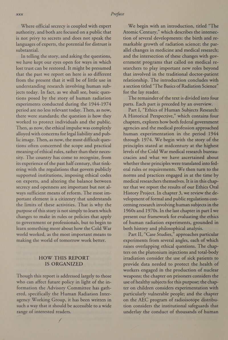 Where official secrecy is coupled with expert authority, and both are focused on a public that is not privy to secrets and does not speak the languages of experts, the potential for distrust is substantial. In telling the story, and asking the questions, we have kept our eyes open for ways in which lost trust can be restored. It might be presumed that the past we report on here is so different from the present that it will be of little use in understanding research involving human sub- jects today. In fact, as we shall see, basic ques- tions posed by the story of human radiation experiments conducted during the 1944-1974 period are no less relevant today. Then, as now, there were standards; the question is how they worked to protect individuals and the public. Then, as now, the ethical impulse was complexly alloyed with concerns for legal liability and pub- lic image. Then, as now, the most difficult ques- tions often concerned the scope and practical meaning of ethical rules, rather than their neces- sity. [he country has come to recognize, from its experience of the past half century, that tink- ering with the regulations that govern publicly supported institutions, imposing ethical codes on experts, and altering the balance between secrecy and openness are important but not al- ways sufficient means of reform. The most im- portant element is a citizenry that understands the limits of these activities. That is why the purpose of this story is not simply to learn which changes to make in rules or policies that apply to government or professionals, but to begin to learn something more about how the Cold War world worked, as the most important means to making the world of tomorrow work better. HOW THIS REPORT IS ORGANIZED Though-this report is addressed largely to those who can affect future policy in light of the in- formation the Advisory Committee has gath- ered, specifically the Human Radiation Inter- agency Working Group, it has been written in such a way that it should be accessible to a wide range of interested readers. We begin with an introduction, titled “The Atomic Century,” which describes the intersec- tion of several developments: the birth and re- markable growth of radiation science; the par- allel changes in medicine and medical research; and the intersection of these changes with gov- ernment programs that called on medical re- searchers to play important new roles beyond that involved in the traditional doctor-patient relationship. The introduction concludes with a section titled “The Basics of Radiation Science” for the lay reader. The remainder of the text is divided into four parts. Each part is preceded by an overview. Part I, “Ethics of Human Subjects Research: A Historical Perspective,” which contains four chapters, explores how both federal government agencies and the medical profession approached human experimentation in the period 1944 through 1974. We begin with the story of the principles stated at midcentury at the highest levels of the Cold War medical research bureau- cracies and what we have ascertained about whether these principles were translated into fed- eral rules or requirements. We then turn to the norms and practices engaged in at the time by medical researchers themselves. It is in this chap- ter that we report the results of our Ethics Oral. History Project. In chapter 3, we review the de- velopment of formal and public regulations con- cerning research involving human subjects in the 1960s and 1970s. In the last chapter in part I we present our framework for evaluating the ethics of human radiation experiments, grounded in both history and philosophical analysis. Part I, “Case Studies,” approaches particular experiments from several angles, each of which raises overlapping ethical questions. The chap- ters on the plutonium injections and total-body irradiation consider the use of sick patients to provide data needed to protect the health of workers engaged in the production of nuclear weapons; the chapter on prisoners considers the use of healthy subjects for this purpose; the chap- ter on children considers experimentation with particularly vulnerable people; and the chapter on the AEC program of radioisotope distribu- tion considers the institutional safeguards that underlay the conduct of thousands of human