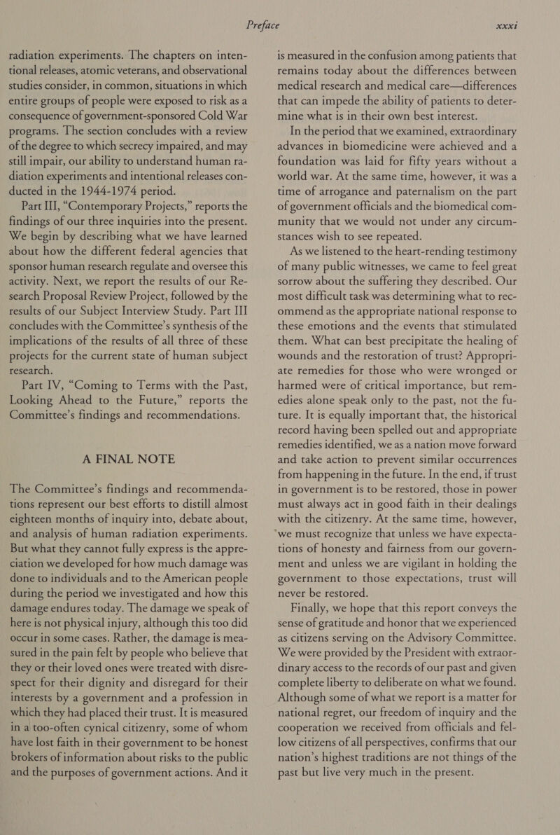 radiation experiments. The chapters on inten- tional releases, atomic veterans, and observational studies consider, in common, situations in which entire groups of people were exposed to risk as a consequence of government-sponsored Cold War programs. [he section concludes with a review of the degree to which secrecy impaired, and may still impair, our ability to understand human ra- diation experiments and intentional releases con- ducted in the 1944-1974 period. Part III, “Contemporary Projects,” reports the findings of our three inquiries into the present. We begin by describing what we have learned about how the different federal agencies that sponsor human research regulate and oversee this activity. Next, we report the results of our Re- search Proposal Review Project, followed by the results of our Subject Interview Study. Part III concludes with the Committee’s synthesis of the implications of the results of all three of these projects for the current state of human subject research. Part IV, “Coming to Terms with the Past, Looking Ahead to the Future,” reports the Committee’s findings and recommendations. A FINAL NOTE The Committee’s findings and recommenda- tions represent our best efforts to distill almost eighteen months of inquiry into, debate about, and analysis of human radiation experiments. But what they cannot fully express is the appre- ciation we developed for how much damage was done to individuals and to the American people during the period we investigated and how this damage endures today. The damage we speak of here is not physical injury, although this too did occur in some cases. Rather, the damage is mea- sured in the pain felt by people who believe that they or their loved ones were treated with disre- spect for their dignity and disregard for their interests by a government and a profession in which they had placed their trust. It is measured in a too-often cynical citizenry, some of whom have lost faith in their government to be honest brokers of information about risks to the public and the purposes of government actions. And it is measured in the confusion among patients that remains today about the differences between medical research and medical care—differences that can impede the ability of patients to deter- mine what is in their own best interest. In the period that we examined, extraordinary advances in biomedicine were achieved and a foundation was laid for fifty years without a world war. At the same time, however, it was a time of arrogance and paternalism on the part of government officials and the biomedical com- munity that we would not under any circum- stances wish to see repeated. As we listened to the heart-rending testimony of many public witnesses, we came to feel great sorrow about the suffering they described. Our most difficult task was determining what to rec- ommend as the appropriate national response to these emotions and the events that stimulated them. What can best precipitate the healing of wounds and the restoration of trust? Appropri- ate remedies for those who were wronged or harmed were of critical importance, but rem- edies alone speak only to the past, not the fu- ture. It is equally important that, the historical record having been spelled out and appropriate remedies identified, we as a nation move forward and take action to prevent similar occurrences from happening in the future. In the end, if trust in government is to be restored, those in power must always act in good faith in their dealings with the citizenry. At the same time, however, tions of honesty and fairness from our govern- ment and unless we are vigilant in holding the government to those expectations, trust will never be restored. Finally, we hope that this report conveys the sense of gratitude and honor that we experienced as citizens serving on the Advisory Committee. We were provided by the President with extraor- dinary access to the records of our past and given complete liberty to deliberate on what we found. Although some of what we report is a matter for national regret, our freedom of inquiry and the cooperation we received from officials and fel- low citizens of all perspectives, confirms that our nation’s highest traditions are not things of the past but live very much in the present.