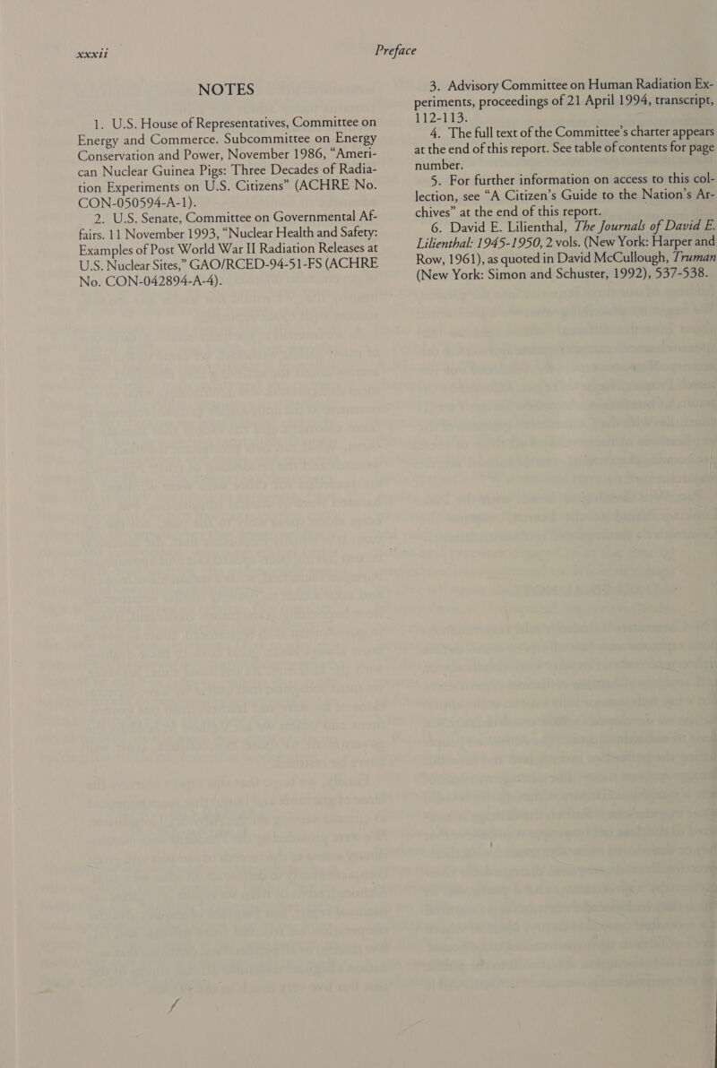 NOTES 1. U.S. House of Representatives, Committee on Energy and Commerce. Subcommittee on Energy Conservation and Power, November 1986, “Ameri- can Nuclear Guinea Pigs: Three Decades of Radia- tion Experiments on U.S. Citizens” (ACHRE No. CON-050594-A-1). 2. U.S. Senate, Committee on Governmental Af- fairs. 11 November 1993, “Nuclear Health and Safety: Examples of Post World War II Radiation Releases at U.S. Nuclear Sites,” GAO/RCED-94-51-FS (ACHRE No. CON-042894-A-4). 3. Advisory Committee on Human Radiation Ex- periments, proceedings of 21 April 1994, transcript, bi2-1.13: 4, The full text of the Committee’s charter appears at the end of this report. See table of contents for page number. 5. For further information on access to this col- lection, see “A Citizen’s Guide to the Nation’s Ar- chives” at the end of this report. 6. David E. Lilienthal, The Journals of David E. Lilienthal: 1945-1950, 2 vols. (New York: Harper and Row, 1961), as quoted in David McCullough, Truman (New York: Simon and Schuster, 1992), 537-538.