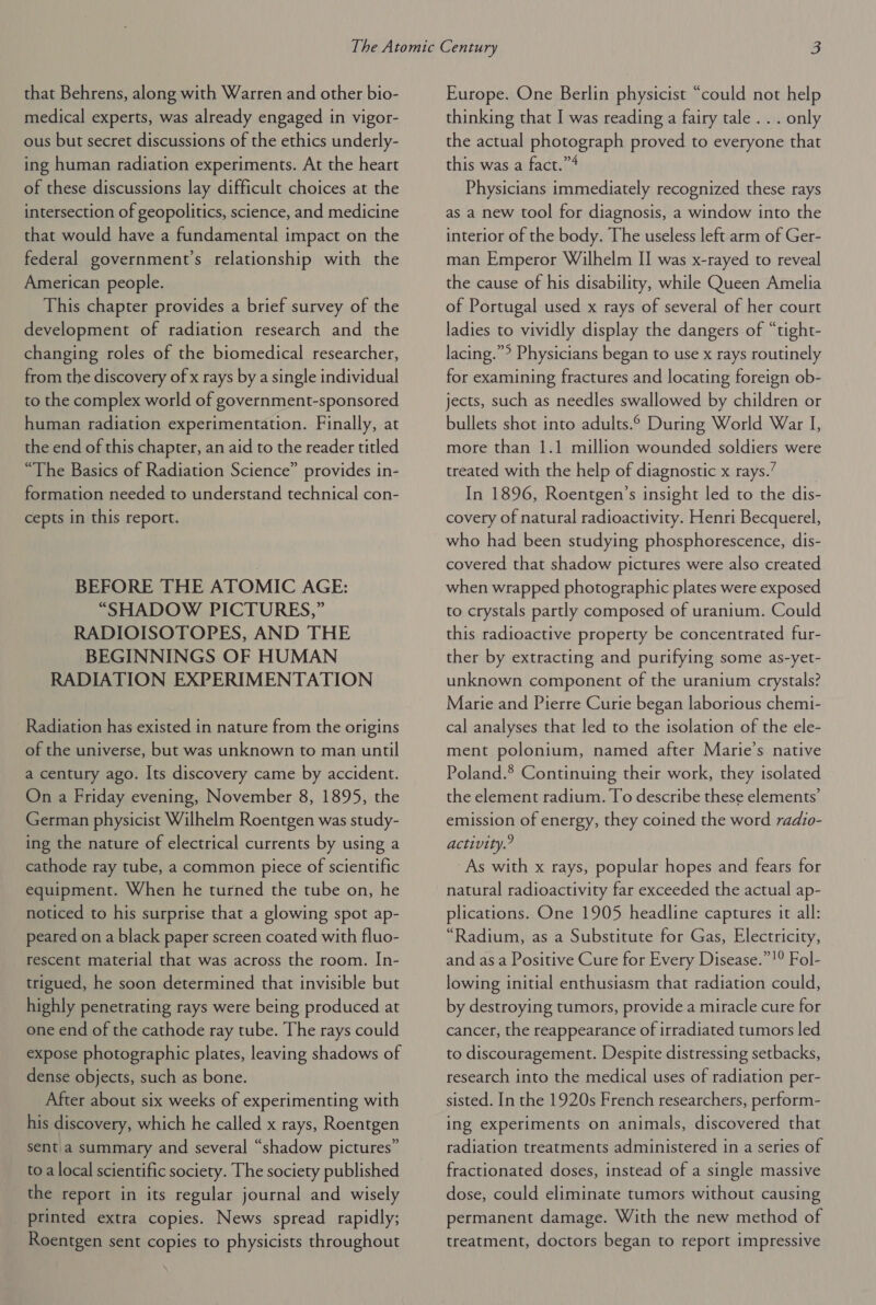 that Behrens, along with Warren and other bio- medical experts, was already engaged in vigor- ous but secret discussions of the ethics underly- ing human radiation experiments. At the heart of these discussions lay difficult choices at the intersection of geopolitics, science, and medicine that would have a fundamental impact on the federal government’s relationship with the American people. This chapter provides a brief survey of the development of radiation research and the changing roles of the biomedical researcher, from the discovery of x rays by a single individual to the complex world of government-sponsored human radiation experimentation. Finally, at the end of this chapter, an aid to the reader titled “The Basics of Radiation Science” provides in- formation needed to understand technical con- cepts in this report. BEFORE THE ATOMIC AGE: “SHADOW PICTURES,” RADIOISOTOPES, AND THE BEGINNINGS OF HUMAN RADIATION EXPERIMENTATION Radiation has existed in nature from the origins of the universe, but was unknown to man until a century ago. Its discovery came by accident. On a Friday evening, November 8, 1895, the German physicist Wilhelm Roentgen was study- ing the nature of electrical currents by using a cathode ray tube, a common piece of scientific equipment. When he turned the tube on, he noticed to his surprise that a glowing spot ap- peared on a black paper screen coated with fluo- rescent material that was across the room. In- trigued, he soon determined that invisible but highly penetrating rays were being produced at one end of the cathode ray tube. The rays could expose photographic plates, leaving shadows of dense objects, such as bone. After about six weeks of experimenting with his discovery, which he called x rays, Roentgen sent a summary and several “shadow pictures” toa local scientific society. The society published the report in its regular journal and wisely printed extra copies. News spread rapidly; Roentgen sent copies to physicists throughout Europe. One Berlin physicist “could not help thinking that I was reading a fairy tale. . . only the actual photograph proved to everyone that this was a fact.”4 , Physicians immediately recognized these rays as a new tool for diagnosis, a window into the interior of the body. The useless left arm of Ger- man Emperor Wilhelm II was x-rayed to reveal the cause of his disability, while Queen Amelia of Portugal used x rays of several of her court ladies to vividly display the dangers of “tight- lacing.”°? Physicians began to use x rays routinely for examining fractures and locating foreign ob- jects, such as needles swallowed by children or bullets shot into adults.° During World War I, more than 1.1 million wounded soldiers were treated with the help of diagnostic x rays.” In 1896, Roentgen’s insight led to the dis- covery of natural radioactivity. Henri Becquerel, who had been studying phosphorescence, dis- covered that shadow pictures were also created when wrapped photographic plates were exposed to crystals partly composed of uranium. Could this radioactive property be concentrated fur- ther by extracting and purifying some as-yet- unknown component of the uranium crystals? Marie and Pierre Curie began laborious chemi- cal analyses that led to the isolation of the ele- ment polonium, named after Marie’s native Poland.® Continuing their work, they isolated the element radium. To describe these elements’ emission of energy, they coined the word radio- activity.? As with x rays, popular hopes and fears for natural radioactivity far exceeded the actual ap- plications. One 1905 headline captures it all: “Radium, as a Substitute for Gas, Electricity, and as a Positive Cure for Every Disease.”!° Fol- lowing initial enthusiasm that radiation could, by destroying tumors, provide a miracle cure for cancer, the reappearance of irradiated tumors led to discouragement. Despite distressing setbacks, research into the medical uses of radiation per- sisted. In the 1920s French researchers, perform- ing experiments on animals, discovered that radiation treatments administered in a series of fractionated doses, instead of a single massive dose, could eliminate tumors without causing permanent damage. With the new method of treatment, doctors began to report impressive