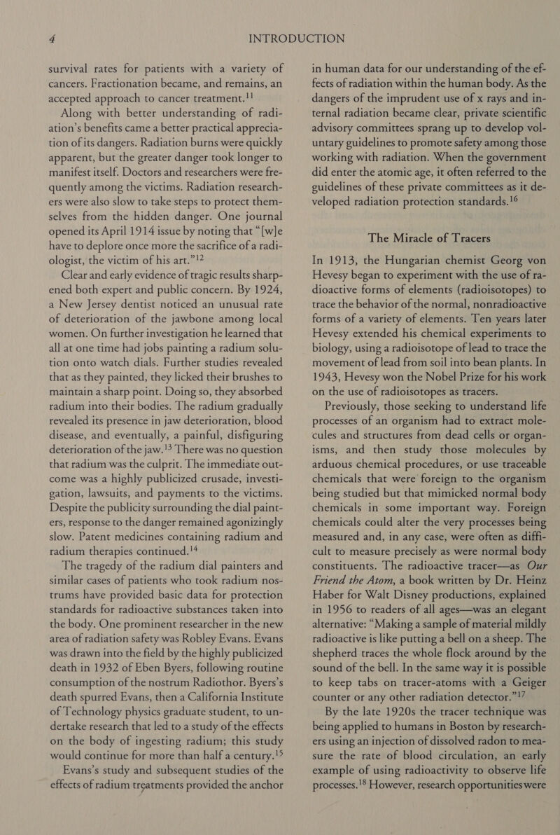 survival rates for patients with a variety of cancers. Fractionation became, and remains, an accepted approach to cancer treatment.!! Along with better understanding of radi- ation’s benefits came a better practical apprecia- tion of its dangers. Radiation burns were quickly apparent, but the greater danger took longer to manifest itself. Doctors and researchers were fre- quently among the victims. Radiation research- ers were also slow to take steps to protect them- selves from the hidden danger. One journal opened its April 1914 issue by noting that “[w]e have to deplore once more the sacrifice of a radi- ologist, the victim of his art.”!? Clear and early evidence of tragic results sharp- ened both expert and public concern. By 1924, a New Jersey dentist noticed an unusual rate of deterioration of the jawbone among local women. On further investigation he learned that all at one time had jobs painting a radium solu- tion onto watch dials. Further studies revealed that as they painted, they licked their brushes to maintain a sharp point. Doing so, they absorbed radium into their bodies. The radium gradually revealed its presence in jaw deterioration, blood disease, and eventually, a painful, disfiguring deterioration of the jaw.'’ There was no question that radium was the culprit. The immediate out- come was a highly publicized crusade, investi- gation, lawsuits, and payments to the victims. Despite the publicity surrounding the dial paint- ers, response to the danger remained agonizingly slow. Patent medicines containing radium and radium therapies continued.!4 The tragedy of the radium dial painters and similar cases of patients who took radium nos- trums have provided basic data for protection standards for radioactive substances taken into the body. One prominent researcher in the new area of radiation safety was Robley Evans. Evans was drawn into the field by the highly publicized death in 1932 of Eben Byers, following routine consumption of the nostrum Radiothor. Byers’s death spurred Evans, then a California Institute of Technology physics graduate student, to un- dertake research that led to a study of the effects on the body of ingesting radium; this study would continue for more than half a century.!? Evans’s study and subsequent studies of the effects of radium treatments provided the anchor in human data for our understanding of the ef- fects of radiation within the human body. As the dangers of the imprudent use of x rays and in- ternal radiation became clear, private scientific advisory committees sprang up to develop vol- untary guidelines to promote safety among those working with radiation. When the government did enter the atomic age, it often referred to the guidelines of these private committees as it de- veloped radiation protection standards.!¢ The Miracle of Tracers In 1913, the Hungarian chemist Georg von Hevesy began to experiment with the use of ra- dioactive forms of elements (radioisotopes) to trace the behavior of the normal, nonradioactive forms of a variety of elements. Ten years later Hevesy extended his chemical experiments to biology, using a radioisotope of lead to trace the movement of lead from soil into bean plants. In 1943, Hevesy won the Nobel Prize for his work on the use of radioisotopes as tracers. Previously, those seeking to understand life processes of an organism had to extract mole- cules and structures from dead cells or organ- isms, and then study those molecules by arduous chemical procedures, or use traceable chemicals that were foreign to the organism being studied but that mimicked normal body chemicals in some important way. Foreign chemicals could alter the very processes being measured and, in any case, were often as diffi- cult to measure precisely as were normal body constituents. The radioactive tracer—as Our Friend the Atom, a book written by Dr. Heinz Haber for Walt Disney productions, explained in 1956 to readers of all ages—was an elegant alternative: “Making a sample of material mildly radioactive is like putting a bell on a sheep. The shepherd traces the whole flock around by the sound of the bell. In the same way it is possible to keep tabs on tracer-atoms with a Geiger counter or any other radiation detector.”!’ By the late 1920s the tracer technique was being applied to humans in Boston by research- ers using an injection of dissolved radon to mea- sure the rate of blood circulation, an early example of using radioactivity to observe life processes. !® However, research opportunities were