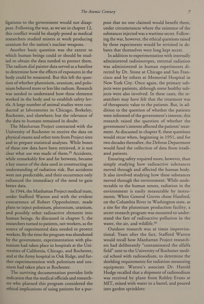 ligations to the government would not disap- pear. Following the war, as we see in chapter 12, this conflict would be sharply posed as medical researchers studied miners at work producing uranium for the nation’s nuclear weapons. Another basic question was the extent to which human beings could or should be stud- ied to obtain the data needed to protect them. The radium dial painter data served as a baseline to determine how the effects of exposures in the body could be measured. But this left the ques- tion of whether plutonium, uranium, and polo- nium behaved more or less like radium. Research was needed to understand how these elements worked in the body and to establish safety lev- els. A large number of animal studies were con- ducted at laboratories in Chicago, Berkeley, Rochester, and elsewhere; but the relevance of the data to humans remained in doubt. The Manhattan Project contracted with the University of Rochester to receive the data on physical exams and other tests from Project sites and to prepare statistical analyses. While boxes of these raw data have been retrieved, it is not clear what use was made of them.?? Accidents, while remarkably few and far between, became a key source of the data used in constructing an understanding of radiation risk. But accidents were not predictable, and their occurrence only enhanced the immediacy of the need to gain better data. In 1944, the Manhattan Project medical team, under Stafford Warren and with the evident concurrence of Robert Oppenheimer, made plans to inject polonium, plutonium, uranium, and possibly other radioactive elements into human beings. As discussed in chapter 5, the researchers turned to patients, not workers, as the source of experimental data needed to protect workers. By the time the program was abandoned by the government, experimentation with plu- tonium had taken place in hospitals at the Uni- versities of California, Chicago, and Rochester, and at the Army hospital in Oak Ridge, and fur- ther experimentation with polonium and ura- nium had taken place at Rochester. The surviving documentation provides little indication that the medical officials and research- ers who planned this program considered the ethical implications of using patients for a pur- pose that no one claimed would benefit them, under circumstances where the existence of the substances injected was a wartime secret. Follow- ing the war, however, the ethical questions raised by these experiments would be revisited in de- bates that themselves were long kept secret. In addition to experimentation with internally administered radioisotopes, external radiation was administered in human experiments di- rected by Dr. Stone at Chicago and San Fran- cisco and by others at Memorial Hospital in New York City. Once again, the primary sub- jects were patients, although some healthy sub- jects were also involved. In these cases, the re- searchers may have felt that the treatment was of therapeutic value to the patients. But, in ad- dition to the question of whether the patients were informed of the government’s interest, this research raised the question of whether the government's interest affected the patients’ treat- ment. As discussed in chapter 8, these questions would recur when, beginning in 1951, and for two decades thereafter, the Defense Department would fund the collection of data from irradi- ated patients. Ensuring safety required more, however, than simply studying how radioactive substances moved through and affected the human body. It also involved studying how these substances moved through the environment. While unde- tectable to the human senses, radiation in the environment is easily measurable by instru- ments. When General Groves chose Hanford, on the Columbia River in Washington state, as a site for the plutonium production facility, a secret research program was mounted to under- stand the fate of radioactive pollution in the water, the air, and wildlife.?° Outdoor research was at times improvisa- tional. Years after the fact, Stafford Warren would recall how Manhattan Project research- ers had deliberately “contaminated the alfalfa field” next to the University of Rochester medi- cal school with radiosodium, to determine the shielding requirements for radiation-measuring equipment. Warren’s associate Dr. Harold Hodge recalled that a shipment of radiosodium was received by plane from Robley Evans at MIT, mixed with water in a barrel, and poured into garden sprinklers: