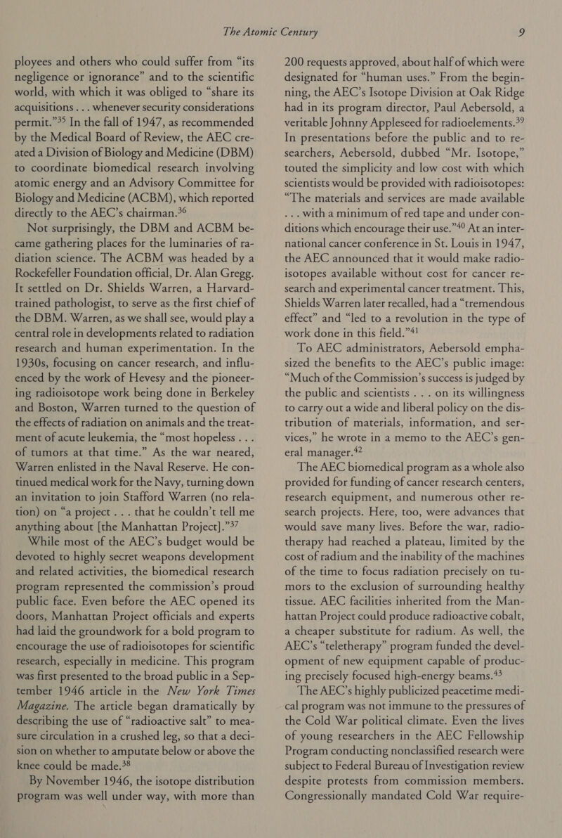 ployees and others who could suffer from “its negligence or ignorance” and to the scientific world, with which it was obliged to “share its acquisitions ... whenever security considerations permit.”°° In the fall of 1947, as recommended by the Medical Board of Review, the AEC cre- ated a Division of Biology and Medicine (DBM) to coordinate biomedical research involving atomic energy and an Advisory Committee for Biology and Medicine (ACBM), which reported directly to the AEC’s chairman.*° Not surprisingly, the DBM and ACBM be- came gathering places for the luminaries of ra- diation science. The ACBM was headed by a Rockefeller Foundation official, Dr. Alan Gregg. It settled on Dr. Shields Warren, a Harvard- trained pathologist, to serve as the first chief of the DBM. Warren, as we shall see, would play a central role in developments related to radiation research and human experimentation. In the 1930s, focusing on cancer research, and influ- enced by the work of Hevesy and the pioneer- ing radioisotope work being done in Berkeley and Boston, Warren turned to the question of the effects of radiation on animals and the treat- ment of acute leukemia, the “most hopeless . . . of tumors at that time.” As the war neared, Warren enlisted in the Naval Reserve. He con- tinued medical work for the Navy, turning down an invitation to join Stafford Warren (no rela- tion) on “a project... that he couldn't tell me anything about [the Manhattan Project].”9’ While most of the AEC’s budget would be devoted to highly secret weapons development and related activities, the biomedical research program represented the commission’s proud public face. Even before the AEC opened its doors, Manhattan Project officials and experts had laid the groundwork for a bold program to encourage the use of radioisotopes for scientific research, especially in medicine. This program was first presented to the broad public in a Sep- tember 1946 article in the New York Times Magazine. The article began dramatically by describing the use of “radioactive salt” to mea- sure circulation in a crushed leg, so that a deci- sion on whether to amputate below or above the knee could be made.?8 By November 1946, the isotope distribution program was well under way, with more than 200 requests approved, about half of which were designated for “human uses.” From the begin- ning, the AEC’s Isotope Division at Oak Ridge had in its program director, Paul Aebersold, a veritable Johnny Appleseed for radioelements.*” In presentations before the public and to re- searchers, Aebersold, dubbed “Mr. Isotope,” touted the simplicity and low cost with which scientists would be provided with radioisotopes: “The materials and services are made available ... with a minimum of red tape and under con- ditions which encourage their use.”4° At an inter- national cancer conference in St. Louis in 1947, the AEC announced that it would make radio- isotopes available without cost for cancer re- search and experimental cancer treatment. This, Shields Warren later recalled, had a “tremendous effect” and “led to a revolution in the type of work done in this field.”4! To AEC administrators, Aebersold empha- sized the benefits to the AEC’s public image: “Much of the Commission’s success is judged by the public and scientists . . . on its willingness to carry out a wide and liberal policy on the dis- tribution of materials, information, and ser- vices,’ he wrote in a memo to the AEC’s gen- eral manager.” The AEC biomedical program as a whole also provided for funding of cancer research centers, research equipment, and numerous other re- search projects. Here, too, were advances that would save many lives. Before the war, radio- therapy had reached a plateau, limited by the cost of radium and the inability of the machines of the time to focus radiation precisely on tu- mors to the exclusion of surrounding healthy tissue. AEC facilities inherited from the Man- hattan Project could produce radioactive cobalt, a cheaper substitute for radium. As well, the AEC’s “teletherapy” program funded the devel- opment of new equipment capable of produc- ing precisely focused high-energy beams.*? The AEC’s highly publicized peacetime medi- cal program was not immune to the pressures of the Cold War political climate. Even the lives of young researchers in the AEC Fellowship Program conducting nonclassified research were subject to Federal Bureau of Investigation review despite protests from commission members. Congressionally mandated Cold War require-