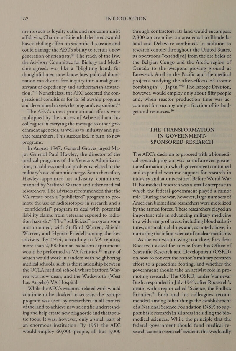 ments such as loyalty oaths and noncommunist affidavits, Chairman Lilienthal declared, would have a chilling effect on scientific discussion and could damage the AEC’s ability to recruit a new generation of scientists.*4 The reach of the law, the Advisory Committee for Biology and Medi- cine agreed, was like a “blighting hand; for thoughtful men now know how political domi- nation can distort free inquiry into a malignant servant of expediency and authoritarian abstrac- tion.”4° Nonetheless, the AEC accepted the con- gressional conditions for its fellowship program and determined to seek the program’s expansion.*° The AEC’s direct promotional efforts were multiplied by the success of Aebersold and his colleagues in carrying the message to other gov- ernment agencies, as well as to industry and pri- vate researchers. This success led, in turn, to new programs. In August 1947, General Groves urged Ma- jor General Paul Hawley, the director of the medical programs of the Veterans Administra- tion, to address medical problems related to the military’s use of atomic energy. Soon thereafter, Hawley appointed an advisory committee, manned by Stafford Warren and other medical researchers. [he advisers recommended that the VA create both a “publicized” program to pro- mote the use of radioisotopes in research and a “confidential” program to deal with potential liability claims from veterans exposed to radia- tion hazards.*” The “publicized” program soon mushroomed, with Stafford Warren, Shields Warren, and Hymer Friedell among the key advisers. By 1974, according to VA reports, more than 2,000 human radiation experiments would be performed at VA facilities,#4 many of which would work in tandem with neighboring medical schools, such as the relationship between the UCLA medical school, where Stafford War- ren was now dean, and the Wadsworth (West Los Angeles) VA Hospital. While the AEC’s weapons-related work would continue to be cloaked in secrecy, the isotope program was used by researchers in all corners of the land to achieve new scientific understand- ing and help create new diagnostic and therapeu- tic tools. It was, however, only a small part of an enormous institution. By 1951 the AEC would employ 60,000 people, all but 5,000 through contractors. Its land would encompass 2,800 square miles, an area equal to Rhode Is- land and Delaware combined. In addition to research centers throughout the United States, its operations “extend[ed] from the ore fields of the Belgian Congo and the Arctic region of Canada to the weapons proving ground at Enewetak Atoll in the Pacific and the medical projects studying the after-effects of atomic bombing in. . . Japan.”#? The Isotope Division, however, would employ only about fifty people and, when reactor production time was ac- counted for, occupy only a fraction of its bud- get and resources.”? THE TRANSFORMATION IN GOVERNMENT- SPONSORED RESEARCH The AEC’s decision to proceed with a biomedi- cal research program was part of an even greater transformation, in which government continued and expanded wartime support for research in industry and at universities. Before World War II, biomedical research was a small enterprise in which the federal government played a minor role. During the war, however, large numbers of American biomedical researchers were mobilized by the armed forces. These researchers played an important role in advancing military medicine in a wide range of areas, including blood substi- tutes, antimalarial drugs and, as noted above, in nurturing the infant science of nuclear medicine. As the war was drawing to a close, President Roosevelt asked for advice from his Office of Scientific Research and Development (OSRD) on how to convert the nation’s military research effort to a peacetime footing, and whether the government should take an activist role in pro- moting research. The OSRD, under Vannevar Bush, responded in July 1945, after Roosevelt’s death, with a report called “Science, the Endless Frontier.” Bush and his colleagues recom- mended among other things the establishment of a National Science Foundation (NSF) to sup- port basic research in all areas including the bio- medical sciences. While the principle that the federal government should fund medical re- search came to seem self-evident, this was hardly
