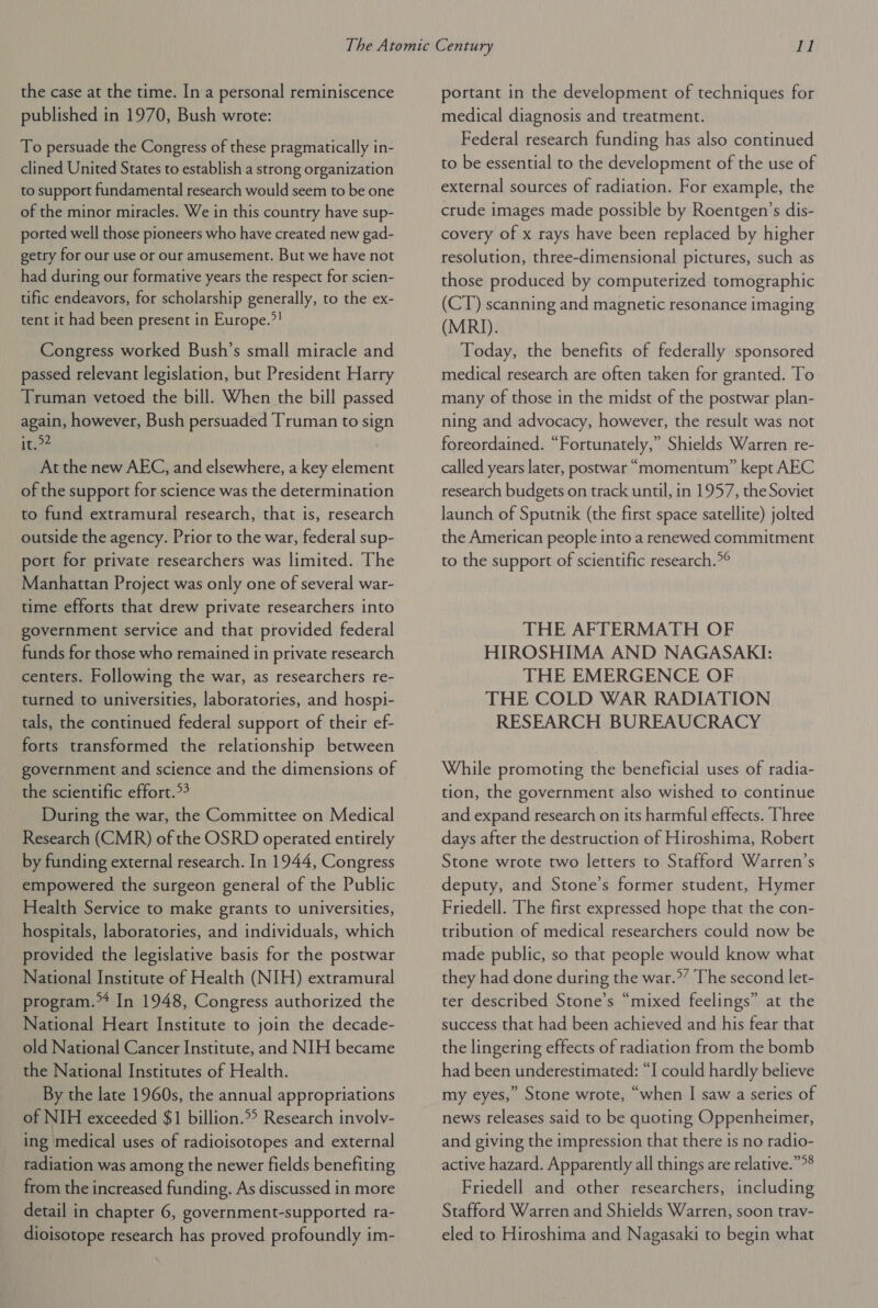 the case at the time. In a personal reminiscence published in 1970, Bush wrote: To persuade the Congress of these pragmatically in- clined United States to establish a strong organization to support fundamental research would seem to be one of the minor miracles. We in this country have sup- ported well those pioneers who have created new gad- getry for our use or our amusement. But we have not had during our formative years the respect for scien- tific endeavors, for scholarship generally, to the ex- tent it had been present in Europe.?! Congress worked Bush’s small miracle and passed relevant legislation, but President Harry Truman vetoed the bill. When the bill passed again, however, Bush persuaded Truman to sign it.>? At the new AEC, and elsewhere, a key element of the support for science was the determination to fund extramural research, that is, research outside the agency. Prior to the war, federal sup- port for private researchers was limited. The Manhattan Project was only one of several war- time efforts that drew private researchers into government service and that provided federal funds for those who remained in private research centers. Following the war, as researchers re- turned to universities, laboratories, and hospi- tals, the continued federal support of their ef- forts transformed the relationship between government and science and the dimensions of the scientific effort.*4 During the war, the Committee on Medical Research (CMR) of the OSRD operated entirely by funding external research. In 1944, Congress empowered the surgeon general of the Public Health Service to make grants to universities, hospitals, laboratories, and individuals, which provided the legislative basis for the postwar National Institute of Health (NIH) extramural program. In 1948, Congress authorized the National Heart Institute to join the decade- old National Cancer Institute, and NIH became the National Institutes of Health. By the late 1960s, the annual appropriations of NIH exceeded $1 billion.*> Research involv- ing medical uses of radioisotopes and external radiation was among the newer fields benefiting from the increased funding. As discussed in more detail in chapter 6, government-supported ra- dioisotope research has proved profoundly im- portant in the development of techniques for medical diagnosis and treatment. Federal research funding has also continued to be essential to the development of the use of external sources of radiation. For example, the crude images made possible by Roentgen’s dis- covery of x rays have been replaced by higher resolution, three-dimensional pictures, such as those produced by computerized tomographic (CT) scanning and magnetic resonance imaging (MRI). Today, the benefits of federally sponsored medical research are often taken for granted. To many of those in the midst of the postwar plan- ning and advocacy, however, the result was not foreordained. “Fortunately,” Shields Warren re- called years later, postwar “momentum” kept AEC research budgets on track until, in 1957, the Soviet launch of Sputnik (the first space satellite) jolted the American people into a renewed commitment to the support of scientific research.*° THE AFTERMATH OF HIROSHIMA AND NAGASAKI: THE EMERGENCE OF THE COLD WAR RADIATION RESEARCH BUREAUCRACY While promoting the beneficial uses of radia- tion, the government also wished to continue and expand research on its harmful effects. Three days after the destruction of Hiroshima, Robert Stone wrote two letters to Stafford Warren’s deputy, and Stone’s former student, Hymer Friedell. The first expressed hope that the con- tribution of medical researchers could now be made public, so that people would know what they had done during the war.” The second let- ter described Stone’s “mixed feelings” at the success that had been achieved and his fear that the lingering effects of radiation from the bomb had been underestimated: “I could hardly believe my eyes,” Stone wrote, “when I saw a series of news releases said to be quoting Oppenheimer, and giving the impression that there is no radio- active hazard. Apparently all things are relative.””® Friedell and other researchers, including Stafford Warren and Shields Warren, soon trav- eled to Hiroshima and Nagasaki to begin what