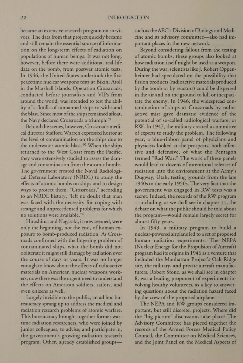 became an extensive research program on survi- vors. [he data from that project quickly became and still remain the essential source of informa- tion on the long-term effects of radiation on populations of human beings. It was not long, however, before there were additional real-life data on the bomb, from postwar atomic tests. In 1946, the United States undertook the first peacetime nuclear weapons tests at Bikini Atoll in the Marshall Islands. Operation Crossroads, conducted before journalists and VIPs from around the world, was intended to test the abil- ity of a flotilla of unmanned ships to withstand the blast. Since most of the ships remained afloat, the Navy declared Crossroads a triumph.” Behind the scenes, however, Crossroads medi- cal director Stafford Warren expressed horror at the level of contamination on the ships due to the underwater atomic blast.©° When the ships returned to the West Coast from the Pacific, they were extensively studied to assess the dam- age and contamination from the atomic bombs. The government created the Naval Radiologi- cal Defense Laboratory (NRDL) to study the effects of atomic bombs on ships and to design ways to protect them. “Crossroads,” according to an NRDL history, “left no doubt that man was faced with the necessity for coping with strange and unprecedented problems for which no solutions were available.”®! Hiroshima and Nagasaki, it now seemed, were only the beginning, not the end, of human ex- posure to bomb-produced radiation. As Cross- roads confirmed with the lingering problem of contaminated ships, what the bomb did not obliterate it might still damage by radiation over the course of days or years. It was no longer enough to know about the effects of radioactive materials on American nuclear weapons work- ers; now there was the urgent need to understand the effects on American soldiers, sailors, and even citizens as well. Largely invisible to the public, an ad hoc bu- reaucracy sprang up to address the medical and radiation research problems of atomic warfare. This bureaucracy brought together former war- time radiation researchers, who were joined by junior colleagues, to advise, and participate in, the government's growing radiation research program. Other, already established groups— such as the AEC’s Division of Biology and Medi- cine and its advisory committee—also had im- portant places in the new network. Beyond considering fallout from the testing of atomic bombs, these groups also looked at how radiation itself might be used as a weapon. During the war, scientists like J. Robert Oppen- heimer had speculated on the possibility that fission products (radioactive materials produced by the bomb or by reactors) could be dispersed in the air and on the ground to kill or incapaci- tate the enemy. In 1946, the widespread con- tamination of ships at Crossroads by radio- active mist gave dramatic evidence of the potential of so-called radiological warfare, or RW. In 1947, the military created a committee of experts to study the problem. The following year, a blue-ribbon panel of physicians and physicists looked at the prospects, both offen- sive and defensive, of what the Pentagon termed “Rad War.” The work of these panels would lead to dozens of intentional releases of radiation into the environment at the Army’s Dugway, Utah, testing grounds from the late 1940s to the early 1950s. The very fact that the government was engaged in RW tests was a secret. Indeed, the records of the RW program —including, as we shall see in chapter 11, the debate on what the public should be told about the program—would remain largely secret for almost fifty years. In 1949, a military program to build a nuclear-powered airplane led to a set of proposed human radiation experiments. The NEPA (Nuclear Energy for the Propulsion of Aircraft) program had its origins in 1946 as a venture that included the Manhattan Project’s Oak Ridge site, the military, and private aircraft manufac- turers. Robert Stone, as we shall see in chapter 8, was a leading proponent of experiments in- volving healthy volunteers, as a key to answer- ing questions about the radiation hazard faced by the crew of the proposed airplane. The NEPA and RW groups considered im- portant, but still discrete, projects. Where did the “big picture” discussions take place? The Advisory Committee has pieced together the records of the Armed Forces Medical Policy Council, the Committee on Medical Sciences, and the Joint Panel on the Medical Aspects of