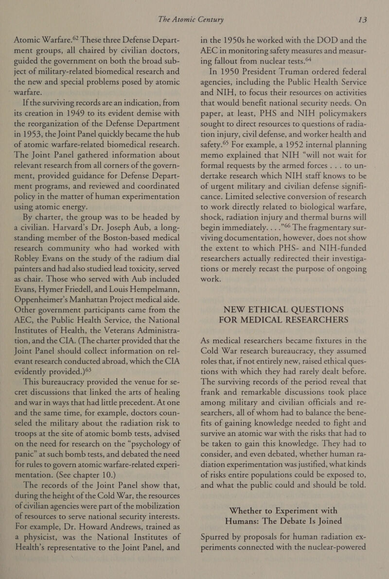 Atomic Warfare. These three Defense Depart- ment groups, all chaired by civilian doctors, guided the government on both the broad sub- ject of military-related biomedical research and the new and special problems posed by atomic warfare. If the surviving records are an indication, from its creation in 1949 to its evident demise with the reorganization of the Defense Department in 1953, the Joint Panel quickly became the hub of atomic warfare-related biomedical research. The Joint Panel gathered information about relevant research from all corners of the govern- ment, provided guidance for Defense Depart- ment programs, and reviewed and coordinated policy in the matter of human experimentation using atomic energy. By charter, the group was to be headed by a civilian. Harvard’s Dr. Joseph Aub, a long- standing member of the Boston-based medical research community who had worked with Robley Evans on the study of the radium dial painters and had also studied lead toxicity, served as chair. Those who served with Aub included Evans, Hymer Friedell, and Louis Hempelmann, Oppenheimer’s Manhattan Project medical aide. Other government participants came from the AEC, the Public Health Service, the National Institutes of Health, the Veterans Administra- tion, and the CIA. (The charter provided that the Joint Panel should collect information on rel- evant research conducted abroad, which the CIA evidently provided.) This bureaucracy provided the venue for se- cret discussions that linked the arts of healing and war in ways that had little precedent. At one and the same time, for example, doctors coun- seled the military about the radiation risk to troops at the site of atomic bomb tests, advised on the need for research on the “psychology of panic’ at such bomb tests, and debated the need for rules to govern atomic warfare-related experi- mentation. (See chapter 10.) The records of the Joint Panel show that, during the height of the Cold War, the resources of civilian agencies were part of the mobilization of resources to serve national security interests. For example, Dr. Howard Andrews, trained as a physicist, was the National Institutes of Health’s representative to the Joint Panel, and in the 1950s he worked with the DOD and the AEC in monitoring safety measures and measur- ing fallout from nuclear tests. In 1950 President Truman ordered federal agencies, including the Public Health Service and NIH, to focus their resources on activities that would benefit national security needs. On paper, at least, PHS and NIH policymakers sought to direct resources to questions of radia- tion injury, civil defense, and worker health and safety.© For example, a 1952 internal planning memo explained that NIH “will not wait for formal requests by the armed forces . . . to un- dertake research which NIH staff knows to be of urgent military and civilian defense signifi- cance. Limited selective conversion of research to work directly related to biological warfare, shock, radiation injury and thermal burns will begin immediately. . . .”°° The fragmentary sur- viving documentation, however, does not show the extent to which PHS- and NIH-funded researchers actually redirected their investiga- tions or merely recast the purpose of ongoing work. NEW ETHICAL QUESTIONS FOR MEDICAL RESEARCHERS As medical researchers became fixtures in the Cold War research bureaucracy, they assumed roles that, if not entirely new, raised ethical ques- tions with which they had rarely dealt before. The surviving records of the period reveal that frank and remarkable discussions took place among military and civilian officials and re- searchers, all of whom had to balance the bene- fits of gaining knowledge needed to fight and survive an atomic war with the risks that had to be taken to gain this knowledge. They had to consider, and even debated, whether human ra- diation experimentation was justified, what kinds of risks entire populations could be exposed to, and what the public could and should be told. Whether to Experiment with Humans: The Debate Is Joined Spurred by proposals for human radiation ex- periments connected with the nuclear-powered