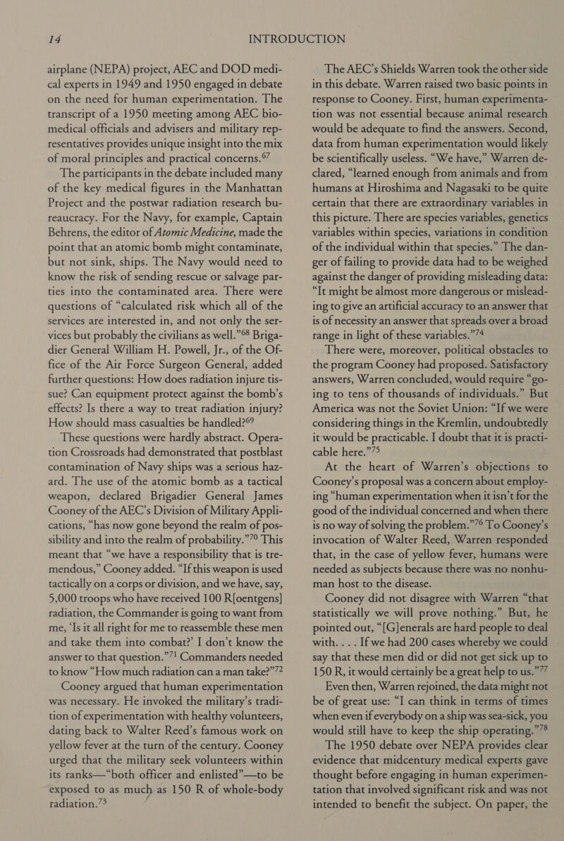 airplane (NEPA) project, AEC and DOD medi- cal experts in 1949 and 1950 engaged in debate on the need for human experimentation. The transcript of a 1950 meeting among AEC bio- medical officials and advisers and military rep- resentatives provides unique insight into the mix of moral principles and practical concerns.*” The participants in the debate included many of the key medical figures in the Manhattan Project and the postwar radiation research bu- reaucracy. For the Navy, for example, Captain Behrens, the editor of Atomic Medicine, made the point that an atomic bomb might contaminate, but not sink, ships. The Navy would need to know the risk of sending rescue or salvage par- ties into the contaminated area. There were questions of “calculated risk which all of the services are interested in, and not only the ser- vices but probably the civilians as well.”°8 Briga- dier General William H. Powell, Jr., of the Of- fice of the Air Force Surgeon General, added further questions: How does radiation injure tis- sue? Can equipment protect against the bomb’s effects? Is there a way to treat radiation injury? How should mass casualties be handled? These questions were hardly abstract. Opera- tion Crossroads had demonstrated that postblast contamination of Navy ships was a serious haz- ard. The use of the atomic bomb as a tactical weapon, declared Brigadier General James Cooney of the AEC’s Division of Military Appli- cations, “has now gone beyond the realm of pos- sibility and into the realm of probability.””° This meant that “we have a responsibility that is tre- mendous,” Cooney added. “If this weapon is used tactically on a corps or division, and we have, say, 5,000 troops who have received 100 R[oentgens] radiation, the Commander is going to want from me, ‘Is it all right for me to reassemble these men and take them into combat?’ I don’t know the answer to that question.””! Commanders needed to know “How much radiation can a man take?”’? Cooney argued that human experimentation was necessary. He invoked the military’s tradi- tion of experimentation with healthy volunteers, dating back to Walter Reed’s famous work on yellow fever at the turn of the century. Cooney urged that the military seek volunteers within its ranks—“both officer and enlisted”—to be exposed to as much as 150 R of whole-body radiation.’ The AEC’s Shields Warren took the other side in this debate. Warren raised two basic points in response to Cooney. First, human experimenta- tion was not essential because animal research would be adequate to find the answers. Second, data from human experimentation would likely be scientifically useless. “We have,” Warren de- clared, “learned enough from animals and from humans at Hiroshima and Nagasaki to be quite certain that there are extraordinary variables in this picture. There are species variables, genetics variables within species, variations in condition of the individual within that species.” The dan- ger of failing to provide data had to be weighed against the danger of providing misleading data: “It might be almost more dangerous or mislead- ing to give an artificial accuracy to an answer that is of necessity an answer that spreads over a broad range in light of these variables.”/4 There were, moreover, political obstacles to the program Cooney had proposed. Satisfactory answers, Warren concluded, would require “go- ing to tens of thousands of individuals.” But America was not the Soviet Union: “If we were considering things in the Kremlin, undoubtedly it would be practicable. I doubt that it is practi- cable heresye At the heart of Warren’s objections to Cooney’s proposal was a concern about employ- ing “human experimentation when it isn’t for the good of the individual concerned and when there is no way of solving the problem.””° To Cooney’s invocation of Walter Reed, Warren responded that, in the case of yellow fever, humans were needed as subjects because there was no nonhu- man host to the disease. Cooney did not disagree with Warren “that statistically we will prove nothing.” But, he pointed out, “[G]Jenerals are hard people to deal with. ... If we had 200 cases whereby we could say that these men did or did not get sick up to 150 R, it would certainly bea great help to us.”’” Even then, Warren rejoined, the data might not be of great use: “I can think in terms of times when even if everybody on a ship was sea-sick, you would still have to keep the ship operating.””® The 1950 debate over NEPA provides clear evidence that midcentury medical experts gave thought before engaging in human experimen- tation that involved significant risk and was not intended to benefit the subject. On paper, the