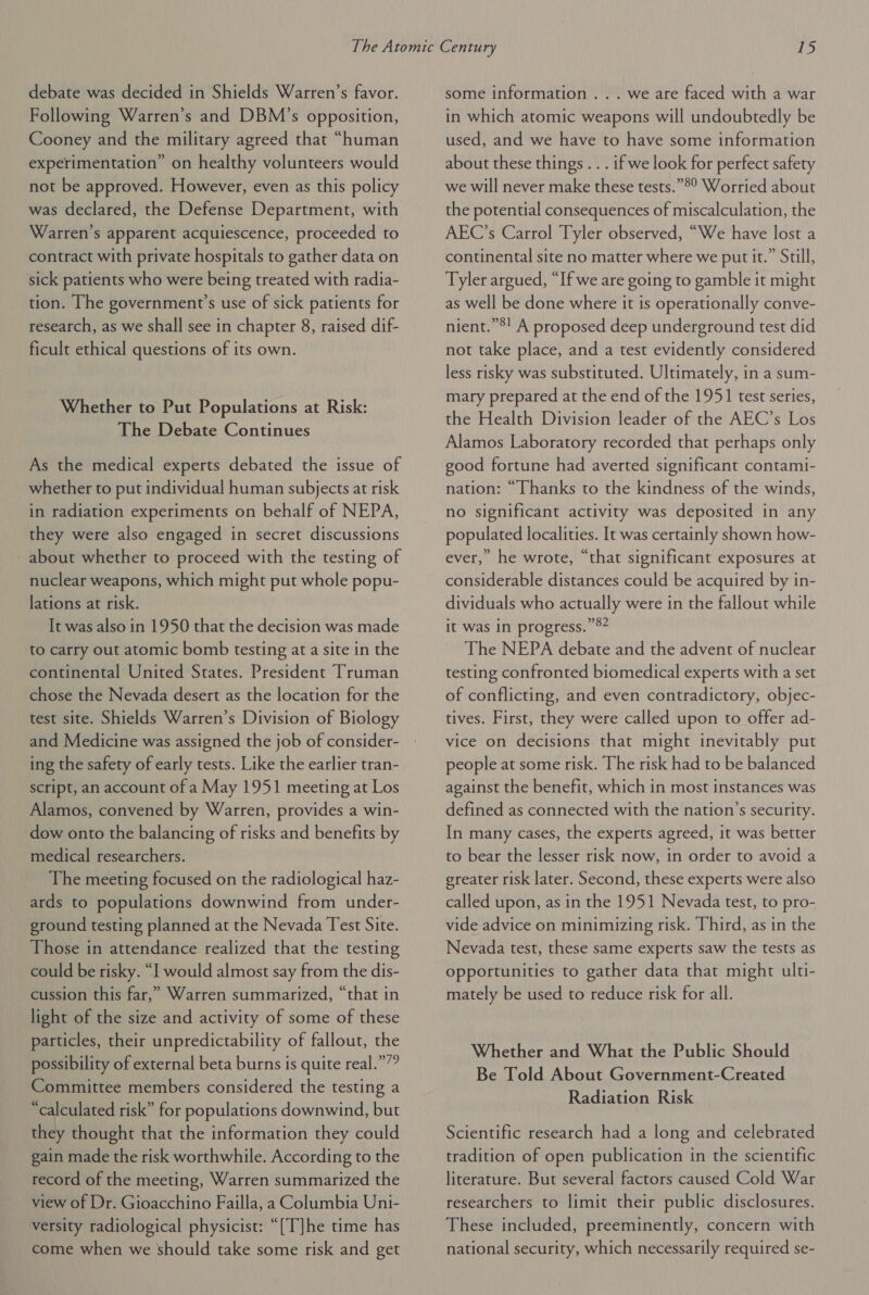 debate was decided in Shields Warren’s favor. Following Warren’s and DBM’s opposition, Cooney and the military agreed that “human experimentation” on healthy volunteers would not be approved. However, even as this policy was declared, the Defense Department, with Warren's apparent acquiescence, proceeded to contract with private hospitals to gather data on sick patients who were being treated with radia- tion. [he government’s use of sick patients for research, as we shall see in chapter 8, raised dif- ficult ethical questions of its own. Whether to Put Populations at Risk: The Debate Continues As the medical experts debated the issue of whether to put individual human subjects at risk in radiation experiments on behalf of NEPA, they were also engaged in secret discussions - about whether to proceed with the testing of nuclear weapons, which might put whole popu- lations at risk. It was also in 1950 that the decision was made to carry out atomic bomb testing at a site in the continental United States. President Truman chose the Nevada desert as the location for the test site. Shields Warren’s Division of Biology and Medicine was assigned the job of consider- ing the safety of early tests. Like the earlier tran- script, an account of a May 1951 meeting at Los Alamos, convened by Warren, provides a win- dow onto the balancing of risks and benefits by medical researchers. The meeting focused on the radiological haz- ards to populations downwind from under- ground testing planned at the Nevada Test Site. Those in attendance realized that the testing could be risky. “I would almost say from the dis- cussion this far,” Warren summarized, “that in light of the size and activity of some of these particles, their unpredictability of fallout, the possibility of external beta burns is quite real.””” Committee members considered the testing a “calculated risk” for populations downwind, but they thought that the information they could gain made the risk worthwhile. According to the record of the meeting, Warren summarized the view of Dr. Gioacchino Failla, a Columbia Uni- versity radiological physicist: “[T]he time has come when we should take some risk and get some information ... we are faced with a war in which atomic weapons will undoubtedly be used, and we have to have some information about these things . . . if we look for perfect safety we will never make these tests.”°° Worried about the potential consequences of miscalculation, the AEC’s Carrol Tyler observed, “We have lost a continental site no matter where we put it.” Still, Tyler argued, “If we are going to gamble it might as well be done where it is operationally conve- nient.”®! A proposed deep underground test did not take place, and a test evidently considered less risky was substituted. Ultimately, in a sum- mary prepared at the end of the 1951 test series, the Health Division leader of the AEC’s Los Alamos Laboratory recorded that perhaps only good fortune had averted significant contami- nation: “Thanks to the kindness of the winds, no significant activity was deposited in any populated localities. It was certainly shown how- ever,” he wrote, “that significant exposures at considerable distances could be acquired by in- dividuals who actually were in the fallout while it was in progress.” The NEPA debate and the advent of nuclear testing confronted biomedical experts with a set of conflicting, and even contradictory, objec- tives. First, they were called upon to offer ad- vice on decisions that might inevitably put people at some risk. The risk had to be balanced against the benefit, which in most instances was defined as connected with the nation’s security. In many cases, the experts agreed, it was better to bear the lesser risk now, in order to avoid a greater risk later. Second, these experts were also called upon, as in the 1951 Nevada test, to pro- vide advice on minimizing risk. Third, as in the Nevada test, these same experts saw the tests as opportunities to gather data that might ulti- mately be used to reduce risk for all. Whether and What the Public Should Be Told About Government-Created Radiation Risk Scientific research had a long and celebrated tradition of open publication in the scientific literature. But several factors caused Cold War researchers to limit their public disclosures. These included, preeminently, concern with national security, which necessarily required se-