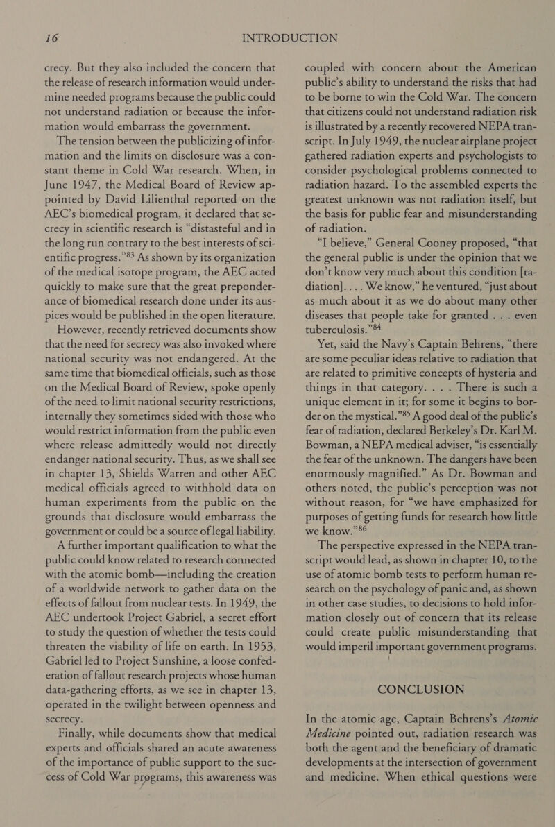 crecy. But they also included the concern that the release of research information would under- mine needed programs because the public could not understand radiation or because the infor- mation would embarrass the government. The tension between the publicizing of infor- mation and the limits on disclosure was a con- stant theme in Cold War research. When, in June 1947, the Medical Board of Review ap- pointed by David Lilienthal reported on the AEC’s biomedical program, it declared that se- crecy in scientific research is “distasteful and in the long run contrary to the best interests of sci- entific progress.”®? As shown by its organization of the medical isotope program, the AEC acted quickly to make sure that the great preponder- ance of biomedical research done under its aus- pices would be published in the open literature. However, recently retrieved documents show that the need for secrecy was also invoked where national security was not endangered. At the same time that biomedical officials, such as those on the Medical Board of Review, spoke openly of the need to limit national security restrictions, internally they sometimes sided with those who would restrict information from the public even where release admittedly would not directly endanger national security. Thus, as we shall see in chapter 13, Shields Warren and other AEC medical officials agreed to withhold data on human experiments from the public on the grounds that disclosure would embarrass the government or could bea source of legal liability. A further important qualification to what the public could know related to research connected with the atomic bomb—including the creation of a worldwide network to gather data on the effects of fallout from nuclear tests. In 1949, the AEC undertook Project Gabriel, a secret effort to study the question of whether the tests could threaten the viability of life on earth. In 1953, Gabriel led to Project Sunshine, a loose confed- eration of fallout research projects whose human data-gathering efforts, as we see in chapter 13, operated in the twilight between openness and secrecy. Finally, while documents show that medical experts and officials shared an acute awareness of the importance of public support to the suc- cess of Cold War programs, this awareness was coupled with concern about the American public’s ability to understand the risks that had to be borne to win the Cold War. The concern that citizens could not understand radiation risk is illustrated by a recently recovered NEPA tran- script. In July 1949, the nuclear airplane project gathered radiation experts and psychologists to consider psychological problems connected to radiation hazard. To the assembled experts the - greatest unknown was not radiation itself, but the basis for public fear and misunderstanding of radiation. “I believe,” General Cooney proposed, “that the general public is under the opinion that we don’t know very much about this condition [ra- diation].... We know,” he ventured, “just about as much about it as we do about many other diseases that people take for granted . . . even tuberculosis.” *4 Yet, said the Navy’s Captain Behrens, “there are some peculiar ideas relative to radiation that are related to primitive concepts of hysteria and things in that category... . There is such a unique element in it; for some it begins to bor- der on the mystical.”®° A good deal of the public’s fear of radiation, declared Berkeley’s Dr. Karl M. Bowman, a NEPA medical adviser, “is essentially the fear of the unknown. The dangers have been enormously magnified.” As Dr. Bowman and others noted, the public’s perception was not without reason, for “we have emphasized for purposes of getting funds for research how little we know.”8° The perspective expressed in the NEPA tran- script would lead, as shown in chapter 10, to the use of atomic bomb tests to perform human re- search on the psychology of panic and, as shown in other case studies, to decisions to hold infor- mation closely out of concern that its release could create public misunderstanding that would imperil important government programs. CONCLUSION In the atomic age, Captain Behrens’s Atomic Medicine pointed out, radiation research was both the agent and the beneficiary of dramatic developments at the intersection of government and medicine. When ethical questions were