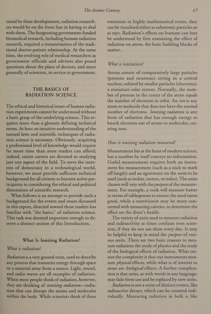 raised by these developments, radiation research- ers would be on the front line in having to deal with them. The burgeoning government-funded biomedical research, including human radiation research, required a reexamination of the tradi- tional doctor-patient relationship. At the same time, the evolving role of medical researchers as government officials and advisers also posed questions about the place of doctors, and more generally of scientists, in service to government. THE BASICS OF RADIATION SCIENCE The ethical and historical issues of human radia- tion experiments cannot be understood without a basic grasp of the underlying science. This re- quires more than a glossary defining technical terms. At least an intuitive understanding of the natural laws and scientific techniques of radia- tion science is necessary. Obviously, acquiring a professional level of knowledge would require far more time than most readers can afford; indeed, entire careers are devoted to studying just one aspect of the field. To serve the inter- ests of democracy in a technological world, however, we must provide sufficient technical background for all citizens to become active par- ticipants in considering the ethical and political dimensions of scientific research. What follows is an attempt to provide such a background for the events and issues discussed in this report, directed toward those readers less familiar with “the basics” of radiation science. This task was deemed important enough to de- serve a distinct section of this Introduction. What Is Ionizing Radiation? What is radiation? Radiation is a very general term, used to describe any process that transmits energy through space or a material away from a source. Light, sound, and radio waves are all examples of radiation. When most people think of radiation, however, they are thinking of sonizing radiation—tradia- tion that can disrupt the atoms and molecules within the body. While scientists think of these emissions in highly mathematical terms, they can be visualized either as subatomic particles or as rays. Radiation’s effects on humans can best be understood by first examining the effect of radiation on atoms, the basic building blocks of matter. What 1s ionization? Atoms consist of comparatively large particles (protons and neutrons) sitting in a central nucleus, orbited by smaller particles (electrons): a miniature solar system. Normally, the num- ber of protons in the center of the atom equals the number of electrons in orbit. An zon is any atom or molecule that does not have the normal number of electrons. lonizing radiation is any form of radiation that has enough energy to knock electrons out of atoms or molecules, cre- ating ions. How 1s tonizing radiation measured? Measurement lies at the heart of modern science, but a number by itself conveys no information. Useful measurement requires both an instru- ment for measurement (such as a stick to mark off length) and an agreement on the uzits to be used (such as inches, meters, or miles). The units chosen will vary with the purpose of the measure- ment. For example, a cook will measure butter in terms of tablespoons to ensure the meal tastes good, while a nutritionist may be more con- cerned with measuring calories, to determine the effect on the diner’s health. The variety of units used to measure radiation and radioactivity at times confuses even scien- tists, if they do not use them every day. It may be helpful to keep in mind the purpose of vari- ous units. [here are two basic reasons to mea- sure radiation: the study of physics and the study of the biological effects of radiation. What cre- ates the complexity is that our instruments mea- sure physical effects, while what is of interest to some are biological effects. A further complica- tion is that units, as with words in any language, may fade from use and be replaced by new units. Radiation is not a series of distinct events, like radioactive decays, which can be counted indi- vidually. Measuring radiation in bulk is like