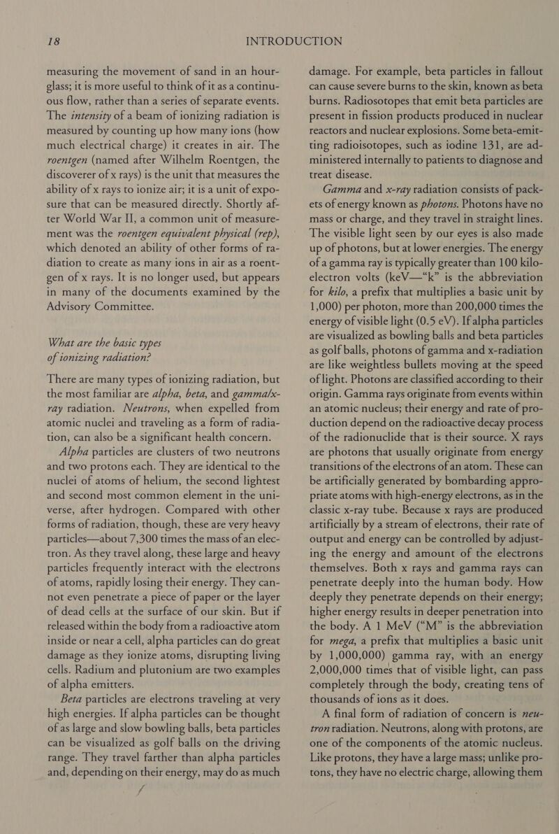 measuring the movement of sand in an hour- glass; it is more useful to think of it as a continu- ous flow, rather than a series of separate events. The intensity of a beam of ionizing radiation is measured by counting up how many ions (how much electrical charge) it creates in air. The roentgen (named after Wilhelm Roentgen, the discoverer of x rays) is the unit that measures the ability of x rays to ionize air; it is a unit of expo- sure that can be measured directly. Shortly af- ter World War I], a common unit of measure- ment was the roentgen equivalent physical (rep), which denoted an ability of other forms of ra- diation to create as many ions in air as a roent- gen of x rays. It is no longer used, but appears in many of the documents examined by the Advisory Committee. What are the basic types of ionizing radiation? There are many types of ionizing radiation, but the most familiar are alpha, beta, and gamma/x- ray radiation. Neutrons, when expelled from atomic nuclei and traveling as a form of radia- tion, can also be a significant health concern. Alpha particles are clusters of two neutrons and two protons each. They are identical to the nuclei of atoms of helium, the second lightest and second most common element in the uni- verse, after hydrogen. Compared with other forms of radiation, though, these are very heavy particles—about 7,300 times the mass of an elec- tron. As they travel along, these large and heavy particles frequently interact with the electrons of atoms, rapidly losing their energy. They can- not even penetrate a piece of paper or the layer of dead cells at the surface of our skin. But if released within the body from a radioactive atom inside or near a cell, alpha particles can do great damage as they ionize atoms, disrupting living cells. Radium and plutonium are two examples of alpha emitters. Beta particles are electrons traveling at very high energies. If alpha particles can be thought of as large and slow bowling balls, beta particles can be visualized as golf balls on the driving range. They travel farther than alpha particles and, depending on their energy, may do as much 7 f damage. For example, beta particles in fallout can cause severe burns to the skin, known as beta burns. Radiosotopes that emit beta particles are present in fission products produced in nuclear reactors and nuclear explosions. Some beta-emit- ting radioisotopes, such as iodine 131, are ad- ministered internally to patients to diagnose and treat disease. Gamma and x-ray radiation consists of pack- ets of energy known as photons. Photons have no mass or charge, and they travel in straight lines. The visible light seen by our eyes is also made up of photons, but at lower energies. The energy of a gamma ray is typically greater than 100 kilo- electron volts (keV—“k” is the abbreviation for kilo, a prefix that multiplies a basic unit by 1,000) per photon, more than 200,000 times the energy of visible light (0.5 eV). If alpha particles are visualized as bowling balls and beta particles as golf balls, photons of gamma and x-radiation are like weightless bullets moving at the speed of light. Photons are classified according to their origin. Gamma rays originate from events within an atomic nucleus; their energy and rate of pro- duction depend on the radioactive decay process of the radionuclide that is their source. X rays are photons that usually originate from energy transitions of the electrons of an atom. These can be artificially generated by bombarding appro- priate atoms with high-energy electrons, as in the classic x-ray tube. Because x rays are produced artificially by a stream of electrons, their rate of output and energy can be controlled by adjust- ing the energy and amount of the electrons themselves. Both x rays and gamma rays can penetrate deeply into the human body. How deeply they penetrate depends on their energy; higher energy results in deeper penetration into the body. A 1 MeV (“M” is the abbreviation for mega, a prefix that multiplies a basic unit by 1,000,000) gamma ray, with an energy 2,000,000 times that of visible light, can pass completely through the body, creating tens of thousands of ions as it does. A final form of radiation of concern is neu- tron radiation. Neutrons, along with protons, are one of the components of the atomic nucleus. Like protons, they have a large mass; unlike pro- tons, they have no electric charge, allowing them