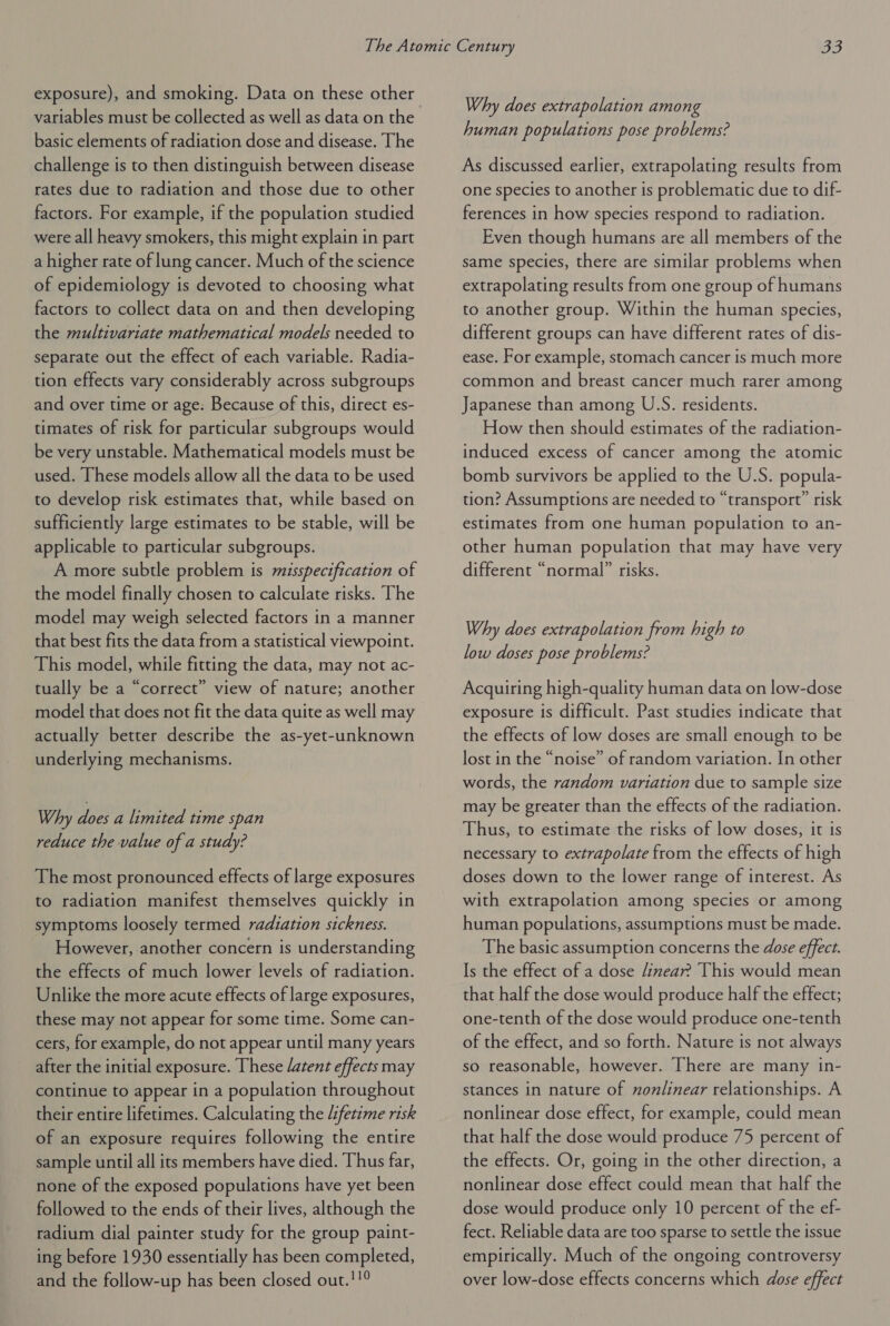 exposure), and smoking. Data on these other variables must be collected as well as data on the basic elements of radiation dose and disease. The challenge is to then distinguish between disease rates due to radiation and those due to other factors. For example, if the population studied were all heavy smokers, this might explain in part a higher rate of lung cancer. Much of the science of epidemiology is devoted to choosing what factors to collect data on and then developing the multivariate mathematical models needed to separate out the effect of each variable. Radia- tion effects vary considerably across subgroups and over time or age: Because of this, direct es- timates of risk for particular subgroups would be very unstable. Mathematical models must be used. These models allow all the data to be used to develop risk estimates that, while based on sufficiently large estimates to be stable, will be applicable to particular subgroups. A more subtle problem is misspecification of the model finally chosen to calculate risks. The model may weigh selected factors in a manner that best fits the data from a statistical viewpoint. This model, while fitting the data, may not ac- tually be a “correct” view of nature; another model that does not fit the data quite as well may actually better describe the as-yet-unknown underlying mechanisms. Why bier a limited time span reduce the value of a study? The most pronounced effects of large exposures to radiation manifest themselves quickly in symptoms loosely termed radiation sickness. However, another concern is understanding the effects of much lower levels of radiation. Unlike the more acute effects of large exposures, these may not appear for some time. Some can- cers, for example, do not appear until many years after the initial exposure. These /atent effects may continue to appear in a population throughout their entire lifetimes. Calculating the /:fetime risk of an exposure requires following the entire sample until all its members have died. Thus far, none of the exposed populations have yet been followed to the ends of their lives, although the radium dial painter study for the group paint- ing before 1930 essentially has been completed, and the follow-up has been closed out.'!° Why does extrapolation among human populations pose problems? As discussed earlier, extrapolating results from one species to another is problematic due to dif- ferences in how species respond to radiation. Even though humans are all members of the same species, there are similar problems when extrapolating results from one group of humans to another group. Within the human species, different groups can have different rates of dis- ease. For example, stomach cancer is much more common and breast cancer much rarer among Japanese than among U.S. residents. How then should estimates of the radiation- induced excess of cancer among the atomic bomb survivors be applied to the U.S. popula- tion? Assumptions are needed to “transport” risk estimates from one human population to an- other human population that may have very different “normal” risks. Why does extrapolation from high to low doses pose problems? Acquiring high-quality human data on low-dose exposure is difficult. Past studies indicate that the effects of low doses are small enough to be lost in the “noise” of random variation. In other words, the random variation due to sample size may be greater than the effects of the radiation. Thus, to estimate the risks of low doses, it is necessary to extrapolate from the effects of high doses down to the lower range of interest. As with extrapolation among species or among human populations, assumptions must be made. The basic assumption concerns the dose effect. Is the effect of a dose /inear? This would mean that half the dose would produce half the effect; one-tenth of the dose would produce one-tenth of the effect, and so forth. Nature is not always so reasonable, however. There are many in- stances in nature of nonlinear relationships. A nonlinear dose effect, for example, could mean that half the dose would produce 75 percent of the effects. Or, going in the other direction, a nonlinear dose effect could mean that half the dose would produce only 10 percent of the ef- fect. Reliable data are too sparse to settle the issue empirically. Much of the ongoing controversy over low-dose effects concerns which dose effect