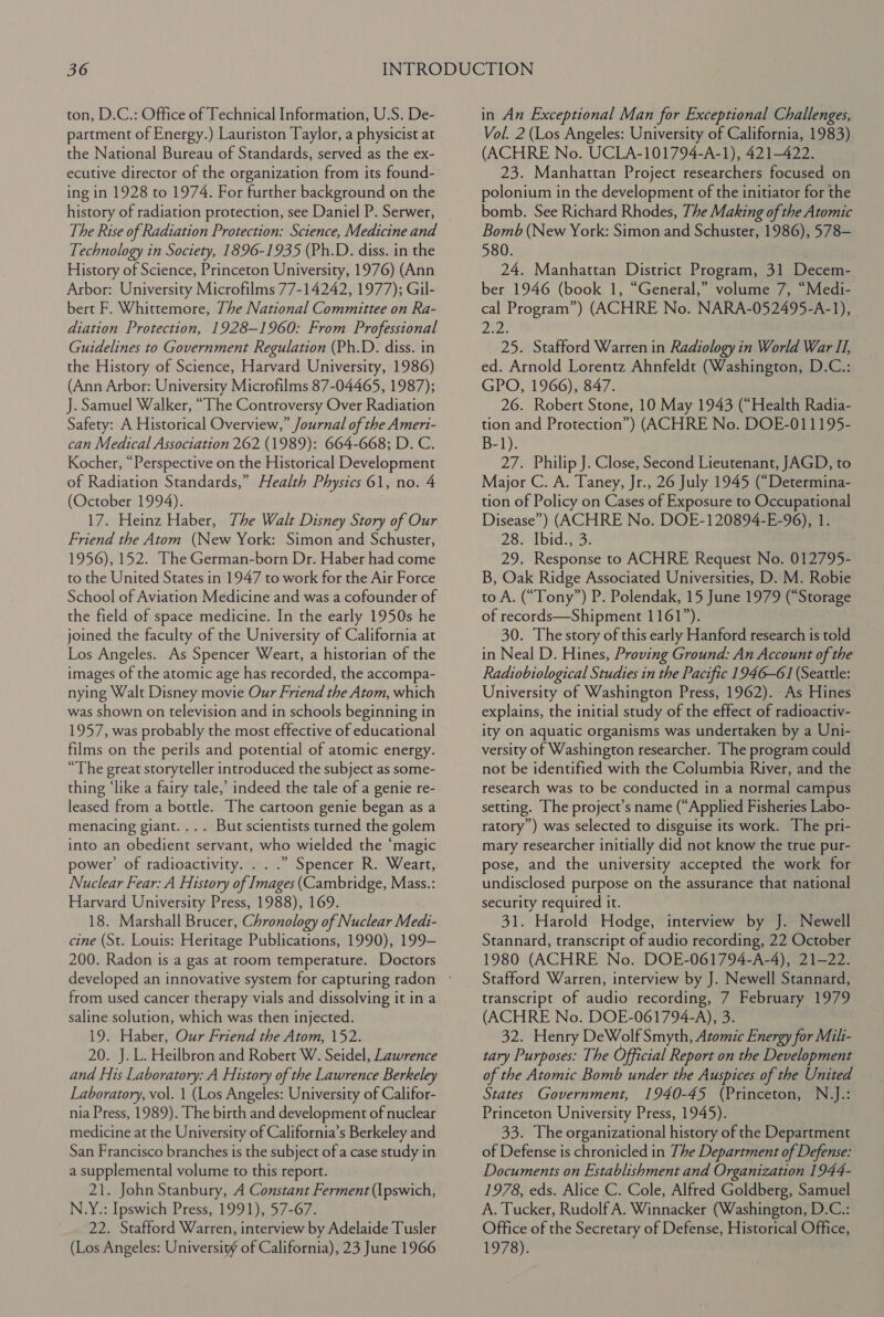 ton, D.C.: Office of Technical Information, U.S. De- partment of Energy.) Lauriston Taylor, a physicist at the National Bureau of Standards, served as the ex- ecutive director of the organization from its found- ing in 1928 to 1974. For further background on the history of radiation protection, see Daniel P. Serwer, The Rise of Radiation Protection: Science, Medicine and Technology in Society, 1896-1935 (Ph.D. diss. in the History of Science, Princeton University, 1976) (Ann Arbor: University Microfilms 77-14242, 1977); Gil- bert F. Whittemore, 7he National Committee on Ra- diation Protection, 1928-1960: From Professional Guidelines to Government Regulation (Ph.D. diss. in the History of Science, Harvard University, 1986) (Ann Arbor: University Microfilms 87-04465, 1987); J. Samuel Walker, “The Controversy Over Radiation Safety: A Historical Overview,” Journal of the Ameri- can Medical Association 262 (1989): 664-668; D. C. Kocher, “Perspective on the Historical Development of Radiation Standards,” Health Physics 61, no. 4 (October 1994). 17. Heinz Haber, The Walt Disney Story of Our Friend the Atom (New York: Simon and Schuster, 1956), 152. The German-born Dr. Haber had come to the United States in 1947 to work for the Air Force School of Aviation Medicine and was a cofounder of the field of space medicine. In the early 1950s he joined the faculty of the University of California at Los Angeles. As Spencer Weart, a historian of the images of the atomic age has recorded, the accompa- nying Walt Disney movie Our Friend the Atom, which was shown on television and in schools beginning in 1957, was probably the most effective of educational films on the perils and potential of atomic energy. “The great storyteller introduced the subject as some- thing ‘like a fairy tale,’ indeed the tale of a genie re- leased from a bottle. The cartoon genie began as a menacing giant.... But scientists turned the golem into an obedient servant, who wielded the ‘magic power’ of radioactivity. . . .” Spencer R. Weart, Nuclear Fear: A History of Images (Cambridge, Mass.: Harvard University Press, 1988), 169. 18. Marshall Brucer, Chronology of Nuclear Medi- cine (St. Louis: Heritage Publications, 1990), 199- 200. Radon is a gas at room temperature. Doctors from used cancer therapy vials and dissolving it in a saline solution, which was then injected. 19. Haber, Our Friend the Atom, 152. 20. J. L. Heilbron and Robert W. Seidel, Lawrence and His Laboratory: A History of the Lawrence Berkeley Laboratory, vol. 1 (Los Angeles: University of Califor- nia Press, 1989). The birth and development of nuclear medicine at the University of California’s Berkeley and San Francisco branches is the subject of a case study in a supplemental volume to this report. 21. John Stanbury, A Constant Ferment (Ipswich, N.Y.: Ipswich Press, 1991), 57-67. 22. Stafford Warren, interview by Adelaide Tusler (Los Angeles: Universiw of California), 23 June 1966 in An Exceptional Man for Exceptional Challenges, Vol. 2 (Los Angeles: University of California, 1983) (ACHRE No. UCLA-101794-A-1), 421-422. 23. Manhattan Project researchers focused on polonium in the development of the initiator for the bomb. See Richard Rhodes, The Making of the Atomic Bomb (New York: Simon and Schuster, 1986), 578— 580. 24. Manhattan District Program, 31 Decem- ber 1946 (book 1, “General,” volume 7, “Medi- cal Program”) (ACHRE No. NARA-052495-A-1), | Lees 25. Stafford Warren in Radiology in World War II, ed. Arnold Lorentz Ahnfeldt (Washington, D.C.: GPO, 1966), 847. 26. Robert Stone, 10 May 1943 (“Health Radia- tion and Protection”) (ACHRE No. DOE-011195- B-1). 27. Philip J. Close, Second Lieutenant, JAGD, to Major C. A. Taney, Jr., 26 July 1945 (“Determina- tion of Policy on Cases of Exposure to Occupational Disease”) (ACHRE No. DOE-120894-E-96), 1. 28. Ibid. 3: 29. Response to ACHRE Request No. 012795- B, Oak Ridge Associated Universities, D. M. Robie to A. (“Tony”) P. Polendak, 15 June 1979 (“Storage of records—Shipment 1161”). 30. The story of this early Hanford research is told in Neal D. Hines, Proving Ground: An Account of the Radiobiological Studies in the Pacific 1946-61 (Seattle: University of Washington Press, 1962). As Hines explains, the initial study of the effect of radioactiv- ity on aquatic organisms was undertaken by a Uni- versity of Washington researcher. The program could not be identified with the Columbia River, and the research was to be conducted in a normal campus setting. The project’s name (“Applied Fisheries Labo- ratory’) was selected to disguise its work. The pri- mary researcher initially did not know the true pur- pose, and the university accepted the work for undisclosed purpose on the assurance that national security required it. 31. Harold Hodge, interview by J. Newell Stannard, transcript of audio recording, 22 October 1980 (ACHRE No. DOE-061794-A-4), 21-22. Stafford Warren, interview by J. Newell Stannard, transcript of audio recording, 7 February 1979 (ACHRE No. DOE-061794-A), 3. 32. Henry DeWolf Smyth, Atomic Energy for Mili- tary Purposes: The Official Report on the Development of the Atomic Bomb under the Auspices of the United States Government, 1940-45 (Princeton, N.J.: Princeton University Press, 1945). 33. The organizational history of the Department of Defense is chronicled in The Department of Defense: Documents on Establishment and Organization 1944- 1978, eds. Alice C. Cole, Alfred Goldberg, Samuel A. Tucker, Rudolf A. Winnacker (Washington, D.C.: Office of the Secretary of Defense, Historical Office, 1978).