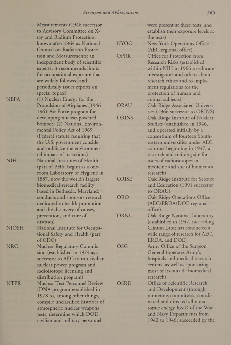 NEPA NIH NIOSH NRC NTPR Measurements (1946 successor to Advisory Committee on X- ray and Radium Protection, known after 1964 as National Council on Radiation Protec- tion and Measurements; an independent body of scientific experts, it recommends limits for occupational exposure that are widely followed and periodically issues reports on special topics) (1) Nuclear Energy for the Propulsion of Airplanes (1946— 1961 Air Force program for developing nuclear-powered bomber) (2) National Environ- mental Policy Act of 1969 (Federal statute requiring that the U.S. government consider and publicize the environmen- tal impact of its actions) — National Institutes of Health (part of PHS; begun as a one- room Laboratory of Hygiene in 1887, now the world’s largest biomedical research facility; based in Bethesda, Maryland; conducts and sponsors research dedicated to health promotion and the discovery of causes, prevention, and cure of diseases) National Institute for Occupa- tional Safety and Health (part of CDC) Nuclear Regulatory Commis- sion (established in 1974 as a successor to AEC to run civilian nuclear power program and radioisotope licensing and distribution program) Nuclear Test Personnel Review (DNA program established in 1978 to, among other things, compile unclassified histories of atmospheric nuclear weapons tests, determine which DOD civilian and military personnel NYOO OPRR ORAU ORINS ORISE ORO ORNL OSG OSRD 565 were present at these tests, and establish their exposure levels at the tests) New York Operations Office (AEC regional office) Office for Protection from Research Risks (established within NIH in 1966 to educate investigators and others about research ethics and to imple- ment regulations for the protection of human and animal subjects) Oak Ridge Associated Universi- ties (1966 successor to ORINS) Oak Ridge Institute of Nuclear Studies (established in 1946, and operated initially by a consortium of fourteen South- eastern universities under AEC contract beginning in 1947; a research and training site for users of radioisotopes in medicine and site of biomedical research) Oak Ridge Institute for Science and Education (1991 successor to ORAU) Oak Ridge Operations Office (AEC/ERDA/DOE regional office) | Oak Ridge National Laboratory (established in 1947, succeeding Clinton Labs; has conducted a wide range of research for AEC, ERDA, and DOE) Army Office of the Surgeon General (operates Army’s hospitals and medical research centers, as well as sponsoring most of its outside biomedical research) Office of Scientific Research and Development (through numerous committees, coordi- nated and directed all nona- tomic energy R&amp;D of the War and Navy Departments from 1942 to 1946; succeeded by the