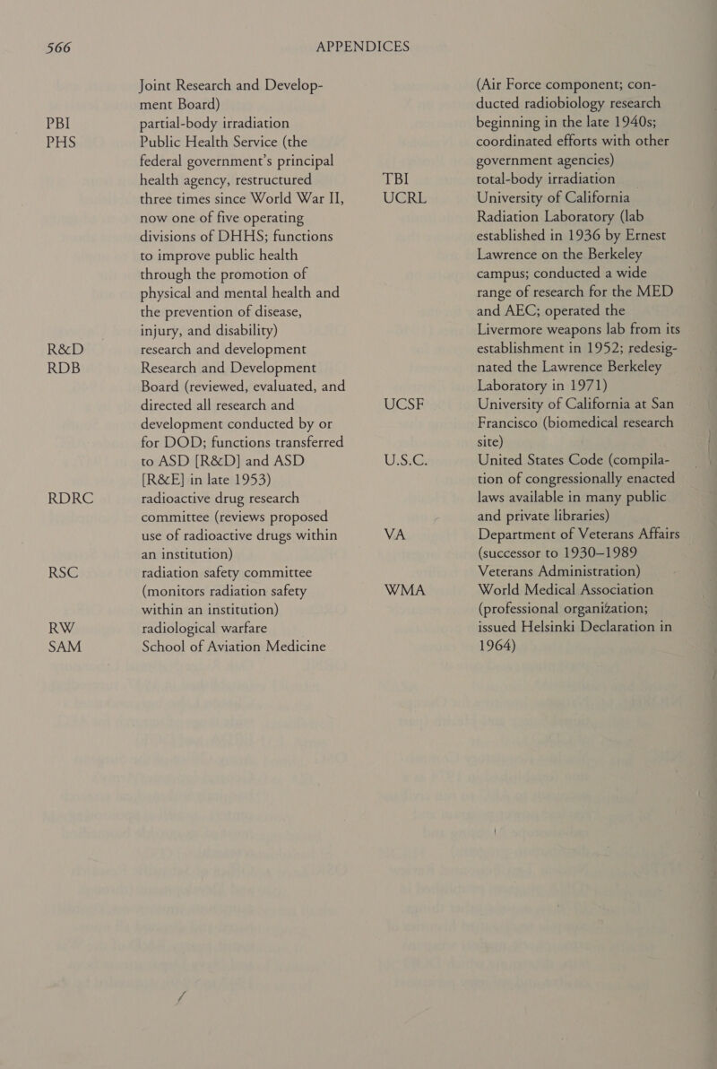 PBI Pris R&amp;D RDB RDRC RSG RW SAM Joint Research and Develop- ment Board) partial-body irradiation Public Health Service (the federal government's principal health agency, restructured three times since World War II, now one of five operating divisions of DHHS; functions to improve public health through the promotion of physical and mental health and the prevention of disease, injury, and disability) research and development Research and Development Board (reviewed, evaluated, and directed all research and development conducted by or for DOD; functions transferred to ASD [R&amp;D] and ASD [R&amp;E] in late 1953) radioactive drug research committee (reviews proposed use of radioactive drugs within an institution) radiation safety committee (monitors radiation safety within an institution) radiological warfare School of Aviation Medicine TBI UGE WSF UsiGs VA WMA (Air Force component; con- ducted radiobiology research beginning in the late 1940s; coordinated efforts with other government agencies) total-body irradiation _ University of California Radiation Laboratory (lab established in 1936 by Ernest Lawrence on the Berkeley campus; conducted a wide range of research for the MED and AEC; operated the Livermore weapons lab from its establishment in 1952; redesig- nated the Lawrence Berkeley Laboratory in 1971) University of California at San Francisco (biomedical research site) United States Code (compila- tion of congressionally enacted laws available in many public and private libraries) Department of Veterans Affairs (successor to 1930-1989 Veterans Administration) World Medical Association (professional organization; issued Helsinki Declaration in 1964)