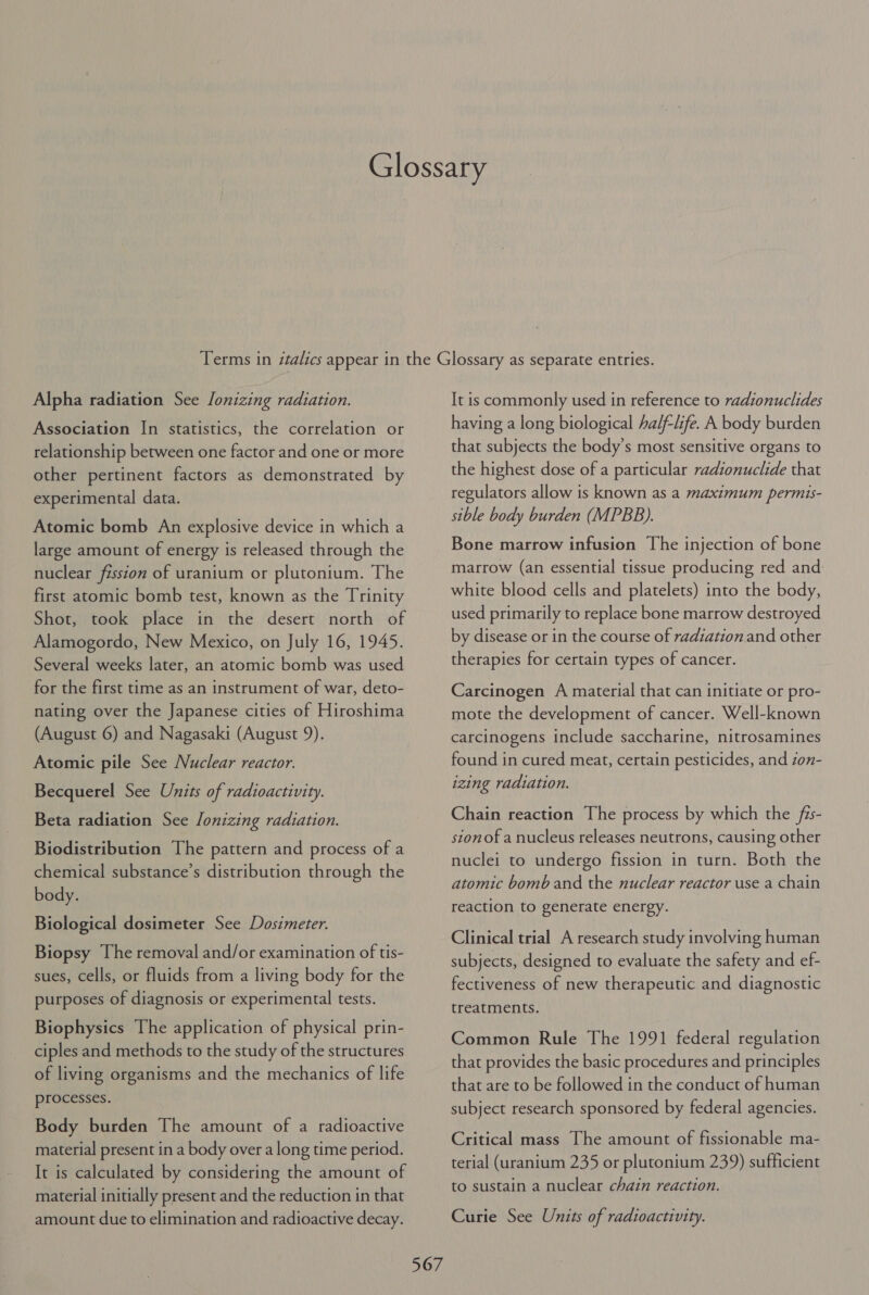 Alpha radiation See lonizing radiation. Association In statistics, the correlation or relationship between one factor and one or more other pertinent factors as demonstrated by experimental data. Atomic bomb An explosive device in which a large amount of energy is released through the nuclear fission of uranium or plutonium. The first atomic bomb test, known as the Trinity Shot, took place in the desert north of Alamogordo, New Mexico, on July 16, 1945. Several weeks later, an atomic bomb was used for the first time as an instrument of war, deto- nating over the Japanese cities of Hiroshima (August 6) and Nagasaki (August 9). Atomic pile See Nuclear reactor. Becquerel See Units of radioactivity. Beta radiation See lonizing radiation. Biodistribution The pattern and process of a chemical substance’s distribution through the body. Biological dosimeter See Dosimeter. Biopsy The removal and/or examination of tis- sues, cells, or fluids from a living body for the purposes of diagnosis or experimental tests. Biophysics The application of physical prin- ciples and methods to the study of the structures of living organisms and the mechanics of life processes. Body burden The amount of a radioactive material present in a body over a long time period. It is calculated by considering the amount of material initially present and the reduction in that amount due to elimination and radioactive decay. 567 It is commonly used in reference to radionuclides having a long biological half-life. A body burden that subjects the body’s most sensitive organs to the highest dose of a particular radionuclide that regulators allow is known as a maximum permis- sible body burden (MPBB). Bone marrow infusion The injection of bone marrow (an essential tissue producing red and white blood cells and platelets) into the body, used primarily to replace bone marrow destroyed by disease or in the course of radiation and other therapies for certain types of cancer. Carcinogen A material that can initiate or pro- mote the development of cancer. Well-known carcinogens include saccharine, nitrosamines found in cured meat, certain pesticides, and zon- izing radiation. Chain reaction The process by which the fis- stonof a nucleus releases neutrons, causing other nuclei to undergo fission in turn. Both the atomic bomb and the nuclear reactor use a chain reaction to generate energy. Clinical trial A research study involving human subjects, designed to evaluate the safety and ef- fectiveness of new therapeutic and diagnostic treatments. Common Rule The 1991 federal regulation that provides the basic procedures and principles that are to be followed in the conduct of human subject research sponsored by federal agencies. Critical mass The amount of fissionable ma- terial (uranium 235 or plutonium 239) sufficient to sustain a nuclear chain reaction. Curie See Units of radioactivity.