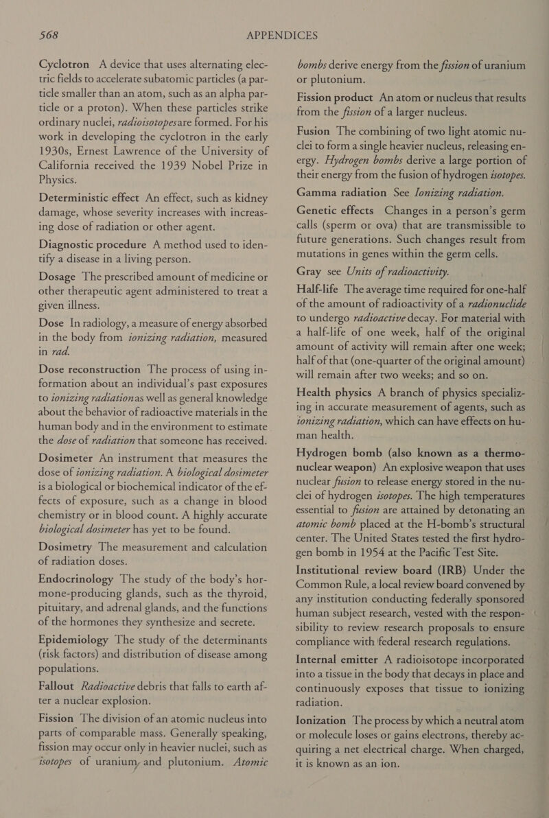 Cyclotron A device that uses alternating elec- tric fields to accelerate subatomic particles (a par- ticle smaller than an atom, such as an alpha par- ticle or a proton). When these particles strike ordinary nuclei, radioisotopesare formed. For his work in developing the cyclotron in the early 1930s, Ernest Lawrence of the University of California received the 1939 Nobel Prize in Physics. Deterministic effect An effect, such as kidney damage, whose severity increases with increas- ing dose of radiation or other agent. Diagnostic procedure A method used to iden- tify a disease in a living person. Dosage The prescribed amount of medicine or other therapeutic agent administered to treat a given illness. Dose In radiology, a measure of energy absorbed in the body from ionizing radiation, measured in rad. Dose reconstruction The process of using in- formation about an individual’s past exposures to zonizing radiationas well as general knowledge about the behavior of radioactive materials in the the dose of radiation that someone has received. Dosimeter An instrument that measures the dose of ionizing radiation. A biological dosimeter is a biological or biochemical indicator of the ef- fects of exposure, such as a change in blood chemistry or in blood count. A highly accurate biological dosimeter has yet to be found. Dosimetry The measurement and calculation of radiation doses. Endocrinology The study of the body’s hor- mone-producing glands, such as the thyroid, pituitary, and adrenal glands, and the functions of the hormones they synthesize and secrete. Epidemiology The study of the determinants (risk factors) and distribution of disease among populations. Fallout Radioactive debris that falls to earth af- ter a nuclear explosion. Fission The division of an atomic nucleus into parts of comparable mass. Generally speaking, fission may occur only in heavier nuclei, such as isotopes of uranium, and plutonium. Atomic bombs derive energy from the fission of uranium or plutonium. Fission product An atom or nucleus that results from the fission of a larger nucleus. Fusion The combining of two light atomic nu- clei to form a single heavier nucleus, releasing en- ergy. Hydrogen bombs derive a large portion of their energy from the fusion of hydrogen isotopes. Gamma radiation See lonizing radiation. Genetic effects Changes in a person’s germ calls (sperm or ova) that are transmissible to future generations. Such changes result from mutations in genes within the germ cells. Gray see Units of radioactivity. Half-life The average time required for one-half of the amount of radioactivity of a radionuclide to undergo radioactive decay. For material with a half-life of one week, half of the original amount of activity will remain after one week; half of that (one-quarter of the original amount) will remain after two weeks; and so on. Health physics A branch of physics specializ- ing in accurate measurement of agents, such as ionizing radiation, which can have effects on hu- — man health. Hydrogen bomb (also known as a thermo- nuclear weapon) An explosive weapon that uses nuclear fusion to release energy stored in the nu- clei of hydrogen isotopes. The high temperatures essential to fusion are attained by detonating an atomic bomb placed at the H-bomb’s structural center. he United States tested the first hydro- gen bomb in 1954 at the Pacific Test Site. Institutional review board (IRB) Under the Common Rule, a local review board convened by any institution conducting federally sponsored human subject research, vested with the respon- sibility to review research proposals to ensure compliance with ‘federal research regulations. Internal emitter A radioisotope incorporated into a tissue in the body that decays in place and continuously exposes that tissue to ionizing radiation. Ionization The process by which a neutral atom or molecule loses or gains electrons, thereby ac- quiring a net electrical charge. When charged, it is known as an ion.