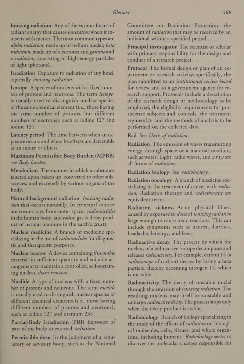 Ionizing radiation Any of the various forms of radiant energy that causes zonization when it in- teracts with matter. [he most common types are alpha radiation, made up of helium nuclei; beta radiation, made up of electrons; and gammaand x radiation, consisting of high-energy particles of light (photons). Irradiation Exposure to radiation of any kind, especially zonizing radiation. Isotope A species of nucleus with a fixed num- ber of protons and neutrons. The term isotope is usually used to distinguish nuclear species of the same chemical element (i-e., those having the same number of protons, but different numbers of neutrons), such as iodine 127 and iodine 131. Latency period The time between when an ex- posure occurs and when its effects are detectable as an injury or illness. Maximum Permissible Body Burden (MPBB) see Body burden Metabolism The manner in which a substance is acted upon (taken up, converted to other sub- stances, and excreted) by various organs of the body. Natural background radiation Jlonizing radia- tion that occurs naturally. Its principal sources are cosmic rays from outer space, radionuclides in the human body, and radon gas (a decay prod- uct of natural uranium in the earth’s crust). Nuclear medicine A branch of medicine spe- cializing in the use of radionuclides for diagnos- tic and therapeutic purposes. Nuclear reactor A device containing fisstonable material in sufficient quantity and suitable ar- rangement to maintain a controlled, self-sustain- ing nuclear chain reaction. Nuclide A type of nucleus with a fixed num- ~ ber of protons and neutrons. The term nuclide is usually used to distinguish nuclear species of different chemical elements (i.e., those having different numbers of protons and neutrons), such as iodine 127 and uranium 235. Partial-Body Irradiation (PBI) Exposure of part of the body to external radiation. Permissible dose In the judgment of a regu- latory or advisory body, such as the National Committee on Radiation Protection, the amount of radiation that may be received by an individual within a specified period. Principal investigator The scientist or scholar with primary responsibility for the design and conduct of a research project. Protocol The formal design or plan of an ex- periment or research activity; specifically, the plan submitted to an institutional review board for review and to a government agency for re- search support. Protocols include a description of the research design or methodology to be employed, the eligibility requirements for pro- spective subjects and controls, the treatment regimen(s), and the methods of analysis to be performed on the collected data. Rad See Units of radiation Radiation The emission of waves transmitting energy through space or a material medium, such as water. Light, radio waves, and x rays are all forms of radiation. Radiation biology See radiobiology. Radiation oncology A branch of medicine spe- cializing in the treatment of cancer with radia- tion. Radiation therapy and radiotherapy are equivalent terms. Radiation sickness Acute physical illness caused by exposure to doses of ionizing radiation large enough to cause toxic reactions. This can include symptoms such as nausea, diarrhea, headache, lethargy, and fever. Radioactive decay The process by which the nucleus of a radioactive isotope decomposes and releases radioactivity. For example, carbon 14 (a radioisotope of carbon) decays by losing a beta particle, thereby becoming nitrogen 14, which is unstable. Radioactivity The decay of unstable nuclei through the emission of ionizing radiation. The resulting nucleus may itself be unstable and undergo radioactive decay. The process stops only when the decay product is stable. Radiobiology Branch of biology specializing in the study of the effects of radiation on biologi- cal molecules, cells, tissues, and whole organ- isms, including humans. Radiobiology seeks to discover the molecular changes responsible for