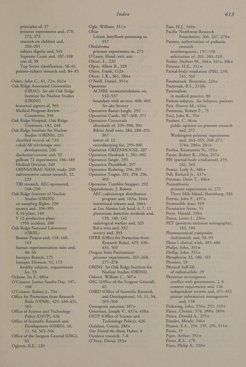 prisoner experiments and, 270, 2723 273 research on children and, 200-201 subject dignity and, 545 Supreme Court and, 107-108 text of, 58 Top Secret classification, 56-61 patient—subject research and, 84-85 Oakes, John C., 61, 72n, 312n Oak Ridge Associated Universities (ORAU). See also Oak Ridge Institute for Nuclear Studies (ORINS) historical aspects of, 565 Medical Program Review Committee, 248 Oak Ridge Hospital, Oak Ridge, Tennessee, 142, 248 Oak Ridge Institute for Nuclear Studies (ORINS), 235 classified records of, 534 cobalt 60 teletherapy unit development, 236 disclosure/consent and, 52 gallium 72 experiments, 186-189 Medical Division, 249 ORINS/ORAU NASA study, 249 radiosensitive cancer research, 52, 229 TBI research, AEC-sponsored, 248-250 Oak Ridge Institute of Nuclear Studies (ORINS) air-sampling flights, 320 secrecy and, 394-395 X-10 plant, 140 Y-12 production plant 1958 accident, 248 Oak Ridge National Laboratory (ORNL) ~ Boston Project and, 158-160, 163 human experimentation rules and, 48-50 Isotopes Branch, 175 Isotopes Division, 51, 173 healthy subjects, requirements for, 53 Ockene, Ira S., 486” O’Connor, Justice Sandra Day, 107— 108 O’Connor, Robert J., 70” Office for Protection from Research Risks (OPRR), 429, 430-431, 565 Office of Science and Technology Policy (OSTP), 426 Office of Scientific Research and Development (OSRD), 10, 11, 54, 565-566 Office of the Surgeon General (OSG), 62 Ogborn, R.E., 220 Index Ohio Lorain, beryllium poisoning in, 357 Okalahoma prisoner experiments in, 272 O'Leary, Hazel, xvii, xxii Oliner, L., 220 Olpin, Albert R., 328 Olson, Frank, 112” . Olson, L.K., 361, 3847 O’Neill, Daniel, 3517 Openness ACHRE recommendations on, 532-537 boundary with secrecy, 408, 409. See also Secrecy Operation Buster-Jangle, 292 Operation Castle, 367-368, 371 Operation Crossroads aftermath of, 299-300, 301 Bikini Atoll tests, 284, 288-291, 367 intent of, 12 recordkeeping for, 299-300 Operation GREENHOUSE, 287 Operation Hardtack 1, 301-302 Operation Jangle, 293 Operation Plumbbob, 297 Operation Redwing, 294, 295 Operation Teapot, 291, 294, 296, 403 Operation Tumbler-Snapper, 292 Oppenheimer, J. Robert AEC radioisotope distribution program and, 163n, 164n intentional releases and, 346n as Los Alamos Lab head, 6, 7, 12 plutonium detection methods and, 139, 140, 142 radiological warfare and, 325 RaLa tests and, 332 secrecy and, 393 OPRR (Office for Protection from Research Risks), 429, 430-— 431, 565 Oregon State Penitentiary prisoner experiments, 265-268, 277-278 ORINS. See Oak Ridge Institute for Nuclear Studies (ORINS) Osborn, William C., 307” OSG (Office of the Surgeon General), 62 OSRD (Office of Scientific Research and Development), 10, 11, 54, 565-566 Osteogenic sarcoma, 1877 Osterman, Joseph V., 437, 438n OSTP (Office of Science and Technology Policy), 426 Oulahan, Courts, 3887 Our Friend the Atom, Haber, 4 Outdoor research, 7-8 O’Very, David, 353” 613 Pacific Northwest Research Foundation, 266, 267, 278n Parents, authorization of pediatric research nontherapeutic, 197-198 solicitation of, 201, 209-210 Parker, Herbert M., 344, 345n, 346n Parsons, H.E., 3llz Partial-body irradiation (PBI), 239, 241, 569 Pasamanick, Benjamin, 2247 Pasternak, B.S., 219fn Paternalism in medical practice, 80 Patient-subjects. See Subjects, patients Patt, Harvey M., 4167 Patterson, Robert P., 75 Paul, John R., 707 Paulsen, C. Alvin public opinion on prisoner research and, 272 Washington prisoner experiments and, 263-265, 268-271, 278n, 280n, 2812 Pavlou, Konstantin N., 1937 Payne, Robert B., 256, 257n PBI (partial-body irradiation), 239, 241, 569 Pearce, Lesly A., 486” Pell, Richard Jr., 4377 Penman, Doris T., 4867 Pennsylvania prisoner experiments in, 272 Three Mile Island, Harrisburg, 336 Pereira, John F., 4377 Permissible dose, 569 Permission forms, 51 Perry, Harold, 2587 Peters, Lester J., 2567 PET (positron emission tomography), 183, 184 Pharmaceutical companies thalidomide and, 98-99 Phase I clinical trials, 483-484 Phelps, John, 3517” Phillip, John, 351” Phosphorus 32, 180, 185 Photons, 18 Physical half-life of radionuclide, 29 Physician-investigators | conflict with government, 2, 6 consent requirments and, 126 independent reviews and, 451-452 patient information management and, 158 Pickering, John, 256n, 292, 3107 Pierce, Chester, 378, 3887, 389n Pierce, Donald A., 255” Pimsler, Meade, 346n Pinson, E.A., 294, 295, 296, 3lln Pions, 19 Piper, Arthur, 351” Pitzer, K.S., 178 Pizzo, Philip A., 2587