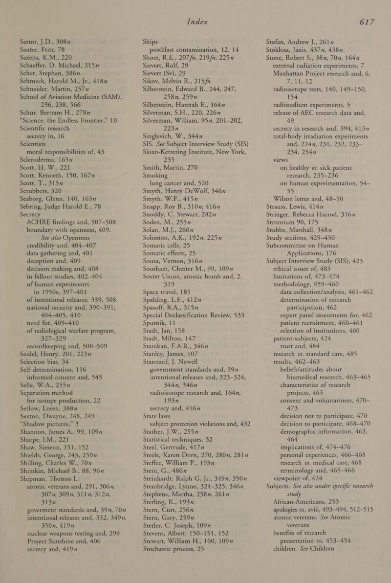 Sartor, J.D., 3087 Sauter, Fritz, 78 Saxena, K.M., 220 Schaeffer, D. Michael, 315 Scher, Stephan, 386” Schmeck, Harold M., Jr., 4187 Schneider, Martin, 2577 School of Aviation Medicine (SAM), 236, 238, 566 Schur, Bertram H., 2787 “Science, the Endless Frontier,” 10 Scientific research secrecy in, 16 Scientists moral responsibilities of, 43 Scleroderma, 165 Scoresby ww 2221 Scott, Kenneth, 150, 167 Scote, Tid iS Scrubbers, 320 Seaborg, Glenn, 140, 163” Sebring, Judge Harold E., 78 Secrecy ACHRE findings and, 507-508 boundary with openness, 409. See also Openness credibility and, 404-407 data gathering and, 401 deception and, 409 decision making and, 408 in fallout studies, 402—404 of human experiments in 1950s, 397-401 of intentional releases, 339, 508 national security and, 390-391, 404-405, 410 need for, 409—410 of radiological warfare program, 327-329 recordkeeping and, 508-509 Seidel, Henry, 201, 223n Selection bias, 34 Self-determination, 116 informed consent and, 545 Selle, W.A., 255” Separation method for isotope production, 22 Setlow, Loren, 3887 Sexton, Dwayne, 248, 249 “Shadow pictures,” 3 Shannon, James A., 99, 1097 Sharpe, |.M., 221 Shaw, Simeon, 151, 152 Shields, George, 243, 259” Shilling, Charles W., 70” Shimkin, Michael B., 88, 96x” Shipman, Thomas L. atomic veterans and, 291, 306n, 307 n, 309n, 311, 312n, 313n goverment standards and, 39n, 70” intentional releases and, 332, 349n, 350n, 419n nuclear weapons testing and, 299 Project Sunshine and, 406 secrecy and, 4197 Index Ships postblast contamination, 12, 14 Shore, R.E., 207 fn, 219 fn, 225n Sievert, Rolf, 29 Sievert (Sv), 29 Sikov, Melvin R., 215 fn Silberstein, Edward B., 244, 247, 258n, 259n Silberstein, Hannah E., 1647 Silverman, S.H., 220, 226n Silverman, William, 95”, 201-202, 223n Singlevich, W., 344n SIS. See Subject Interview Study (SIS) Sloan-Kettering Institute, New York, 235 Smith, Martin, 270 Smoking lung cancer and, 520 Smyth, Henry DeWolf, 346n Smyth. W.F., 4157” Snapp, Roy B., 310”, 4167 Snoddy, C. Stewart, 282” Soden, M., 255” Solan, M.J., 2607 Solomon, A.K., 192”, 225n Somatic cells, 25 Somatic effects, 25 Sousa, Vernon, 3167 Southam, Chester M., 99, 109 ols Space travel, 185 Spalding, L.F., 4127 Spasoff, R.A., 315” Special Declassification Review, 533 Sputnik, 11 Stadt, Jan, 158 Stadt, Milton, 147 Stainkan, F.A.R., 3467 Stanley, James, 107 Stannard, J. Newell government standards and, 39” intentional releases and, 323—324, 344n, 346n radioisotope research and, 1647, 193n secrecy and, 416” State laws subject protection violations and, 432 Stather, J.W., 255” Statistical techniques, 32 Steel, Gertrude, 417” Steele, Karen Dorn, 270, 280, 2817 Steffee, William P., 193” Stein, G., 486n Steinhardt, Ralph G. Jr., 3497, 3507 Stembridge, Lynne, 324-325, 346n Stephens, Martha, 258”, 261” Sterling, K., 1937” Stern, Curt, 2567 Stern, Gary, 2597 Stetler, C. Joseph, 1097 Stevens, Albert, 150-151, 152 Stewart, William H., 100, 1097 Stochastic process, 25 617 Stofan, Andrew J., 261” Stoklosa, Janis, 437n, 438n Stone, Robert S., 387, 70n, 164n external radiation experiments, 7 Manhattan Project research and, 6, Efe IE aa radioisotope tests, 140, 149-150, 154 radiosodium experiments, 5 release of AEC research data and, 49 secrecy in research and, 394, 4137 total-body irradiation experiments andy 224 f' 231 232)°233— 234, 254n views on healthy vs. sick patient research, 235—236 on human experimentation, 54— 55 Wilson letter and, 48—50 Strauss, Lewis, 4147 Stringer, Rebecca Harrod, 316” Strontium 90, 175 Stubbs, Marshall, 3487 Study sections, 429-430 Subcommittee on Human Applications, 176 Subject Interview Study (SIS), 423 ethical issues of, 483 limitations of, 473-474 methodology, 459-460 data collection/analysis, 461-462 determination of research participation, 462 expert panel assessments for, 462 patient recruitment, 460-461 selection of institutions, 460 patient-subjects, 424 trust and, 484 research vs. standard care, 485 results, 462—463 beliefs/attitudes about biomedical research, 463-465 characteristics of research projects, 463 consent and voluntariness, 470— 473 decision not to participate, 470 decision to participate, 468-470 demographic information, 463, 464 implications of, 474-476 personal experiences, 466—468 research vs. medical care, 468 terminology and, 465-466 viewpoint of, 424 Subjects. See also under specific research study African-Americans, 253 apologies to, xviii, 493-494, 512-515 atomic veterans. See Atomic veterans benefits of research presentation to, 453-454 children. See Children