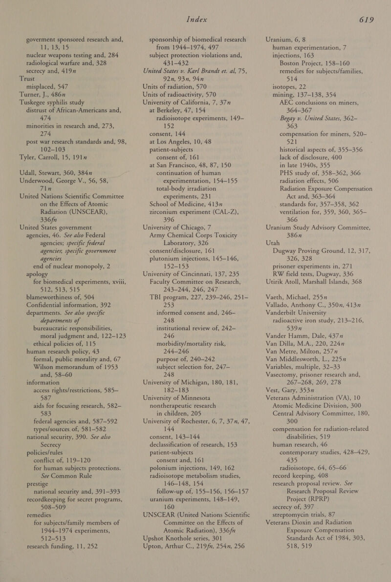 goverment sponsored research and, LISS nuclear weapons testing and, 284 radiological warfare and, 328 secrecy and, 419n Trust misplaced, 547 Turner, J., 486” Tuskegee syphilis study distrust of African-Americans and, 474 minorities in research and, 273, 274 post war research standards and, 98, 102-103 Tyler, Carroll, 15, 1917 Udall, Stewart, 360, 384n Underwood, George V., 56, 58, 71n United Nations Scientific Committee on the Effects of Atomic Radiation (UNSCEAR), 336fn United States government agencies, 46. See also Federal agencies; specific federal agencies, specific government agencies end of nuclear monopoly, 2 apology for biomedical experiments, xviii, Dh2s obs. 15 blameworthiness of, 504 Confidential information, 392 departments. See also specific departments of bureaucratic responsibilities, moral judgment and, 122-123 ethical policies of, 115 human research policy, 43 formal, public morality and, 67 Wilson memorandum of 1953 and, 58-60 information access rights/restrictions, 585— 587 aids for focusing research, 582— 583 federal agencies and, 587-592 types/sources of, 581-582 national security, 390. See also Secrecy policies/rules conflict of, 119-120 for human subjects protections. See Common Rule prestige national security and, 391-393 recordkeeping for secret programs, 508-509 remedies for subjects/family members of 1944-1974 experiments, 512-513 research funding, 11, 252 Index sponsorship of biomedical research from 1944-1974, 497 subject protection violations and, 431-432 United States v. Karl Brandt et. al, 75, 92n, 93n, 94n Units of radiation, 570 Units of radioactivity, 570 University of California, 7, 377 at Berkeley, 47, 154 radioisotope experiments, 149— 152 consent, 144 at Los Angeles, 10, 48 patient-subjects consent of, 161 at San Francisco, 48, 87, 150 continuation of human experimentation, 154-155 total-body irradiation experiments, 231 School of Medicine, 4137 zirconium experiment (CAL-Z), 396 University of Chicago, 7 Army Chemical Corps Toxicity Laboratory, 326 consent/disclosure, 161 plutonium injections, 145-146, 152-153 University of Cincinnati, 137, 235 Faculry Committee on Research, 243-244, 246) 247 TBI program, 227, 239-246, 251- 25S informed consent and, 246— 248 institutional review of, 242— ZAOM morbidity/mortality risk, 244-246 purpose of, 240-242 subject selection for, 247— 248 University of Michigan, 180, 181, 182-183 University of Minnesota nontherapeutic research in children, 205 University of Rochester, 6, 7, 37n, 47, 144 consent, 143-144 declassification of research, 153 patient-subjects consent and, 161 polonium injections, 149, 162 radioisotope metabolism studies, 146-148, 154 follow-up of, 155-156, 156-157 uranium experiments, 148-149, 160 UNSCEAR (United Nations Scientific Committee on the Effects of Atomic Radiation), 336fn Upshot Knothole series, 301 Upton, Arthur C., 219 fn, 254n, 256 619 Uranium, 6, 8 human experimentation, 7 injections, 163 Boston Project, 158-160 remedies for subjects/families, 514 isotopes, 22 mining, 137-138, 354 AEC conclusions on miners, 364-367 Begay v. United States, 362-— 363 compensation for miners, 520- nea historical aspects of, 355-356 lack of disclosure, 400 in late 1940s, 355 PHS study of, 358-362, 366 radiation effects, 506 Radiation Exposure Compensation Act and, 363-364 standards for, 357-358, 362 ventilation for, 359, 360, 365— 366 Uranium Study Advisory Committee, 386n Utah Dugway Proving Ground, 12, 317, 326, 328 prisoner experiments in, 271 RW field tests, Dugway, 336 Utirik Atoll, Marshall Islands, 368 Vaeth, Michael, 2557 Vallado, Anthony C., 350n, 4137 Vanderbilt University radioactive iron study, 213-216, 539n Vander Hamm, Dale, 4377” Van Dilla, M.A., 220, 224n Van Metre, Milton, 2577 Van Middlesworth, L., 2257 Variables, multiple, 32—33 Vasectomy, prisoner research and, 267-268, 269, 278 Vest, Gary, 353 Veterans Administration (VA), 10 Atomic Medicine Division, 300 Central Advisory Committee, 180, 300 compensation for radiation-related disabilities, 519 human research, 46 contemporary studies, 428-429, 435 radioisotope, 64, 65-66 record keeping, 408 research proposal review. See Research Proposal Review Project (RPRP) secrecy of, 397 streptomycin trials, 87 Veterans Dioxin and Radiation Exposure Compensation Standards Act of 1984, 303, 518, 519