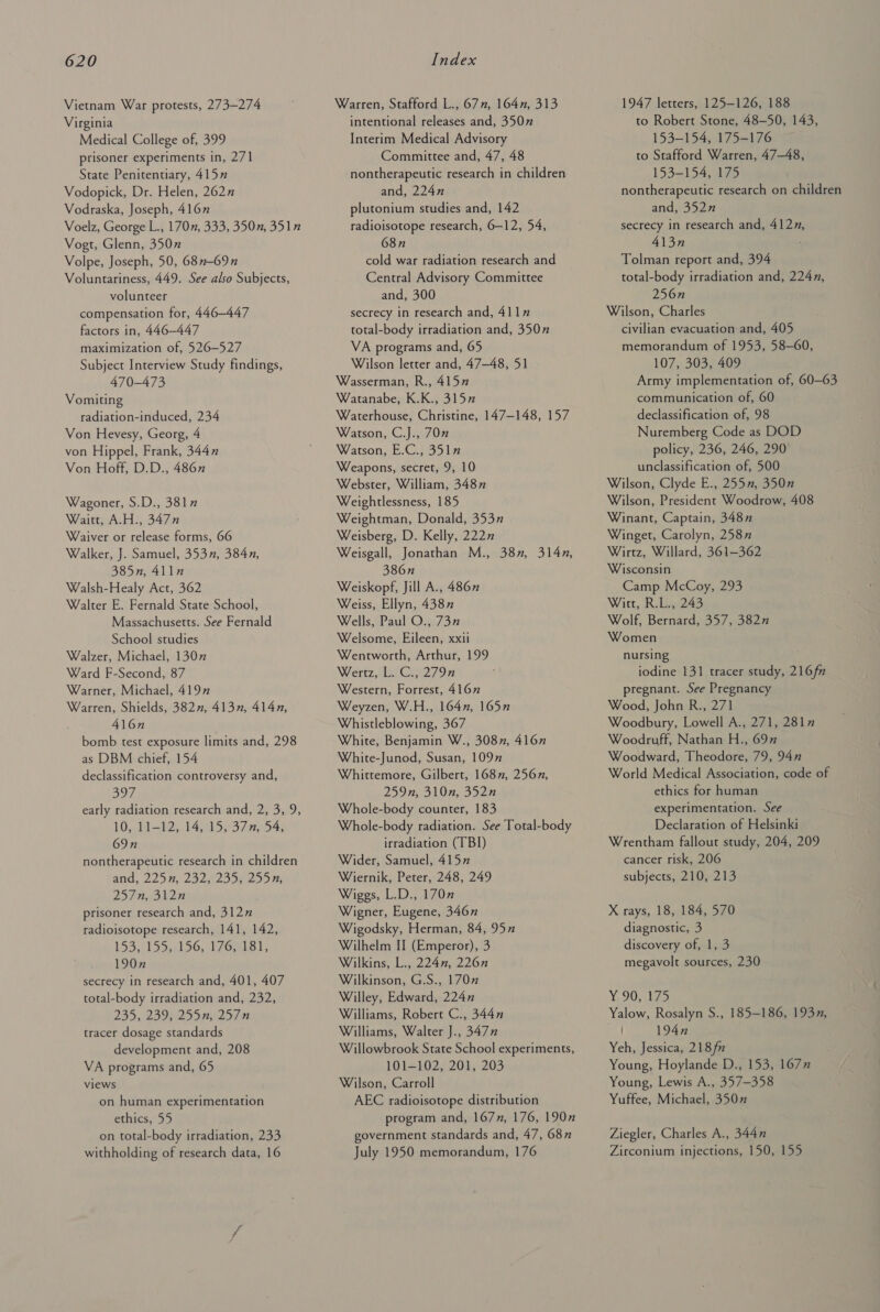 Vietnam War protests, 273-274 Virginia Medical College of, 399 prisoner experiments in, 271 State Penitentiary, 415” Vodopick, Dr. Helen, 2627 Vodraska, Joseph, 416” Voelz, George L., 170”, 333, 350n, 351” Vogt, Glenn, 350” Volpe, Joseph, 50, 68n-69n Voluntariness, 449. See also Subjects, volunteer compensation for, 446-447 factors in, 446-447 maximization of, 526-527 Subject Interview Study findings, 470-473 Vomiting radiation-induced, 234 Von Hevesy, Georg, 4 von Hippel, Frank, 3447 Von Hoff, D.D., 486 Wagoner, S.D., 381” Waitt, A.H., 3477 Waiver or release forms, 66 Walker, J. Samuel, 3537, 384n, 385n, 411n Walsh-Healy Act, 362 Walter E. Fernald State School, Massachusetts. See Fernald School studies Walzer, Michael, 1307 Ward F-Second, 87 Warner, Michael, 4197 Warren, Shields, 382, 413n, 414n, 416n bomb test exposure limits and, 298 as DBM chief, 154 declassification controversy and, ats 4 early radiation research and, 2, 3, 9, 10. 1i-12:, tA S37 BAR 69n nontherapeutic research in children and, 225 8, 2a2e25 Np eo, 23/7 heohln prisoner research and, 312” radioisotope research, 141, 142, 153,2155,0) 96,11 Gael; 190n secrecy in research and, 401, 407 total-body irradiation and, 232, 235, 23962551 257-0 tracer dosage standards development and, 208 VA programs and, 65 views on human experimentation ethics, 55 on total-body irradiation, 233 withholding of research data, 16 Warren, Stafford L., 67n, 164n, 313 intentional releases and, 3507 Interim Medical Advisory Committee and, 47, 48 nontherapeutic research in children and, 224n plutonium studies and, 142 radioisotope research, 6-12, 54, 68n cold war radiation research and Central Advisory Committee and, 300 secrecy in research and, 411” total-body irradiation and, 350” VA programs and, 65 Wilson letter and, 47-48, 51 Wasserman, R., 415” Watanabe, K.K., 315” Waterhouse, Christine, 147-148, 157 Watson, C.J., 70” Watson, E.C., 351 Weapons, secret, 9, 10 Webster, William, 3487 Weightlessness, 185 Weightman, Donald, 353” Weisberg, D. Kelly, 222” Weisgall, Jonathan M., 38, 314, 386n Weiskopf, Jill A., 4867 Weiss, Ellyn, 4387 Wells, Paul O., 73” Welsome, Eileen, xxii Wentworth, Arthur, 199 Wertz, L.C., 2797 Western, Forrest, 416” Weyzen, W.H., 164n, 1657 Whistleblowing, 367 White, Benjamin W., 3087, 4167 White-Junod, Susan, 1097” Whittemore, Gilbert, 168”, 2567, 259n, 310n, 352n Whole-body counter, 183 Whole-body radiation. See Total-body irradiation (TBI) Wider, Samuel, 415” Wiernik, Peter, 248, 249 Wiggs, L.D., 170” Wigner, Eugene, 3467 Wigodsky, Herman, 84, 95” Wilhelm II (Emperor), 3 Wilkins, L., 224n, 226n Wilkinson, G.S., 170 Willey, Edward, 224n Williams, Robert C., 344n Williams, Walter J., 347” Willowbrook State School experiments, 101—102, 201, 203 Wilson, Carroll AEC radioisotope distribution program and, 1677, 176, 190” government standards and, 47, 687 July 1950 memorandum, 176 1947 letters, 125-126, 188 to Robert Stone, 48—50, 143, 153-154, 175-176 to Stafford Warren, 47-48, 153-154, 175 nontherapeutic research on children and, 352n secrecy in research and, 4127, 413n Tolman report and, 394 total-body irradiation and, 2247, 256n Wilson, Charles civilian evacuation and, 405 memorandum of 1953, 58-60, 107, 303, 409 Army implementation of, 60-63 communication of, 60 declassification of, 98 Nuremberg Code as DOD policy, 236, 246, 290 unclassification of, 500 Wilson, Clyde E., 255”, 350n Wilson, President Woodrow, 408 Winant, Captain, 348” Winget, Carolyn, 258” Wirtz, Willard, 361-362 Wisconsin Camp McCoy, 293 Witt, R.L., 243 Wolf, Bernard, 357, 382n Women nursing iodine 131 tracer study, 216f” pregnant. See Pregnancy Wood, John R., 271 Woodbury, Lowell A., 271, 2817 Woodruff, Nathan H., 69” Woodward, Theodore, 79, 94” World Medical Association, code of ethics for human experimentation. See Declaration of Helsinki Wrentham fallout study, 204, 209 cancer risk, 206 subjects, 210, 213 X rays, 18, 184, 570 diagnostic, 3 discovery of, 1, 3 megavolt sources, 230 Y, 90-329 Yalow, Rosalyn S., 185-186, 193, 194n Yeh, Jessica, 218fn Young, Hoylande D., 153, 167” Young, Lewis A., 357-358 Yuffee, Michael, 350” Ziegler, Charles A., 3447 Zirconium injections, 150, 155
