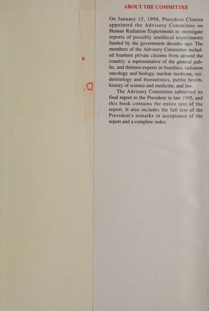     ABOUT THE COMMITTEE On January 15, 1994, President Clinton. appointed the Advisory Committee on Human Radiation Experiments to investigate reports of possibly unethical experiments funded by the government decades ago. The members of the Advisory Committee includ- ed fourteen private citizens from around the country: a representative of the general pub- lic, and thirteen experts in bioethics, radiation oncology and biology, nuclear medicine, epi- demiology and biostatistics, public health, history of science and medicine, and law. The Advisory Committee submitted its final report to the President in late 1995, and this book contains the entire text of the report. It also includes the full text of the President's remarks in acceptance of the report and a complete index.