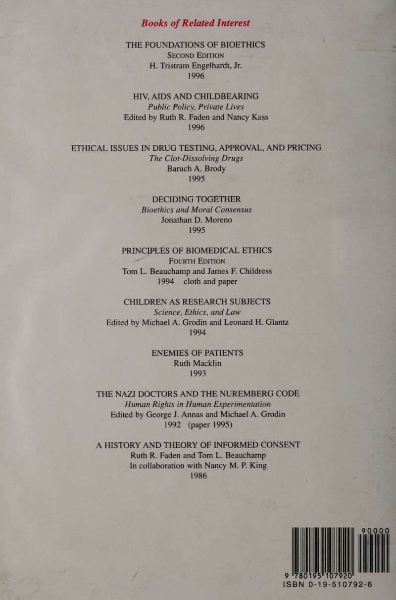 Books of Related Interest THE FOUNDATIONS OF BIOETHICS SECOND EDITION H. Tristram Engelhardt, Jr. 1996 HIV, AIDS AND CHILDBEARING Public Policy, Private Lives Edited by Ruth R. Faden and Nancy Kass 1996 ETHICAL ISSUES IN DRUG TESTING, APPROVAL, AND PRICING The Clot-Dissolving Drugs Baruch A. Brody 1995 DECIDING TOGETHER Bioethics and Moral Consensus Jonathan D. Moreno 1995 PRINCIPLES OF BIOMEDICAL ETHICS ; FOURTH EDITION Tom L. Beauchamp and James F. Childress 1994 cloth and paper CHILDREN AS RESEARCH SUBJECTS Science, Ethics, and Law Edited by Michael A. Grodin and Leonard H. Glantz 1994 ENEMIES OF PATIENTS Ruth Macklin 1993 THE NAZI DOCTORS AND THE NUREMBERG CODE Human Rights in Human Experimentation Edited by George J. Annas and Michael A. Grodin 1992 (paper 1995) A HISTORY AND THEORY OF INFORMED CONSENT Ruth R. Faden and Tom L. Beauchamp In collaboration with Nancy M. P. King 1986 | | | | 9 780195107920 6 ISBN 0-19-510792-